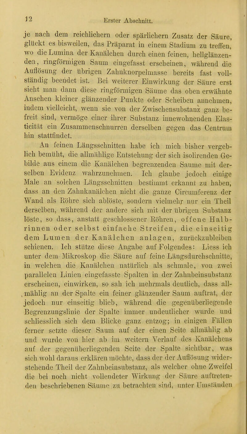 J2 je nach dem reichlichem oder spärlichem Zusatz der Säure, glückt es bisweilen, das Präparat in einem Stadium zu treffen,' wo die Lumina der Kanälcheu durch einen feinen, hellglänzen- den, ringförmigen Saum eingefasst erscheinen, während die Auflösung der übrigen Zahnknorpelmasse bereits fast voll- ständig beendet ist. Bei weiterer Einwirkung der Säure erst sieht man dann diese ringförmigen Säume das oben erwähnte Ansehen kleiner glänzender Punkte oder Scheiben annehmen, indem vielleicht, wenn sie von der Zwischensubstanz ganz be- freit sind, vermöge einer ihrer Substanz innewohnenden Elas- ticität ein Zusammenschnurreu derselben gegen das Centrum hin stattfindet. An feineu Längsschnitten habe ich mich bisher vergeb- lich bemüht, die allmählige Entstehung der sich isolirenden Ge- bilde aus einem die Kanälchen begrenzenden Saume mit der- selben Evidenz Avahrzunehmen. Ich glaube jedoch einige Male an solchen Längsschnitten bestimmt erkannt zu haben, dass an den Zahnkanälchen nicht die ganze Circumferenz der Wand als Röhre sich ablöste, sondern vielmehr nur ein Theil derselben, während der andere sich mit der übrigen Substanz löste, so dass, anstatt geschlossener Röhren, offene Halb- rinnen oder selbst einfache Streifen, die einseitig dem Lumen der Kanälchen anlagen, zurückzubleiben schienen. Ich stütze diese Angabe auf Folgendes: Liess ich unter dem Mikroskop die Säure auf feine Längsdurchschnitte, in welchen die Kanälcheu natürlich als schmale, von zwei parallelen Linien eingefasste Spalten in der Zahnbeinsubstanz erscheinen, einwirken, so sah ich mehrmals deutlich, dass all- , mählig an der Spalte ein feiner glänzender Saum auftrat, der jedoch nur einseitig blieb, Avährend die gegenüberhegeude Begrenzungslinie der Spalte immer undeutlicher wurde und schliesslich sich dem Blicke ganz entzog; in eüaigen Fällen ferner setzte dieser Saum auf der einen Seite allmählig ab und wurde von hier ab im weitern Verlauf des Kanälchens auf der gegenüberliegenden Seite der Spalte sichtbar, was sich wohl daraus erklären möchte, dass der der Auflösung wider- stehende Theil der Zahnbeiusubstanz, als welcher ohne Zweifel die bei noch nicht vollendeter Wirkung der Säure aufti-eten- den beschriebenen Säume zu betrachten sind, unter Umständen