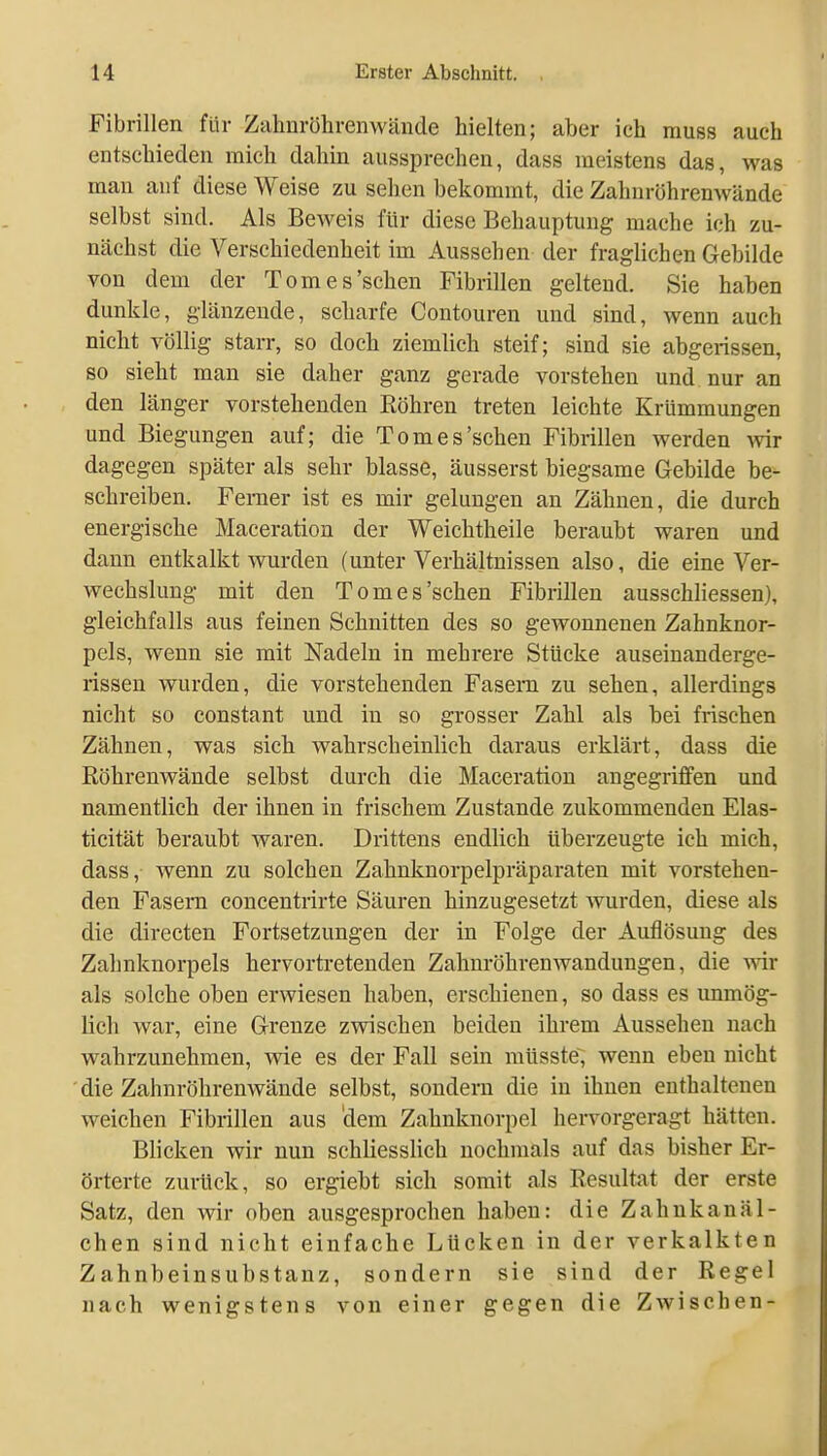 Fibrillen für Zahnröhrenwände hielten; aber ich muss auch entschieden mich dahin aussprechen, dass meistens das, was man auf diese Weise zu sehen bekommt, die Zahnröhrenwände selbst sind. Als Beweis für diese Behauptung mache ich zu- nächst die Verschiedenheit im Aussehen der fraglichen Gebilde von dem der Tom es'sehen Fibrillen geltend. Sie haben dunkle, glänzende, scharfe Contouren und sind, wenn auch nicht völlig starr, so doch ziemlich steif; sind sie abgerissen, so sieht man sie daher ganz gerade vorstehen und nur an den länger vorstehenden Röhren treten leichte Krümmungen und Biegungen auf; die Tom es'sehen Fibrillen werden wir dagegen später als sehr blasse, äusserst biegsame Gebilde be- schreiben. Femer ist es mir gelungen an Zähnen, die durch energische Maceration der Weichtheile beraubt waren und dann entkalkt wurden (unter Verhältnissen also, die eine Ver- wechslung mit den Tomes'sehen Fibrillen ausschliessen), gleichfalls aus feinen Schnitten des so gewonnenen Zahnknor- pels, wenn sie mit Nadeln in mehrere Stücke auseinanderge- rissen wurden, die vorstehenden Fasern zu sehen, allerdings nicht so constant und in so grosser Zahl als bei frischen Zähnen, was sich Avahrscheinlich daraus erklärt, dass die Röhrenwände selbst durch die Maceration angegriffen und namentlich der ihnen in frischem Zustande zukommenden Elas- ticität beraubt waren. Drittens endlich überzeugte ich mich, dass, wenn zu solchen Zahnknorpelpräparaten mit vorstehen- den Fasern concentrirte Säuren hinzugesetzt Avurden, diese als die directen Fortsetzungen der in Folge der Auflösung des Zahnknorpels hervortretenden Zahnröhrenwandungen, die vnr als solche oben erwiesen haben, erschienen, so dass es immög- lich war, eine Grenze zwischen beiden ihrem Aussehen nach wahrzunehmen, wie es der Fall sein müsste, wenn eben nicht die Zahnröhrenwände selbst, sondern die in ihnen enthaltenen weichen Fibrillen aus dem Zahnknorpel hervorgeragt hätten. Blicken wir nun schliesslich nochmals auf das bisher Er- örterte zurück, so ergiebt sich somit als Resultat der erste Satz, den wir oben ausgesprochen haben: die Zahnkanäl- chen sind nicht einfache Lücken in der verkalkten Zahnbeinsubstanz, sondern sie sind der Regel nach wenigstens von einer gegen die Zwischen-