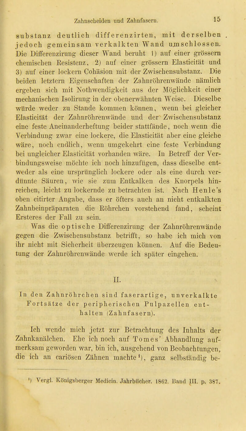 Substanz deutlich differenzirten, mit derselben jedoch gemeinsam verkalkten Wand umschlossen. Die Ditferenzirung- dieser Wand beruht 1) auf einer grössern chemischen Eesistenz, 2) auf einer grössern Elasticität und 3) auf einer lockern Cohäsion mit der Zwischensubstanz. Die beiden letztern Eigenschaften der Zahnröhrenwände nämlich ergeben sich mit Nothwendigkeit aus der Möglichkeit einer mechanischen Isolirung in der obenerwähnten Weise. Dieselbe würde weder zu Stande kommen können, wenn bei gleicher Elasticität der Zahnröhrenwände und der Zwischensubstanz eine feste Aneinanderheftung beider stattfände, noch wenn die Verbindung zwar eine lockere, die Elasticität aber eine gleiche wäre, noch endlich, wenn umgekehrt eine feste Verbindung bei ungleicher Elasticität vorhanden wäre. In Betreff der Ver- bindungsweise möchte ich noch hinzufügen, dass dieselbe ent- weder als eine ursprünglich lockere oder als eine durch ver- dünnte Säuren, Avie sie zum Entkalken des Knorpels hin- reichen, leicht zu lockernde zu betrachten ist. Nach Henle's oben citirter Angabe, dass er öfters auch an nicht entkalkten Zahnbeinpräparaten die Röhrchen vorstehend fand, scheint Ersteres der Fall zu sein. Was die optische Dififerenzirung der Zahnröhrenwände gegen die Zwischensubstanz betrifft, so habe ich mich von ihr nicht mit Sicherheit überzeugen können. Auf die Bedeu- tung der Zahnröhrenwände werde ich später eingehen. II. In den ZahnrÖhrchen sind faserartige, unverkalkte Fortsätze der peripherischen Pulpazellen ent- halten (Zahnfasern). Ich wende mich jetzt zur Betrachtung des Inhalts der Zahnkanälchen. Ehe ich noch auf Tomes' Abhandlung auf- merksam geworden war, bin ich, ausgehend von Beobachtungen, die ich an cariösen Zähnen machte*), ganz selbständig be- ') Vergl. Königsberger Medicin. Jahrbücher. 1862. Band III. p. 387.