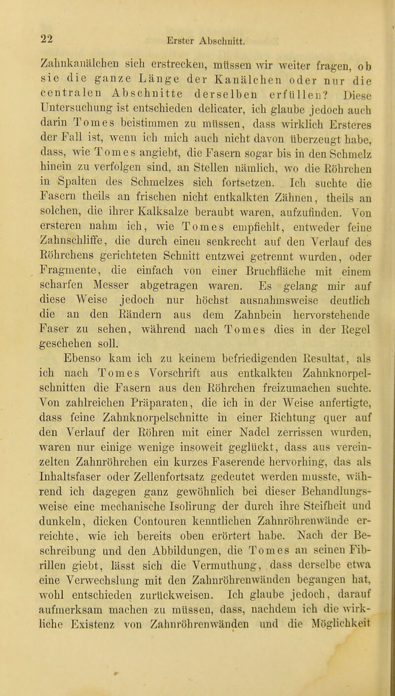 Zalnikanälchcn sich erstrecken, müssen Avir weiter fragen, ob sie die ganze Länge der Kanälehen oder nur die centralen Abschnitte derselben erfüllen? Diese Untersuchung ist entschieden delicater, ich glaube jedoch auch darin Tom es beistimmen zu müssen, dass wirklich Ersteres der Fall ist, wenn ich mich auch nicht davon überzeugt habe, dass, wie Tom es angiebt, die Fasern sogar bis in den Schmelz hinein zu verfolgen sind, an Stellen nämlich, wo die Röhrchen in Spalten des Schmelzes sich fortsetzen. Ich suchte die Fasern theils an frischen nicht entkalkten Zähnen, theils an solchen, die ihrer Kalksalze beraubt waren, aufzufinden. Von ersteren nahm ich, wie Tomes empfiehlt, ent^veder feine Zahnschliffe, die durch einen senkrecht auf den Verlauf des Röhrchens gerichteten Schnitt entzwei getrennt wurden, oder Fragmente, die einfach von einer Bruchfläche mit einem scharfen Messer abgetragen waren. Es gelang mir auf diese Weise jedoch nur höchst ausnahmsweise deutlich die an den Rändern aus dem Zahnbein hei*vorstehende Faser zu sehen, während nach Tomes dies in der Regel geschehen soll. Ebenso kam ich zu keinem befriedigenden Resultat, als ich nach Tomes Vorschrift aus entkalkteu Zahnknorpel- schnitten die Fasern aus den Röhrchen freizumachen suchte. Von zahlreichen Präparaten, die ich in der Weise anfertigte, dass feine Zahnknorpelschnitte in einer Richtung quer auf den Verlauf der Röhren mit einer Nadel zerrissen wurden, waren nur einige wenige insoweit geglückt, dass aus verein- zelten Zahnröhrchen ein kurzes Faserende hervorhing, das als Inhaltsfaser oder Zellenfortsatz gedeutet werden musste, wäh- rend ich dagegen ganz gewöhnlich bei dieser Behandlungs- weise eine mechanische Isolirung der durch ihre Steifheit und dunkeln, dicken Contouren kenntlichen Zahnröhrenwäude er- reichte, wie ich bereits oben erörtert habe. Nach der Be- schreibung und den Abbildungen, die Tomes an seinen Fib- rillen giebt, lässt sich die Vermuthung, dass derselbe etwa eine Verwechslung mit den Zahnröhrenwänden begangen hat, wohl entschieden zurückweisen. Ich glaube jedoch, darauf aufmerksam machen zu müssen, dass, nachdem ich die wirk- liche Existenz von Zahnröhrenwänden und die Möglichkeit