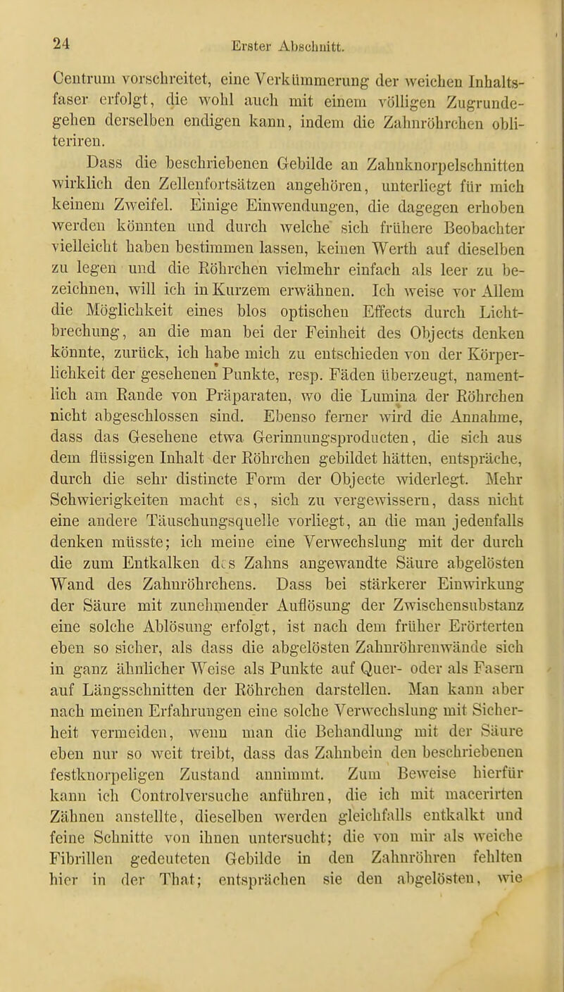 Ceutruui vorschreitet, eine Verkümmerung der weichen Inhalts- faser erfolgt, die wohl auch mit einem völligen Zugrunde- gehen derselben endigen kann, indem die Zalnn-öhrchen obli- teriren. Dass die beschriebenen Gebilde an Zahnknorpelschnitten wirklich den Zellenfortsätzen angehören, unterliegt für mich keinem Zweifel. Einige Einwendungen, die dagegen erhoben werden könnten und durch welche sich frühere Beobachter vielleicht haben bestimmen lassen, keinen Werth auf dieselben zu legen und die Eöhrchen vielmehr einfach als leer zu be- zeichnen, will ich in Kurzem erwähnen. Ich weise vor Allem die Möglichkeit eines blos optischen Effects durch Licht- brechung, an die man bei der Feinheit des Objects denken könnte, zurück, ich habe mich zu entschieden von der Körper- lichkeit der gesehenen Punkte, resp. Fäden überzeugt, nament- lich am Eande von Präparaten, wo die Lumina der Eöhrchen nicht abgeschlossen sind. Ebenso ferner wird die Annahme, dass das Gesehene etwa Gerinnungsproducteu, die sich aus dem flüssigen Inhalt der Eöhrchen gebildet hätten, entspräche, durch die sehr distincte Form der Objecte widerlegt. Mehr Schwierigkeiten macht es, sich zu vergewissem, dass nicht eine andere Täuschungsquelle vorliegt, an die man jedenfalls denken müsste; ich meine eine Verwechslung mit der durch die zum Entkalken d^s Zahns angewandte Säure abgelösten Wand des Zahnröhrchens. Dass bei stärkerer Einwirkung der Säure mit zunehnaender Auflösung der Zwischensubstanz eine solche Ablösung erfolgt, ist nach dem früher Erörterten eben so sicher, als dass die abgelösten Zahnröhrenwände sich in ganz ähnlicher Weise als Punkte auf Quer- oder als Fasern auf Längsschnitten der Eöhrchen darstellen. Man kann aber nach meinen Erfahrungen eine solche Verwechslung mit Sicher- heit vermeiden, wenn man die Behandlung mit der Säure eben nur so weit treibt, dass das Zahnbein den beschriebenen festknorpeligen Zustand annimmt. Zum Beweise hierfür kann ich Controlversuche anführen, die ich mit macerirten Zähnen anstellte, dieselben werden gleichfalls entkalkt und feine Schnitte von ihnen untersucht; die von mir als weiche Fibrillen gedeuteten Gebilde in den Zahnröhren fehlten hier in der That; entsprächen sie den abgelösten, wie