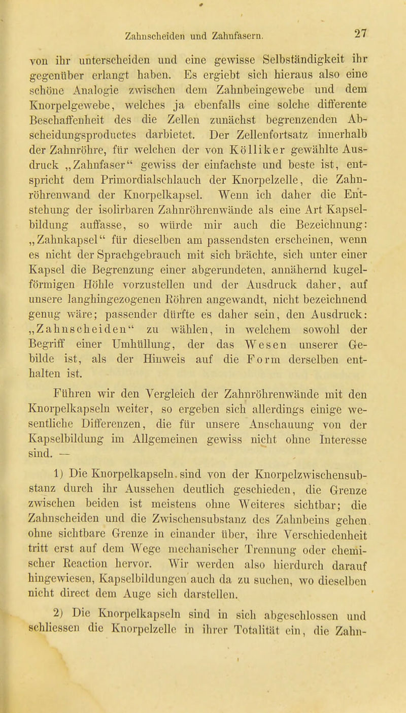 von ihr unterscheiden und eine gewisse Selbständigkeit ihr gegenüber erlangt haben. Es ergiebt sich hieraus also eine schöne Analogie zwischen dem Zahnbeingewebe und dem Knorpelgewebe, welches ja ebenfalls eine solche differente Beschaifenheit des die Zellen zunächst begrenzenden Ab- scheidungsproductes darbietet. Der Zellenfortsatz innerhalb der Zahnröhre, für welchen der von Kölliker gewählte Aus- druck „Zahnfaser gewiss der einfachste und beste ist, ent- spricht dem Primordialschlauch der Knorpelzelle, die Zahn- röhrenwand der Knorpelkapsel. Wenn ich daher die Ent- stehung der isolirbaren Zahnröhrenwände als eine Art Kapsel- bildung auffasse, so würde mir auch die Bezeichnung: „Zahnkapsel für dieselben am passendsten erscheinen, wenn es nicht der Sprachgebrauch mit sich brächte, sich unter einer Kapsel die Begrenzung einer abgerundeten, annähernd kugel- förmigen Höhle vorzustellen und der Ausdruck daher, auf unsere langhingezogenen Köhren angewandt, nicht bezeichnend genug wäre; passender dürfte es daher sein, den Ausdruck: „Zahnscheiden zu wählen, in welchem sowohl der Begrilf einer Umhüllung, der das Wesen unserer Ge- bilde ist, als der Hinweis auf die Form derselben ent- halten ist. Führen wir den Vergleich der Zahnröhrenwände mit den Knorpelkapselu weiter, so ergeben sich allerdings einige we- sentliche Differenzen, die für unsere Anschauung von der Kapselbildung im Allgemeinen gewiss nicht ohne Interesse sind. — 1) Die Knorpelkapseln, sind von der Knorpelzwischensub- stanz durch ihr Aussehen deutlich geschieden, die Grenze zwischen beiden ist meistens ohne Weiteres sichtbar; die Zahnscheiden und die Zwischensubstanz des Zahnbeins gehen, ohne sichtbare Grenze in einander über, ihre Verschiedenheit tritt erst auf dem Wege mechanischer Trennung oder chemi- scher Reaction hervor. Wir werden also hierdurch darauf hingewiesen, Kapselbildungen auch da zu suchen, wo dieselben nicht direct dem Auge sich darstellen. 2) Die Knorpelkapseln sind in sich abgeschlossen und schliessen die Knorpelzelle in ihrer Totalität ein, die Zahn-