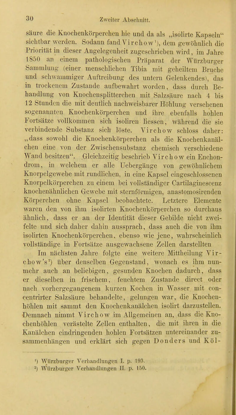 säure die Kuochenkörperchen hie und da als „isölirte Kapseln sichtbar werden. Sodann fand Virchovv'j, dem gewöhnlicli die Priorität in dieser Angelegenheit zugeschrieben wird, im Jahre 1850 an einem pathologischen Präparat der Würzburger Sammlung (einer menschlichen Tibia mit geheiltem Bruche und schwammiger Auftreibung des untern Gelenkendes), das in trockenem Zustande aufbewahrt worden, dass durch Be- handlung von Knochensplitterchen mit Salzsäure nach 4 bis 12 Stunden die mit deutlich nachweisbarer Höhlung versehenen sogenannten Knochenkörperchen und ihre ebenfalls hohlen Fortsätze vollkommen sich isoliren Hessen, während die sie verbindende Substanz sich löste. Virchow schloss daher: „dass sowohl die Knochenkörperchen als die Knochenkanäl- chen eine von der Zwischensubstanz chemisch verschiedene Wand besitzen. Gleichzeitig beschrieb Virchow ein Enchon- drom, in welchem er alle Uebergänge von gewöhnlichem Knorpelgewebe mit rundlichen, in eine Kapsel eingeschlossenen Knorpelkörperchen zu einem bei vollständiger Cartilaginescenz knochenähnlichen Gewebe mit sternförmigen, anastomosii-enden Körperchen ohne Kapsel beobachtete. Letztere Elemente waren den von ihm isolirten Knochenkörperchen so durchaus ähnlich, dass er an der Identität dieser Gebilde nicht zwei- felte und sich daher dahin aussprach, dass auch die von ihm isolirten Knochenkörperchen, ebenso wie jene, wahrscheinlich vollständige in Fortsätze ausgewachsene Zellen darstellten Im nächsten Jahre folgte eine weitere Mittheilung Vir- chow's^) über denselben Gegenstand, wonach es ihm nun- mehr auch an beliebigen, gesunden Knochen dadurch, dass er dieselben in frischem, feuchtem Zustande direct oder nach vorhergegangenem kurzen Kochen in AYasser mit con- centrirter Salzsäure behandelte, gelungen war, die Knochen- höhlen mit sammt den Knochenkanälchen isolirt darzustellen. •Demnach nimmt Virchow im Allgemeinen an, dass die Kno- chenhöhlen verästelte Zellen enthalten, die mit ihren in die Kanälchen eindringenden hohlen Fortsätzen untereinander zu- sammenhängen und erklärt sich gegen Douders und Köl- ') Würzburger Verliandlungen I. p. 193. *) Würzburger Verhandlungen II. p. 150.