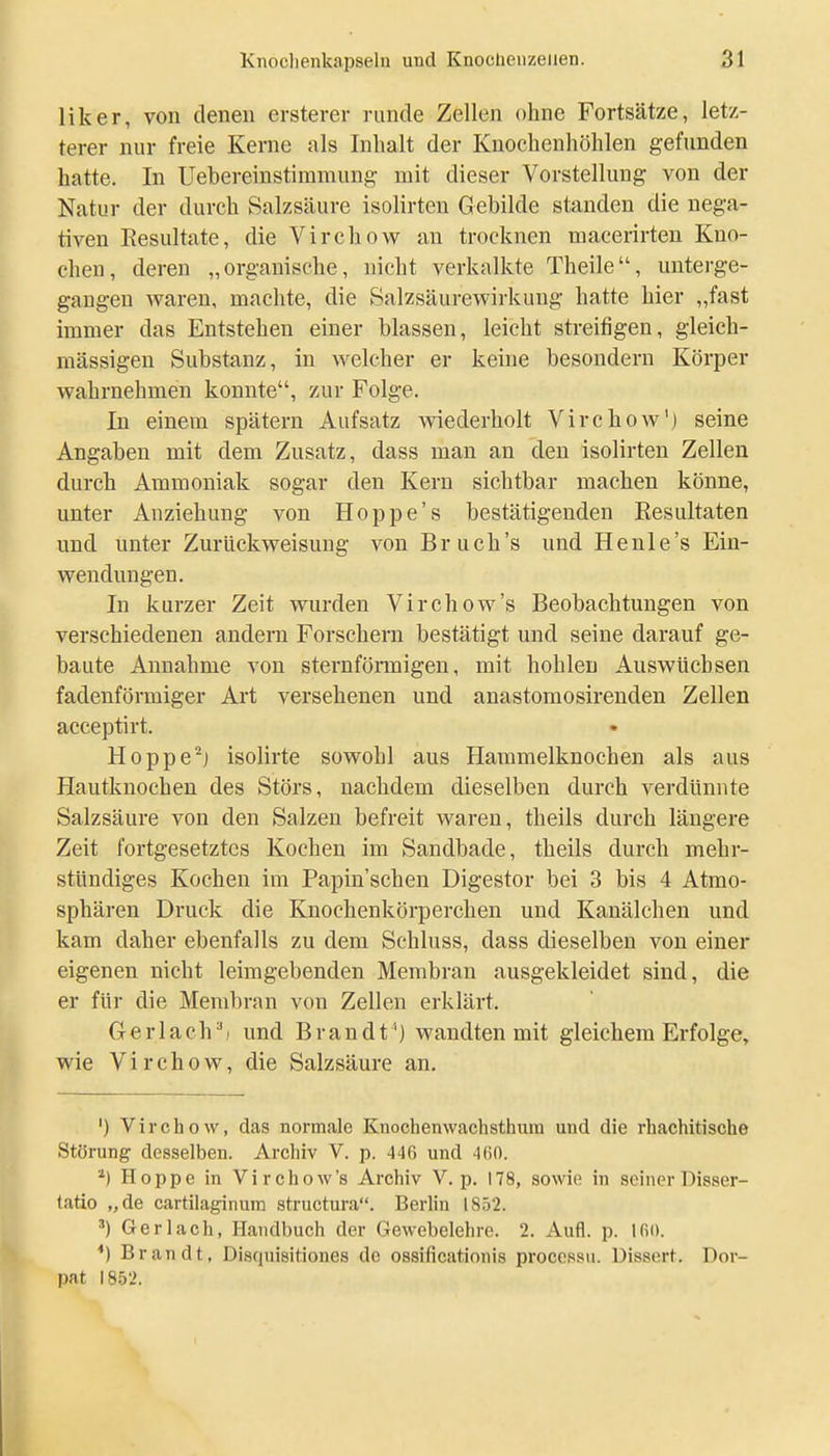 liker, von denen ersterer runde Zellen ohne Fortsätze, letz- terer nur freie Kerne als Inhalt der Kuochenhöhlen gefunden hatte. In Uebereinstimmung mit dieser Vorstellung von der Natur der durch Salzsäure isolirten Gebilde standen die nega- tiven Resultate, die Virchow an trocknen macerirten Kno- chen, deren „organische, nicht verkalkte Theile, unterge- gangen waren, machte, die Salzsäurewirkung hatte hier „fast immer das Entstehen einer blassen, leicht streifigen, gleich- massigen Substanz, in welcher er keine besondern Körper wahrnehmen konnte, zur Folge. In einem spätem Aufsatz wiederholt Virchow'j seine Angaben mit dem Zusatz, dass man an den isolirten Zellen durch Ammoniak sogar den Kern sichtbar machen könne, unter Anziehung von Hoppe's bestätigenden Resultaten und unter Zurückweisung von Bruch's und He nie's Ein- wendungen. In kurzer Zeit wurden Virchow's Beobachtungen von verschiedenen andern Forschern bestätigt und seine darauf ge- baute Annahme von sternfönnigen, mit hohlen Auswüchsen fadenförmiger Art versehenen und anastomosirenden Zellen acceptirt. • Hoppe'^j isolirte sowohl aus Hammelknochen als aus Hautknochen des Störs, nachdem dieselben durch verdünnte Salzsäure von den Salzen befreit waren, theils durch längere Zeit fortgesetztes Kochen im Sandbade, theils durch mehr- stündiges Kochen im Papin'schen Digestor bei 3 bis 4 Atmo- sphären Druck die Knochenkörperchen und Kanälchen und kam daher ebenfalls zu dem Schluss, dass dieselben von einer eigenen nicht leimgebenden Membran ausgekleidet sind, die er für die Membran von Zellen erklärt. Ger lach') und Brandt') wandten mit gleichem Erfolge» wie Virchow, die Salzsäure an. ') Virchow, das normale Knochenwachsthura und die rhachitische Störung desselben. Archiv V. p. 446 und 4()0. Hoppe in Virchow's Archiv V. p. 178, sowie in seiner Disser- tatio „de cartilaginum structura. Berlin 1852. Ger lach, Handbuch der Gewebelehre. 2. Aufl. p. *) Brandt, Disquisitiones de ossificationis proccssu. Dissert. Dor- pat 18.52.