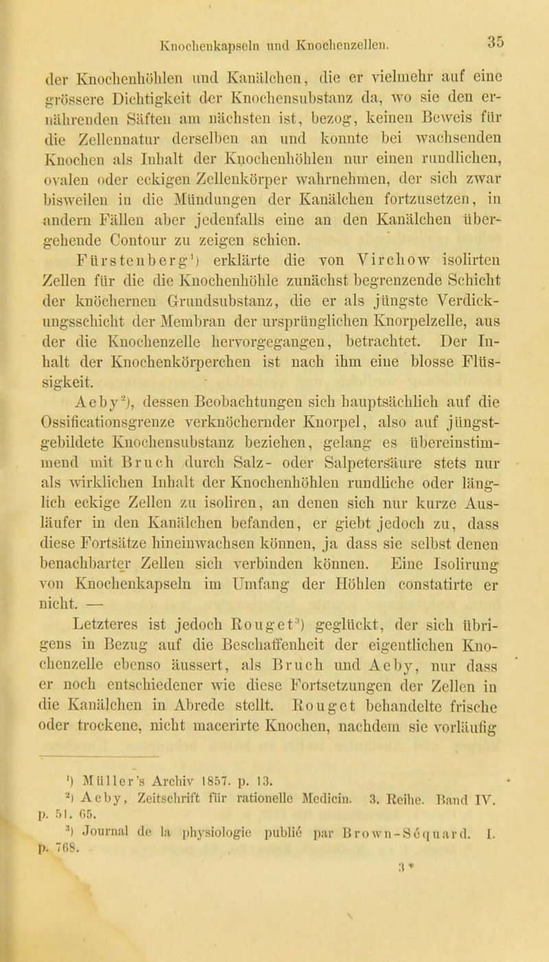 der Knoclieuhölilen und Kanälchen, die er vielmehr auf eine g'rössere Dichtigkeit der Knochensubstanz da, avo sie den er- nährenden Säften am nächsten ist, bezog, keinen Beweis für die Zellenuatur derselben an und konnte bei wachsenden Knochen als Inhalt der Kijochenhöhlen nur einen rundlichen, ovalen oder eckigen Zellenkörper wahrnehmen, der sich zwar bisweilen in die Mündungen der Kauälchen fortzusetzen, in andern Fällen aber jedenfalls eine an den Kanälchen über- gehende Contour zu zeigen schien. Fürstenberg') erklärte die von Virchow isolirteu Zellen für die die Knochenhöhle zunächst begrenzende Schicht der knöchernen Grundsubstanz, die er als jüngste Verdick- ungsschicht der Membran der ursprünglichen Knorpelzelle, aus der die Knochenzelle hervorgegangen, betrachtet. Der In- halt der Knochenkörperchen ist nach ihm eine blosse Flüs- sigkeit. Aeby-j, dessen Beobachtungen sich hauptsächlich auf die Ossificationsgrenze verknöchernder Knorpel, also auf jüngst- gebildete Knochensubstanz beziehen, gelang es übereinstim- mend mit Bruch durch Salz- oder Salpetersäure stets nur als wirklichen Inhalt der Knochenhöhlen rundliche oder läng- lich eckige Zellen zu isoliren, an denen sich nur kurze Aus- läufer in den Kanälchen befanden, er giebt jedoch zu, dass diese Fortsätze hineinwachsen können, ja dass sie selbst denen benachbarter Zellen sich verbinden können. Eine Isolirung von Knochenkapseln im Umfang der Höhlen constatirte er nicht. — Letzteres ist jedoch ßouget'') geglückt, der sich übri- gens in Bezug auf die Beschaffenheit der eigentlichen Kno- chenzelle ebenso äussert, als Bruch und Aeby, nur dass er noch entschiedener Avie diese Foi-tsetzungen der Zellen in die Kanälchen in Abrede stellt. Rouget behandelte frische oder trockene, nicht macerirte Knochen, nachdem sie vorläufig ') Müller's Archiv 1857. p. 13. Aeby, Zeitschrift für rationelle Medicin. 3. Reihe. Band IV. p. .jl. 65. ') Journal de la physiologie public par Brown-Scquard. I. p. TOS. 3 * s