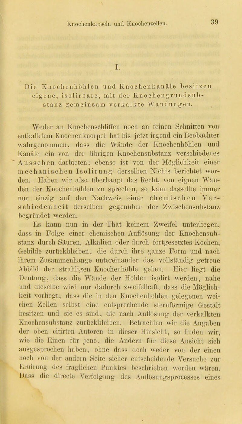 I. Die Knocbeuhöhleu und Knoclienkaiiäle besitzen eigene, isolirbare, mit der Knocbengrundsub- stanz gemeinsam verkalkte Wandungen, Weder au Knoclienscliliffen nocli au feiueu Schnitteu von eutkalktem Kuocheuknorpel liat bis jetzt irgend ein Beobachter walirg-euommeu, dass die Wände der Kuocbenhöbleu und Kanäle ein von der übrigen Kuochensubstanz verschiedenes Aussehen darbieten; ebenso ist von der Möglichkeit einer mechanischen Isoliruug derselben Nichts berichtet wor- den. Haben -wir alsa überhaupt das Recht, von eignen Wän- den der Kuochenhöhlen zu sprechen, so kann dasselbe immer nur einzig auf den Nachweis einer chemischen Ver- schiedenheit derselben gegenüber der Zwischeusubstanz begründet werden. Es kann nun in der That keinem Zweifel unterliegen, dass in Folge einer chemischen Auflösung der Kuochensub- stanz durch Säuren, Alkalien oder durch fortgesetztes Kochen, Gebilde zurückbleiben, die durch ihre ganze Form und nach ihrem Zusammenhauge untereinander das vollständig getreue Abbild der strahligen Knocheuhöhle geben. Hier liegt die Deutung, dass die Wände der Höhlen isplirt werden, nahe und dieselbe wird nur dadurch zweifelhaft, dass die Möglich- keit vorliegt, dass die in den Knochenhöhlen gelegenen wei- chen Zellen selbst eine entsprechende sternförmige Gestalt besitzen und sie es sind, die nach Auflösung der verkalkten Knochensubstanz zurückbleiben. Betrachten wir die Angaben der oben citirten Autoren in dieser Hinsicht, so finden wir, wie die Einen für jene, die Andern für diese Ansicht sich ausgesprochen haben, ohne dass doch weder von der einen noch \on der andern Seite sicher entscheidende Versuche zur Eruirung des fraglichen Punktes beschrieben Avorden wären. Dass die directe Verfolgung des Auflösuugsprocesses eines