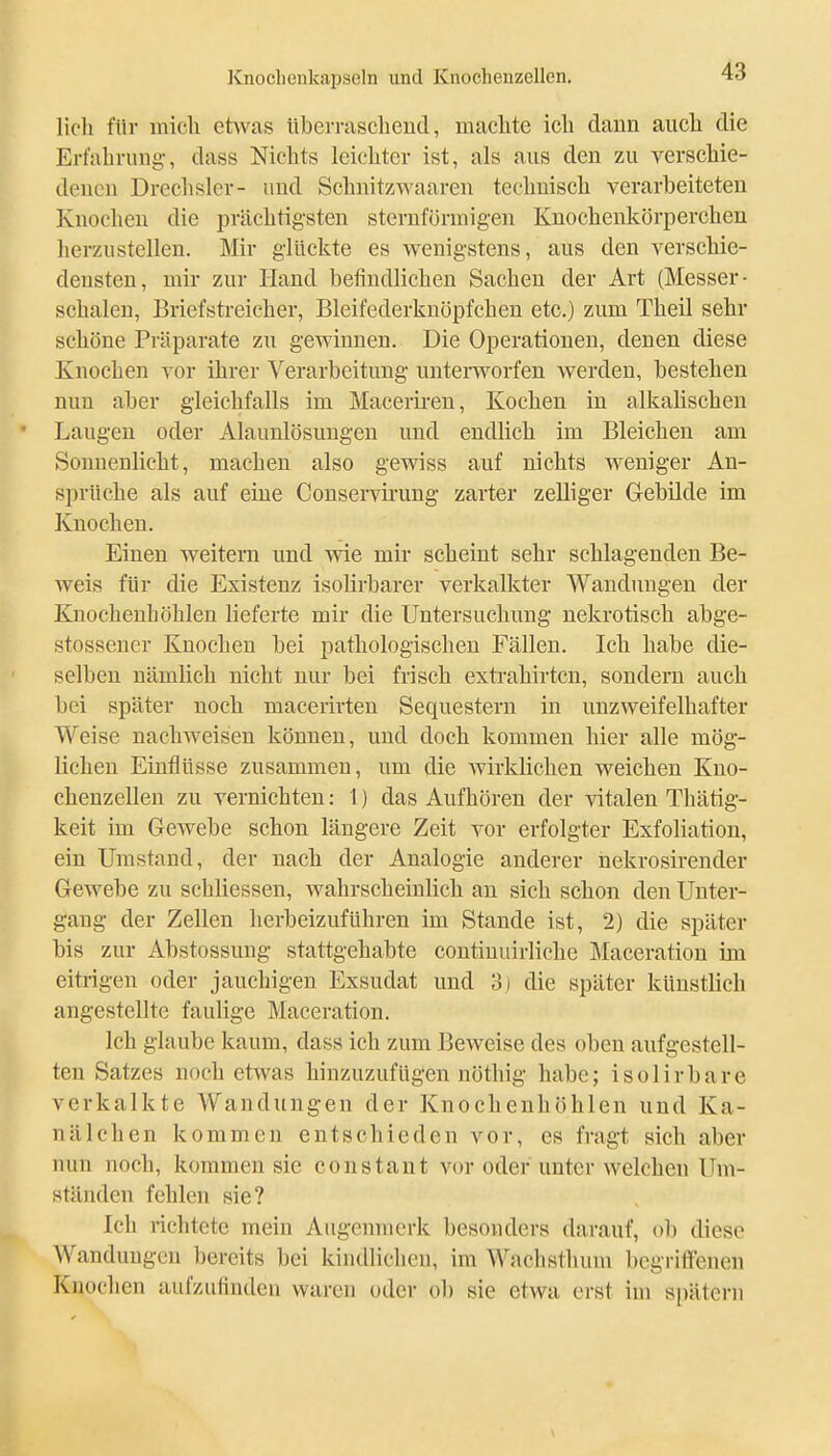 Hell für micli etwas überraschend, machte ich dann auch die Erfahrung-, dass Nichts leichter ist, als aus den zu verschie- denen Drechsler- und Schnitzwaaren technisch verarbeiteten Knochen die prächtigsten sternförmigen Knochenkörperchen herzustellen. Mir glückte es wenigstens, aus den verschie- densten, mir zur Hand befindlichen Sachen der Art (Messer- schalen, Briefstreicher, Bleifederknöpfchen etc.) zum Theil sehr schöne Präparate zu gewinnen. Die Operationen, denen diese Knochen vor ihrer Verarbeitung untemorfen werden, bestehen nun aber gleichfalls im Macerii-en, Kochen in alkalischeu Laugen oder Alaunlösungeu und endlich im Bleichen am Sonnenlicht, machen also gewiss auf nichts weniger An- sprüche als auf eine Conservirung zarter zelliger Gebilde im Knochen. Einen weitern und -svie mir scheint sehr schlagenden Be- weis für die Existenz isolirbarer verkalkter Wandungen der Knochenhöhlen lieferte mir die Untersuchung nekrotisch abge- stossener Knochen bei pathologischen Fällen. Ich habe die- selben nämlich nicht nur bei frisch extrahirtcu, sondern auch bei später noch maceiirten Sequestern in unzweifelhafter Weise nachweisen können, und doch kommen hier alle mög- lichen Einflüsse zusammen, um die wirklichen weichen Kno- chenzellen zu vernichten: 1) das Aufhören der vitalen Thätig- keit im Gewebe schon längere Zeit vor erfolgter Exfoliation, ein Umstand, der nach der Analogie anderer nekrosirender Gewebe zu schliessen, wahrscheinlich an sich schon den Unter- gang der Zellen herbeizuführen im Stande ist, 2) die später bis zur Abstossung stattgehabte continuirliche Maceration im eitrigen oder jauchigen Exsudat und 3) die später künstlich angestellte faulige Maceration. Ich glaube kaum, dass ich zum Beweise des oben aufgestell- ten Satzes noch etwas hinzuzufügen nöthig habe; isolirbare verkalkte AVandungen der Knochenhöhleu und Ka- nälchen kommen entschieden vor, es fragt sich aber nun noch, kommen sie constaut vor oder unter welchen Um- ständen fehlen sie? Ich richtete mein Augenmerk besonders darauf, ob diese Wandungen bereits bei kindlichen, im Wachsthum begriffenen Knochen aufzufinden waren oder ob sie etwa erst im spätem