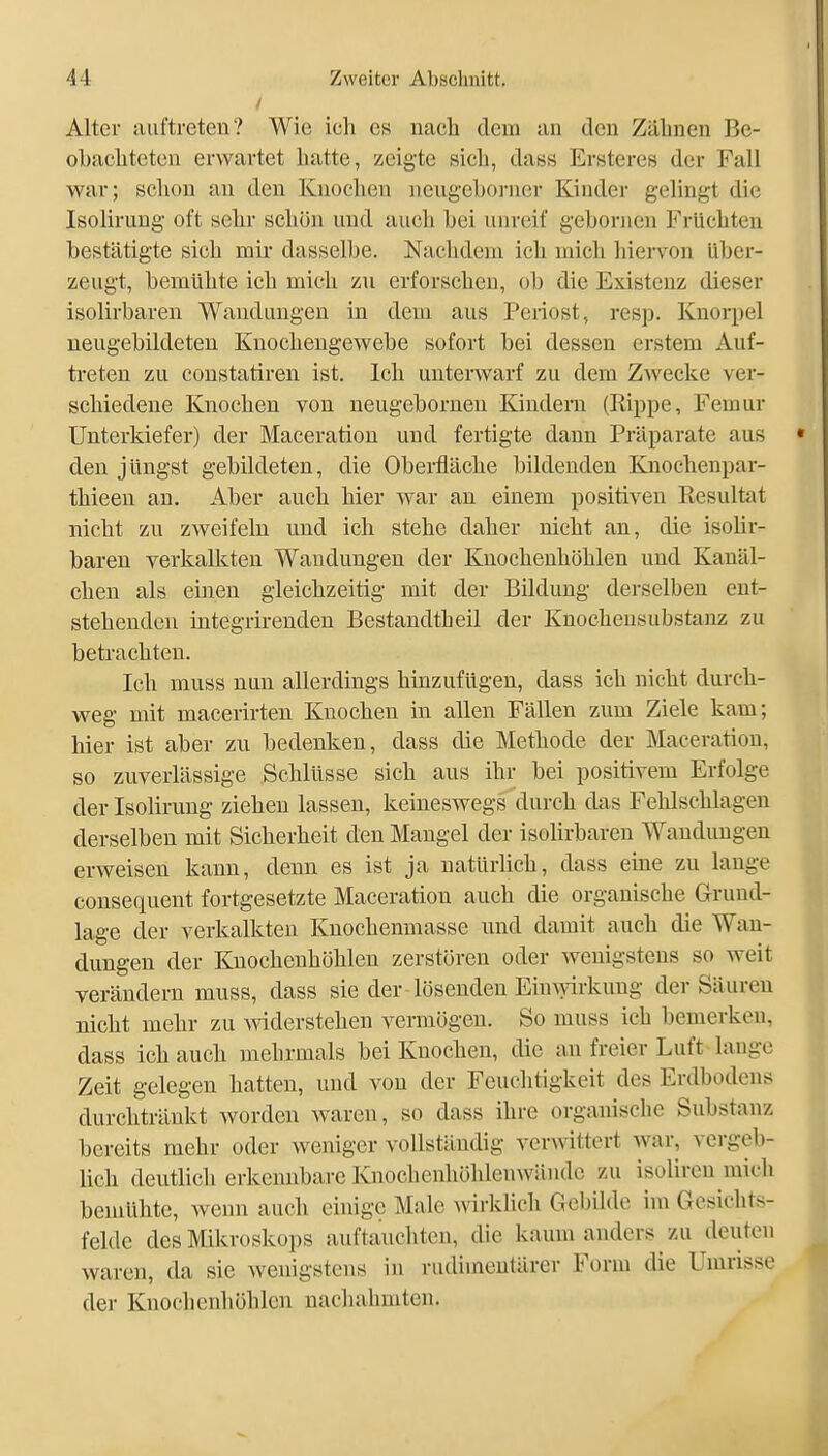Alter auftreten? Wie ich es nach dem an den Zähnen Be- olbachtcten erwartet hatte, zeigte sich, dass Ersteres der Fall war; schon au den Knochen neugeboi-ücr Kinder gelingt die Isoliruug oft sehr schön und auch bei unreif gehornen Früchten bestätigte sich mir dasselbe. Nachdem ich mich hiervon über- zeugt, bemühte ich mich zu erforschen, ob die Existenz dieser isolirbaren Wandungen in dem aus Periost, resp. Knorpel ueugebildeten Knochengewebe sofort bei dessen erstem Auf- treten zu constatiren ist. Ich unterwarf zu dem Zwecke ver- schiedene Knochen von neugeborneu Kindern (Rippe, Femur Unterkiefer) der Maceratiou und fertigte dann Präparate aus den jüngst gebildeten, die Oberfläche bildenden Knochenpar- thieen an. Aber auch hier war an einem positiven Resultat nicht zu zweifeln und ich stehe daher nicht an, die isolir- baren verkalkten Wandungen der Knochenhöhlen und Kanäl- chen als einen gleichzeitig mit der Bildung derselben ent- stehenden integrirenden Bestandtheil der Knochensubstanz zu betrachten. Ich muss nun allerdings hinzufügen, dass ich nicht durch- weg mit macerirten Knochen in allen Fällen zum Ziele kam; hier ist aber zu bedenken, dass die Methode der Maceratiou, so zuverlässige Schlüsse sich aus ihr bei positivem Erfolge der Isolirung ziehen lassen, keineswegs durch das Fehlschlagen derselben mit Sicherheit den Mangel der isolirbaren Wandungen erweisen kann, denn es ist ja natürlich, dass eme zu lange consequent fortgesetzte Maceratiou auch die organische Grund- lage der verkalkten Knochenmasse und damit auch die Wan- dungen der Knochenhöhlen zerstören oder wenigstens so weit verändern muss, dass sie der lösenden Ein wkung der Säuren nicht mehr zu A^äderstehen vermögen. So muss ich bemerken, dass ich auch mehrmals bei Knochen, die an freier Luft lauge Zeit gelegen hatten, und von der Feuchtigkeit des Erdbodens durchtränkt worden waren, so dass ihre organische Substanz bereits mehr oder weniger vollständig verwittert war, vergel)- lich deutlich erkennbare Knochenhöhleuwiindc zu isolircu mich bemühte, wenn auch einige Male Avirklich Gebilde im Gesichts- felde des Mikroskops auftauchten, die kaum anders zu deuten waren, da sie wenigstens in rudimentärer Form die Umrisse der Knochenhöhlcn nachahmten.