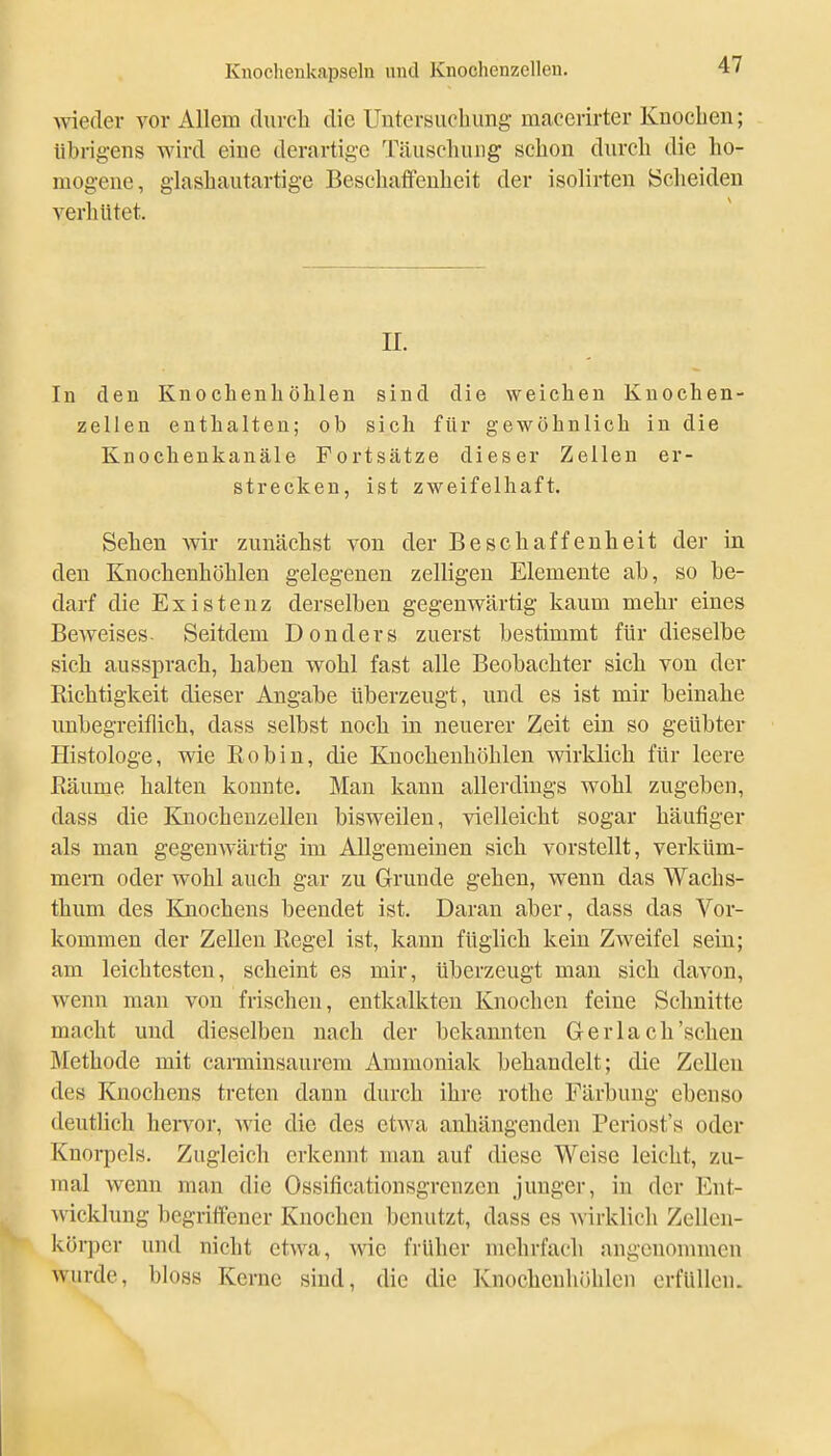 >vie(Ier vor Allem durch die Untersuchung macerirter Kuoclien; übrigens wird eine derartige Täuscliuiig schon durch die ho- mogene, giashautartige Beschaticnheit der isolirten Scheiden verhütet. II. In den Knochenhöhlen sind die weichen Knochen- zellen enthalten; ob sich für gewöhnlich in die Knocheukanäle Fortsätze dieser Zellen er- strecken, ist zweifelhaft. Sehen wir zunächst von der Beschaffenheit der in den Knochenhöhlen gelegenen zelligen Elemente ab, so be- darf die Existenz derselben gegenwärtig kaum mehr eines Beweises- Seitdem Donders zuerst bestimmt für dieselbe sich aussprach, haben wohl fast alle Beobachter sich von der Richtigkeit dieser Angabe überzeugt, und es ist mir beinahe unbegreiflich, dass selbst noch in neuerer Zeit ein so geübter Histologe, wie Eobin, die Kuochenhöhlen wirklich für leere ßäume halten konnte. Man kann allerdings wohl zugeben, dass die Knochenzellen bisweilen, vielleicht sogar häutiger als man gegenwärtig im Allgemeinen sich vorstellt, verküm- mern oder wohl auch gar zu Grunde gehen, wenn das Wachs- thum des Knochens beendet ist. Daran aber, dass das Vor- kommen der Zellen Regel ist, kann füglich kein Zweifel sein; am leichtesten, scheint es mir, überzeugt man sich davon, wenn man von frischen, entkalkten Knochen feine Schnitte macht und dieselben nach der bekannten Gerlach'sehen Methode mit cai-minsaurem Ammoniak behandelt; die Zellen des Knochens treten dann durch ihre rothe Färbung ebenso deutlich hervor, wie die des etwa anhängenden Periost'» oder Knorpels. Zugleich erkennt man auf diese Weise leicht, zu- mal wenn man die Ossificationsgrenzcn junger, in der Ent- wicklung begriffener Knochen benutzt, dass es wirklich Zellen- körper und nicht etwa, Avic früher mehrfach angenommen wurde, bloss Kerne sind, die die Knochenhöhlen erfüllen.