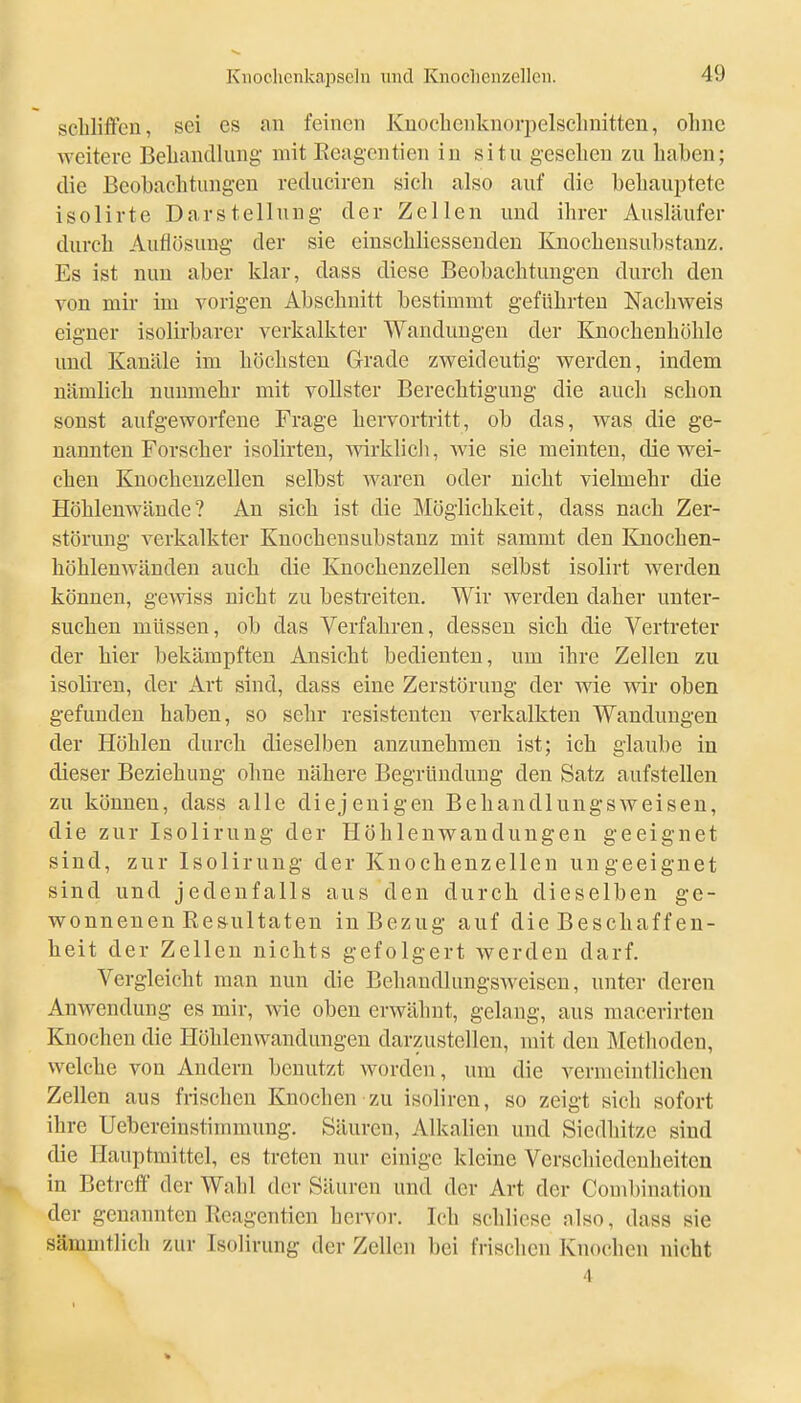 schliffen, sei es an feinen Knochenknorpelsclmitten, ohne weitere Beliandlung mit Eeagcntien in situ gesehen zu haben; die Beobachtungen reduciren sich also auf die behauptete isolirte Darstellung der Zellen und ihrer Ausläufer durch Auflösung der sie einschliesseudeu Knochensubstanz. Es ist nun aber klar, dass diese Beobachtungen durch den von mir im vorigen Abschnitt bestimmt geführten Nachweis eigner isolirbarer verkalkter Wandungen der Knochenhöhle und Kanäle im höchsten Grade zweideutig werden, indem nämlich nunmehr mit vollster Berechtigung die auch schon sonst aufgeworfene Frage hervortritt, ob das, was die ge- nannten Forscher isolirten, wirklich, wie sie meinten, die wei- chen Knochenzellen selbst waren oder nicht vielmehr die HöhlenAvände? An sich ist die Möglichkeit, dass nach Zer- störung verkalkter Knochensubstanz mit sammt den Knochen- höhlenwänden auch die Knochenzellen selbst isolirt werden können, gewiss nicht zu bestreiten. Wir werden daher unter- suchen müssen, ob das Verfahren, dessen sich die Vertreter der hier bekämpften Ansicht bedienten, um ihre Zellen zu isoliren, der Art sind, dass eine Zerstörung der wie wir oben gefunden haben, so sehr resistenten verkalkten Wandungen der Höhlen durch dieselben anzunehmen ist; ich glaube in dieser Beziehung ohne nähere Begründung den Satz aufstellen zu können, dass alle diejenigen Behandlungsweisen, die zur Isolirung der Höhlenwandungen geeignet sind, zur Isolirung der Knocheuzellen ungeeignet sind und jedenfalls aus den durch dieselben ge- wonnenen Re&ultaten in Bezug auf die Beschaff en- heit der Zellen nichts gefolgert Averdeu darf. Vergleicht man nun die Behaudlungsweisen, unter deren Anwendung es mir, wie oben erwähnt, gelang, aus macerirten Knochen die Höhlenwandungen darzustellen, mit den Metlioden, welche von Andern benutzt worden, um die vermeintlichen Zellen aus frischen Knochen zu isoliren, so zeigt sich sofort ihre Uebereinstimmung. Säuren, Alkalien und Siedhitze sind die Hauptmittel, es treten nur einige kleine Verschiedenheiten in Betroff der Wahl der Säuren und der Art der Combination der genannten Ilcagenticn hervor. Ich schlicse also, dass sie sämnitlich zur Isolirung der Zellen bei frischen Knochen nicht 4