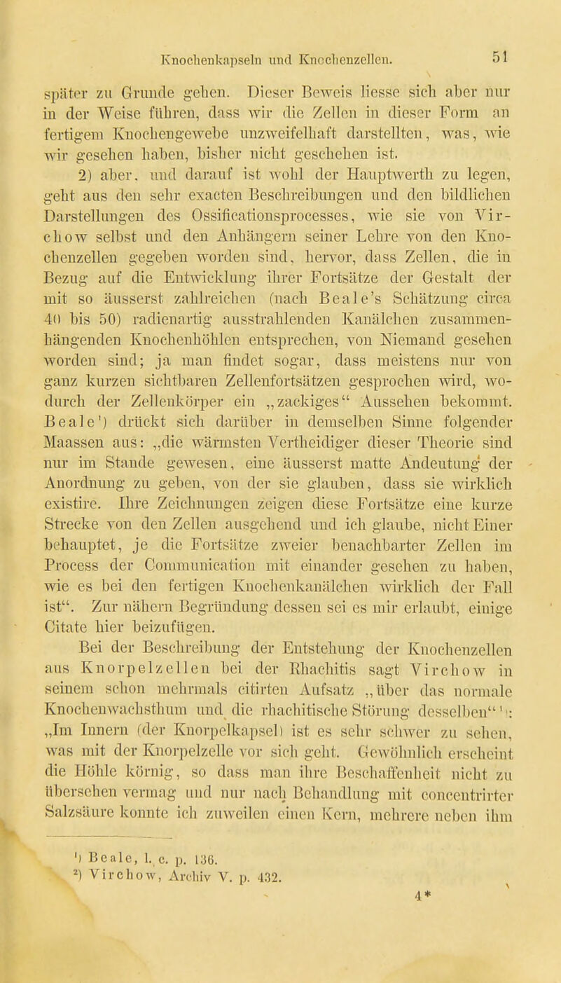 später zu Grunde gehen. Dieser Beweis liesse sich aber nur in der Weise führen, dass wir die Zellen in dieser Form an fertigem Knochengewebe unzweifelhaft darstellten, was, wie wir gesehen haben, bisher nicht geschehen ist. 2) aber, und darauf ist wohl der Haupfrwerth zu legen, geht aus den sehr exacten Beschi-eibungen uud den bildlichen Darstellungen des Ossificationsprocesses, wie sie von Vir- chow selbst und den Anhängern seiner Lehre von den Kno- chenzellen gegeben worden sind, hervor, dass Zellen, die in Bezug auf die Entwicklung ihrer Fortsätze der Gestalt der mit so äusserst zahlreichen (nach Beale's Schätzung circa 40 bis 50) radienartig ausstrahlenden Kanälelien zusammen- hängenden Knochenhöhlen entsprechen, von Niemand gesehen worden sind; ja man findet sogar, dass meistens nur von ganz kurzen sichtbaren Zellenfortsätzen gesprochen wird, wo- durch der Zellenkörper ein „zackiges Aussehen bekommt. Beale') drückt sich darüber in demselben Sinne folgender Maassen aus: „die wärmsten Vertheidiger dieser Theorie sind nur im Stande gewesen, eine äusserst matte Andeutung der Anordnung zu geben, von der sie glauben, dass sie wirklich existire. Ihre Zeichnungen zeigen diese Fortsätze eine kurze Sti-ecke von den Zellen ausgehend und ich glaube, nicht Einer behauptet, je die Fortsätze zweier benachbarter Zellen im Process der Communication mit einander gesehen zu haben, wie es bei den fertigen Knochenkanälchen wirklich der Fall ist. Zur nähern Begründung dessen sei es mir erlaubt, einige Citate hier beizufügen. Bei der Beschreibung der Entstehung der Knochenzellen aus Knorpelzellen bei der Rhacliitis sagt Virchow in seinem schon mehrmals citirten Aufsatz „über das normale Knochenwachsthum und die rhachitische Störung desselben'': „Im Innern (der Knorpelkapsel) ist es sehr schwer zu sehen, was mit der Knorpelzelle vor sich geht. Gewöhnlich erscheint die Höhle körnig, so dass man ihre Beschaffenheit nicht zu übersehen vermag und nur nach Behandlung mit conccntrirter Salzsäure konnte ich zuweilen einen Kern, mehrere neben ihm 'l Bcalc, 1. c. p. 136. ^) Virchow, Avdiiv V. p. 4.32. 4* \