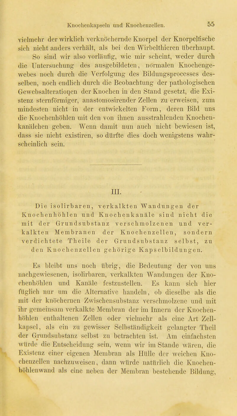 ■\nelmehv der Avirklich verkuöcliernde Kuorpel der Knorpelfische sich nicht anders verhält, als bei den Wirbelthieren überhaupt. So sind wir also vorläufig, wie mir scheint, weder durch die Untersuchung- des ausgebildeten, normalen Knochenge- webes noch durch die Verfolgung des Bilduugsprocesses des- selben, noch endhch durch die Beobachtung der pathologischen Gewebsalteratiouen der Knochen in den Stand gesetzt, die Exi- stenz sternförmiger, anastomosirender Zellen zu erweisen, zum mindesten nicht in der entwickelten Form, deren Bild uns die Knochenhöhlen mit den von ihnen ausstrahlenden Knochen- kanälchen geben. Wenn damit nun auch nicht bewiesen ist, dass sie nicht existiren, so dürfte dies doch wenigstens wahr- scheinlich sein. m. Die isolirbaren, verkalkten Wandungen der Knochenhöhlen und Knochenkanäle sind nicht die mit der Grundsubstanz verschmolzenen und ver- kalkten Membranen der Knochenzellen, sondern verdichtete Theile der Grundsubstanz selbst, zu den Knocheuzellen gehörige Kapselbildungen. Es bleibt uns noch übrig, die Bedeutung der von uns nachgewiesenen, isolirbaren, verkalkten Wandungen der Kno- chenhöhlen und Kanäle festzustellen. Es kann sich hier füglich nur um die Alternative handeln, ob dieselbe als die mit der knöchernen Zwischensubstanz verschmolzene und mit ihr gemeinsam verkalkte Membran der im Innern der Knochen- höhlen enthaltenen Zellen oder vielmehr als eine Art Zell- kapsel, als ein zu gewisser Selbständigkeit gelangter Theil der Grundsiibstanz selbst zu betrachten ist. Am einfachsten würde die Entscheidung sein, wenn wir im Stande wären, die Existenz einer eigenen Membran als Hülle der weichen Kuo- chenzellen nachzuweisen, dann würde natürlich die Knochon- höhlenwand als eine neben der Membran bestehende Bildung,