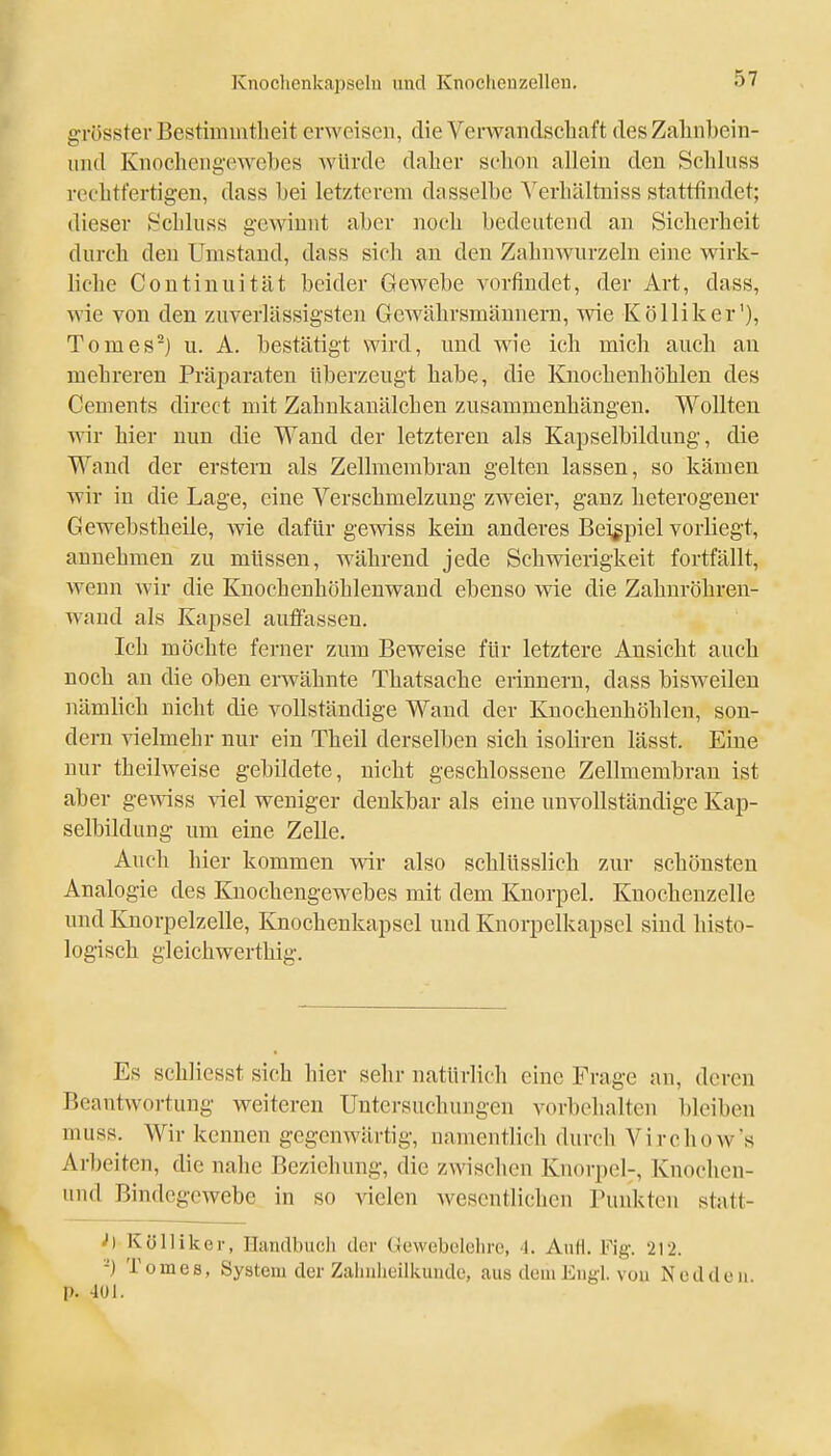 grösster Bestimmtheit erweisen, die Verwandsehaft desZaliiibein- uiul Knochengewebes würde daher schon allein den Schlnss rechtfertigen, dass bei letzterem dasselbe A'erhältniss stattfindet; dieser ►^*chluss gewinnt aber noch bedentend an Sicherheit durch den Umstand, dass sich an den Zahnwurzeln eine wirk- liche Continuität beider Gewebe vorfindet, der Art, dass, wie von den zuverlässigsten Gewährsmännern, vne Kölliker'), Tomes^) u. A. bestätigt wird, und wie ich mich auch an mehreren Präparaten überzeugt habe, die Knochenhöhlen des Cements direct mit Zahnkanälchen zusammenhängen. Wollten wir hier nun die Wand der letzteren als Kapselbildung, die Wand der erstem als Zellmembran gelten lassen, so kämen wir in die Lage, eine Verschmelzung zweier, ganz heterogener Gewebstheile, wie dafür gewiss kein anderes Beispiel vorliegt, annehmen zu müssen, während jede Schvnerigkeit fortfällt, wenn wir die Knochenhöhlenwand ebenso wie die Zahuröhren- waud als Kapsel auffassen. Ich möchte ferner zum Beweise für letztere Ansicht auch noch an die oben erwähnte Thatsache erinnern, dass bisweilen nämlich nicht die vollständige Wand der Kuochenhöhlen, son- dern vielmehr nur ein Theil derselben sich isoliren lässt. Eine nur theilweise gebildete, nicht geschlossene Zellmembran ist aber gemss viel weniger denkbar als eine unvollständige Kap- selbildung um eine Zelle. Auch hier kommen wir also schlüsslich zur schönsten Analogie des Knochengewebes mit dem Knorpel. Knochenzelle und Knorpelzelle, Knochenkapsel und Knorpelkapsel sind histo- logisch gleichwerthig. Es schliesst sich hier sehr natürlich eine Frage an, deren Beantwortung weiteren Untersuchungen vorbehalten bleiben muss. AVir kennen gegenwärtig, namentlich durch Virchow's Arbeiten, die nahe Beziehung, die zwischen Knorpel-, Knochen- und Bindegewebe in so vielen wesentlichen Punkten statt- ''I Kölliker, Ilundbuch der Gewebelehre, 4. Aufl. Fig. 212. -) Tom es, System der Zalinlieilkunde, aus dem Eugl. von Neddeii. p. -IUI.