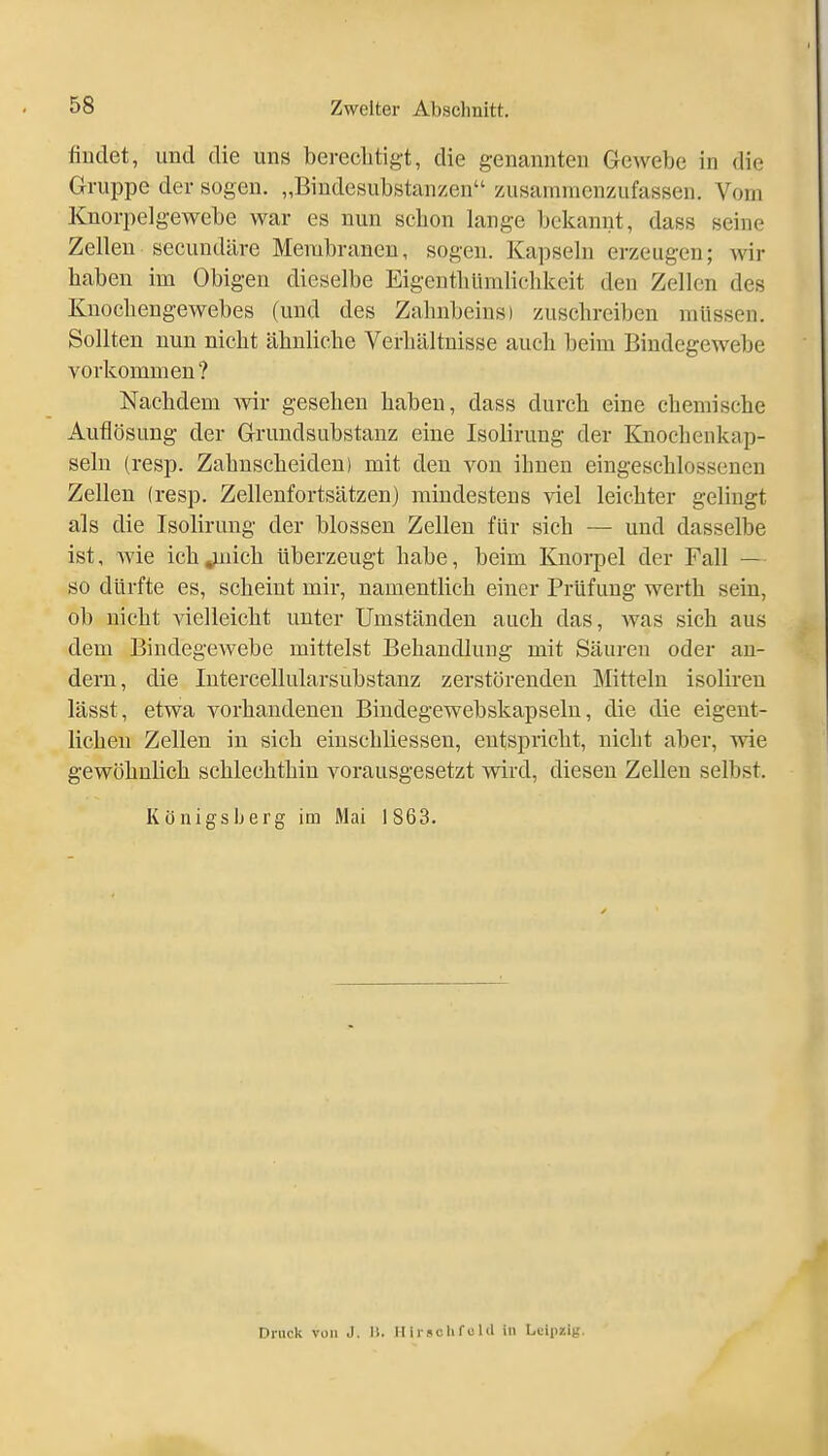 findet, und die uns bereelitigt, die genannten Gewebe in die Gruppe der sogen. „Bindesubstanzen zusammenzufassen. Vom Knorpelgewebe war es nun schon lange bekannt, dass seine Zellen secundäre Membranen, sogen. Kapseln erzeugen; wir liaben im Obigen dieselbe Eigentbüralichkeit den Zellen des Knochengewebes (und des Zahnbeins) zuschreiben müssen. Sollten nun nicht ähnliche Verhältnisse auch beim Bindegewebe vorkommen? Nachdem wir gesehen haben, dass durch eine chemische Auflösung der Grundsubstanz eine Isolirung der Knochenkap- seln (resp. Zahnscheiden) mit den von ihnen eingeschlossenen Zellen (resp. Zellenfortsätzen) mindestens viel leichter gelingt als die Isolirung der blossen Zellen für sich — und dasselbe ist, wie ich^iich überzeugt habe, beim Knorpel der Fall — so dürfte es, scheint mir, namentlich einer Prüfung werth sein, ob nicht vielleicht unter Umständen auch das, was sich aus dem Bindegewebe mittelst Behandlung mit Säuren oder an- dern, die Intercellularsubstanz zerstörenden Mitteln isolireu lässt, etwa vorhandenen Biudegewebskapseln, die die eigent- lichen Zellen in sich eiuscbliessen, entspricht, nicht aber, wie gewöhnlich schlechthin vorausgesetzt wird, diesen Zellen selbst. Königsberg im Mai 1863. Druck von J. II. Iii i-5c Ii f c 1 d in Leipzig.