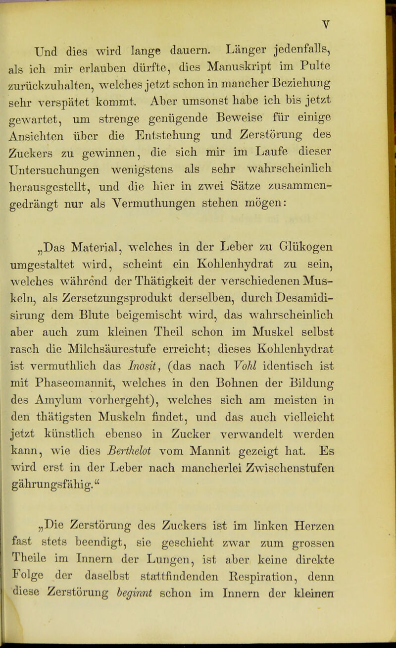 Und dies wird lange dauern. Länger jedenfalls, als ich mir erlauben dürfte, dies Manuskript im Pulte zurückzuhalten, welches jetzt schon in mancher Beziehung sehr verspätet kommt. Aber umsonst habe ich bis jetzt gewartet, um strenge genügende Beweise für einige Ansichten über die Entstehung und Zerstörung des Zuckers zu gewinnen, die sich mir im Laufe dieser Untersuchungen wenigstens als sehr wahrscheinlich herausgestellt, und die hier in zwei Sätze zusammen- gedrängt nur als Vermuthungen stehen mögen: „Das Material, welches in der Leber zu Glükogen umgestaltet wird, scheint ein Kohlenhydrat zu sein, welches während der Thätigkeit der verschiedenen Mus- keln, als Zersetzungsprodukt derselben, durch Desanndi- sirung dem Blute beigemischt wird, das wahrscheinlich aber auch zum kleinen Theil schon im Muskel selbst rasch die Milchsäurestufe erreicht 5 dieses Kohlenhydrat ist vermuthlich das Inosit, (das nach Vöhl identisch ist mit Phaseomannit, welches in den Bohnen der Bildung des Amylum vorhergeht), welches sich am meisten in den thätigsten Muskeln findet, und das auch vielleicht jetzt künstlich ebenso in Zucker verwandelt werden kann, wie dies Berthelot vom Mannit gezeigt hat. Es wird erst in der Leber nach mancherlei Zwischenstufen gährungsfähig. „Die Zerstörung des Zuckers ist im linken Herzen fast stets beendigt, sie geschieht zwar zum grossen Theile im Innern der Lungen, ist aber keine direkte Folge der daselbst stattfindenden Respiration, denn diese Zerstörung beginnt schon im Innern der kleinen