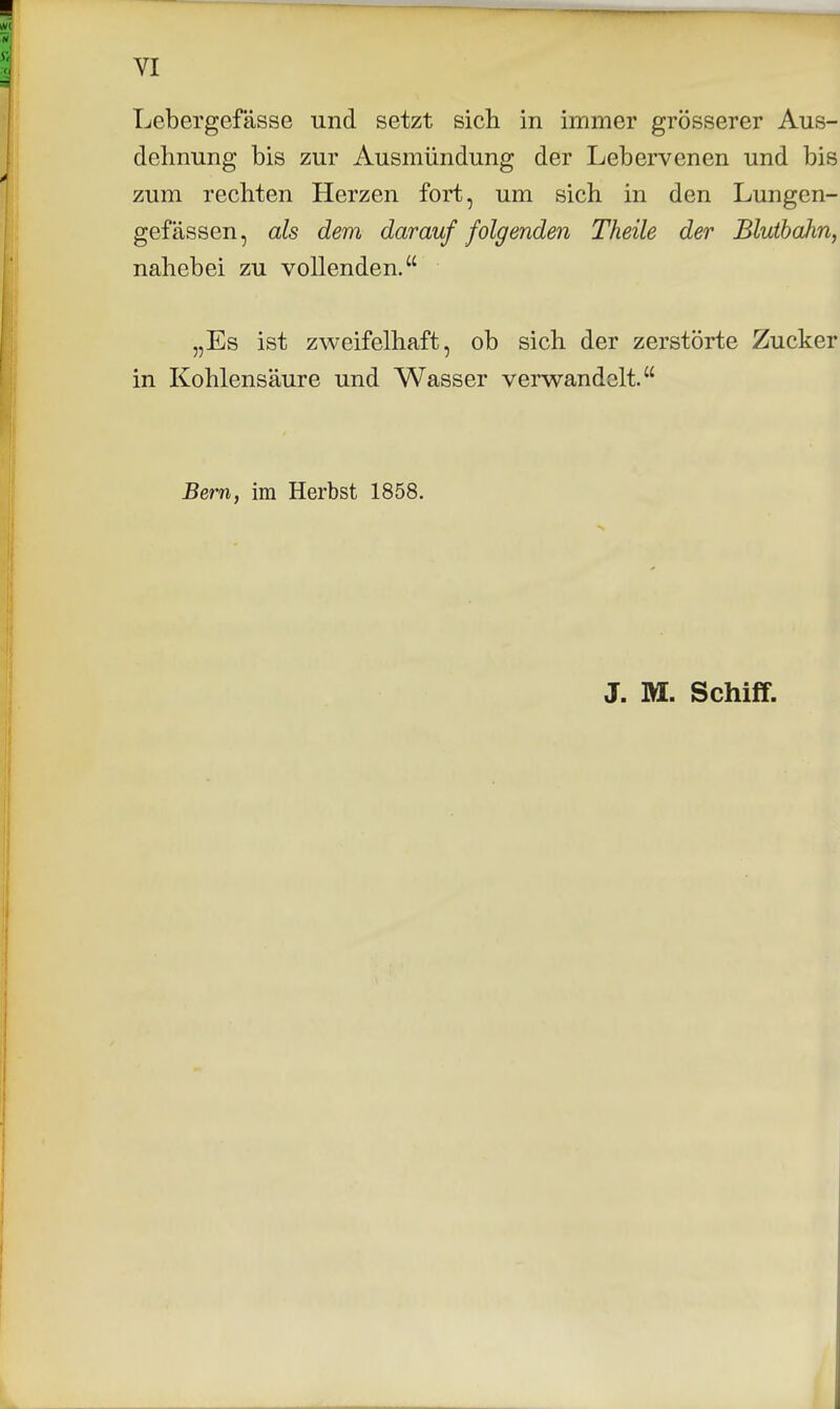 Lebergefässe und setzt sich in immer grösserer Aus- dehnung bis zur Ausmündung der Lebervenen und bis zum rechten Herzen fort, um sich in den Lungen- gefässen, als dem darauf folgenden Theile der Blutbahn, nahebei zu vollenden. „Es ist zweifelhaft, ob sich der zerstörte Zucker in Kohlensäure und Wasser verwandelt. Bern, im Herbst 1858. J. M. Schiff.