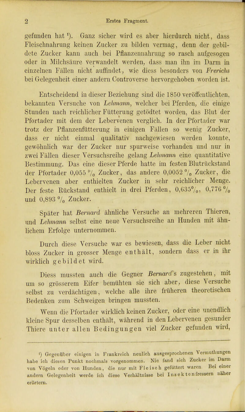 gefunden hat'). Ganz sicher wird es aber hierdurch nicht, dass Fleischnahrung keinen Zucker zu bilden vermag, denn der gebil- dete Zucker kann auch bei Pflanzennahrung so rasch aufgesogen oder in Milchsäure verwandelt werden, dass man ihn im Darm in einzelnen Fällen nicht auffindet, wie diess besonders von Frerichs bei Gelegenheit einer andern Controverse hervorgehoben worden ist. Entscheidend in dieser Beziehung sind die 1850 veröffentlichten, bekannten Versuche von Lelmann, welcher bei Pferden, die einige Stunden nach reichlicher Fütterung getödtet worden, das Blut der Pfortader mit dem der Lebervenen verglich. In der Pfortader war trotz der Pflanzenfütterung in einigen Fällen so wenig Zucker, dass er nicht einmal qualitativ nachgewiesen werden konnte, gewöhnlich war der Zucker nur spurweise vorhanden und nur in zwei Fällen dieser Versuchsreihe gelang Lehmann eine quantitative Bestimmung. Das eine dieser Pferde hatte im festen Blutrückstand der Pfortader 0,055 7o Zucker, das andere 0,0052 /„ Zucker, die Lebervenen aber enthielten Zucker in sehr reichlicher Menge. Der feste Rückstand enthielt in drei Pferden, 0,6357o, 0,776 7o und 0,893 % Zucker. Später hat Bernard ähnliche Versuche an mehreren Thieren, und Lehmann selbst eine neue Versuchsreihe an Hunden mit ähn- lichem Erfolge unternommen. Durch diese Versuche war es bewiesen, dass die Leber nicht bloss Zucker in grosser Menge enthält, sondern dass er in ihr wirklich gebildet wird. Diess mussten auch die Gegner Bernard's zugestehen, mit um so grösserem Eifer bemühten sie sich aber, diese Versuche selbst zu verdächtigen, welche alle ihre früheren theoretischen Bedenken zum Schweigen bringen mussten. Wenn die Pfortader wirklich keinen Zucker, oder eine unendlich kleine Spur desselben enthält, während in den Lebervenen gesunder Thiere unter allen Bedingungen viel Zucker gefunden wird, ') Gegenüber einigen in Fiankreich neulich ausgesprochenen Verrauthungen habe ich dicBcn Punkt nochmals vorgenommen. Nie fand sich Zucker im Darm von Vögeln oder von Hunden, die nur mit Fleisch gefüttert waren Bei einer andern Gelegenheit werde ich diese Verhältnisse bei Insektenfressern näher erörtern.