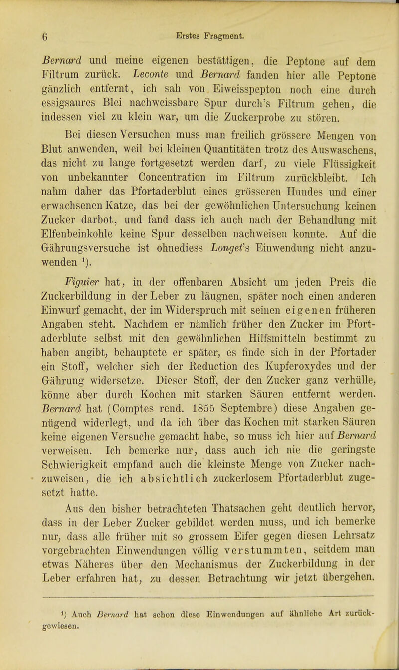 Bernard und meine eigenen bestättigen, die Peptone auf dem Filtrum zurück. Leconte und Bernard fanden hier alle Peptone gänzlich entfernt, ich sah von Eiweisspepton noch eine durch essigsaures Blei nachweissbare Spur durch's Filtrum gehen, die indessen viel zu klein war, um die Zuckerprobe zu stören. Bei diesen Versuchen muss man freilich grössere Mengen von Blut anwenden, weil bei kleinen Quantitäten trotz des Auswaschens, das nicht zu lange fortgesetzt werden darf, zu viele Flüssigkeit von unbekannter Concentration im Filtrum zurückbleibt. Ich nahm daher das Pfortaderblut eines grösseren Hundes und einer erwachsenen Katze, das bei der gewöhnlichen Untersuchung keinen Zucker darbot, und fand dass ich auch nach der Behandlung mit Elfenbeinkohle keine Spur desselben nachweisen konnte. Auf die Gährungsversuche ist ohnediess Longet's Einwendung nicht anzu- wenden Figuier hat, in der offenbaren Absicht um jeden Preis die Zuckerbilduug in der Leber zu läugnen, später noch einen anderen Einwurf gemacht, der im Widerspruch mit seinen eigenen früheren Angaben steht. Nachdem er nämlich früher den Zucker im Pfort- aderblute selbst mit den gewöhnlichen Hilfsmitteln bestimmt zu haben angibt, behauptete er später, es finde sich in der Pfortader ein Stoff, welcher sich der Keduction des Kupferoxydes und der Gährung widersetze. Dieser Stoff, der den Zucker ganz verhülle, könne aber durch Kochen mit starken Säuren entfernt werden. Bernard hat (Comptes rend. 1855 Septembre) diese Angaben ge- nügend widerlegt, und da ich über das Kochen mit starken Säuren keine eigenen Versuche gemacht habe, so muss ich hier auf Bernard verweisen. Ich bemerke nur, dass auch ich nie die geringste Schwierigkeit empfand auch die kleinste Menge von Zucker nach- zuweisen, die ich absichtlich zuckerlosem Pfortaderblut zuge- setzt hatte. Aus den bisher betrachteten Thatsachen geht deutlich hervor, dass in der Leber Zucker gebildet werden muss, und ich bemerke nur, dass alle früher mit so grossem Eifer gegen diesen Lehrsatz vorgebrachten Einwendungen völhg verstummten, seitdem man etwas Näheres über den Mechanismus der Zuckerbildung in der Leber erfahren hat, zu dessen Betrachtung wir jetzt übergehen. ') Auch Bernard hat schon diese Einwendungen auf ähnliche Art zurück- gewiesen.