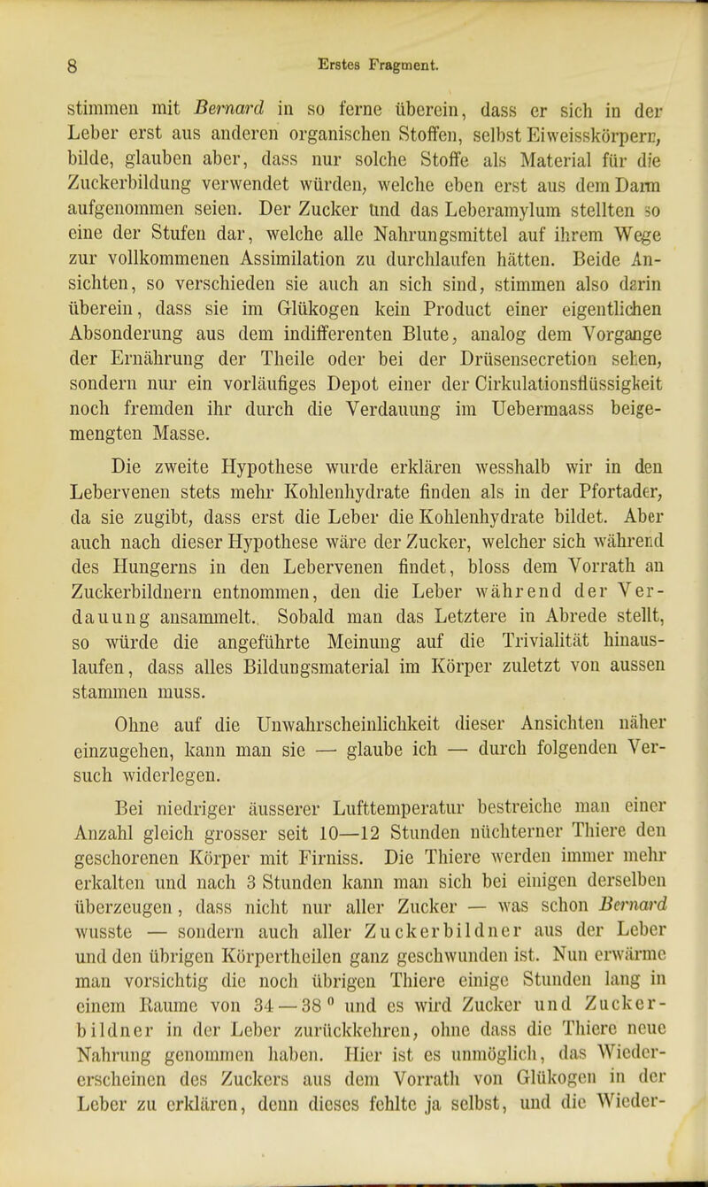 stimmen mit Bernard in so ferne überein, dass er sich in der Leber erst aus anderen organischen Stoffen, selbst Eiweisskörperr, bilde, glauben aber, dass nur solche Stoffe als Material für die Zuckerbildung verwendet würden, welche eben erst aus dem Darm aufgenommen seien. Der Zucker Und das Leberamylum stellten so eine der Stufen dar, welche alle Nahrungsmittel auf ihrem Wege zur vollkommenen Assimilation zu durchlaufen hätten. Beide An- sichten, so verschieden sie auch an sich sind, stimmen also darin überein, dass sie im Glükogen kein Product einer eigentlidien Absonderung aus dem indifferenten Blute, analog dem Vorgange der Ernährung der Theile oder bei der Drüsensecretion sehen, sondern nur ein vorläufiges Depot einer der Cirkulationsflüssigkeit noch fremden ihr durch die Verdauung im Uebermaass beige- mengten Masse. Die zweite Hypothese wurde erklären Avesshalb wir in den Lebervenen stets mehr Kohlenhydrate finden als in der Pfortader, da sie zugibt, dass erst die Leber die Kohlenhydrate bildet. Aber auch nach dieser Hypothese wäre der Zucker, welcher sich während des Hungerns in den Lebervenen findet, bloss dem Vorrath an Zuckerbildnern entnommen, den die Leber während der Ver- dauung ansammelt. Sobald man das Letztere in Abrede stellt, so würde die angeführte Meinung auf die Trivialität hinaus- laufen, dass alles Bildungsmaterial im Körper zuletzt von aussen stammen muss. Ohne auf die Unwahrscheinlichkeit dieser Ansichten näher einzugehen, kann man sie — glaube ich — durch folgenden Ver- such widerlegen. Bei niedriger äusserer Lufttemperatur bestreiche man einer Anzahl gleich grosser seit 10—12 Stunden nüchterner Thiere den geschorenen Körper mit Firniss. Die Thiere werden immer mehr erkalten und nach 3 Stunden kann man sich bei einigen derselben überzeugen, dass nicht nur aller Zucker — was schon Bernard wusste — sondern auch aller Zuckerbildner aus der Leber und den übrigen Körpertheilen ganz geschwunden ist. Nun erwärme man vorsichtig die noch übrigen Thiere einige Stunden lang in einem Baume von 34 — 38 und es wird Zucker und Zucker- bildner in der Leber zurückkehren, ohne dass die Thiere neue Nahrung genommen haben. Hier ist es unmöglich, das Wieder- erscheinen des Zuckers aus dem Vorrath von Glükogen in der Leber zu erklären, denn dieses fehlte ja selbst, und die Wieder-