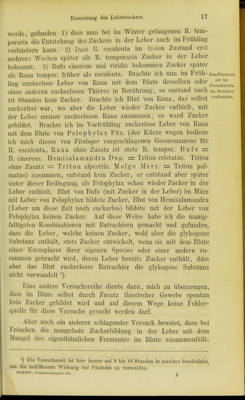 werde, gefunden 1) dass man bei im Winter gefangenen R. tem- poraria die Entstehung des Zuckers in der Leber auch im Frühling verhindern kann. 2) Dass R. esculenta im freien Zustand erst mehrere Wochen später als R. temporaria Zucker in der Leber bekommt. 3) Bufo cinereus und viridis bekommen Zucker spcäter als Rana tempor. früher als esculenta. Brachte ich nun im Früh-Das Fement ling zuckerlose Leber von Rana mit dem Blute desselben oder ^J^^^^^e eines anderen zuckerlosen Thieres in Berührung, so enstand nach im sommer 10 Stunden kein Zucker. Brachte ich Blut von Rana, das selbst zuckerfrei war, wo aber die Leber wieder Zucker enthielt, mit der Leber meiner zuckerlosen Rana zusammen, so ward Zucker gebildet. Brachte ich im Vorfrühling zuckerlose Leber von Rana mit dem Blute von Pelophylax Fitz, (der Kürze wegen bediene ich mich dieses von Fitzinger vorgeschlagenen Genussnamens für R. esculenta, Rana ohne Zusatz ist stets R. tempor. Bufo = B. cinereus. Hemisalamandra Dug. = Triton cristatus. Triton ohne Zusatz = Triton alpestris. Molge Merr. = Triton pal- matus) zusammen, entstand kein Zucker, er entstand aber später unter dieser Bedingung, als Pelophylax schon wieder Zucker in der Leber enthielt. Blut von Bufo (mit Zucker in der Leber) im März mit Leber von Pelophylax bildete Zucker, Blut von Hemisalamandra (Leber um diese Zeit noch zuckerlos) bildete mit der Leber von Pelophylax keinen Zucker. Auf diese Weise habe ich die manig- faltigsten Korabinationen mit Batrachiern gemacht und gefunden, dass die Leber, welche keinen Zucker, wohl aber die glykogene Substanz enthält, stets Zucker entwickelt, wenn sie mit dem Blute eines Exemplares ihrer eigenen Speeles oder einer andern zu- sammen gebracht wird, deren Leber bereits Zucker enthält, dass aber das Blut zuckerloser Batrachier die glykogene Substanz nicht verwandelt'). Eine andere Versuchsreihe diente dazu, mich zu überzeugen, dass im Blute selbst durch Zusatz thierischer Gewebe spontan kein Zucker gebildet wird und auf diesem Wege keine Fehler- quelle für diese Versuche gesucht werden darf. Aber noch ein anderer schlagender Versuch beweist, dass bei Fröschen die mangelnde Zuckerbildung in der Leber mit dem Mangel des eigenthümlichen Fermentes im Blute zusammenfällt. ') Die Versuchszeit ist hier immer auf 9 bis 10 Stunden in maximo beschränkt, um die indifferente Wirkung der FRulniss zu vermeiden. 8C1I1FF, Untcrsucliuii){cii etc. o