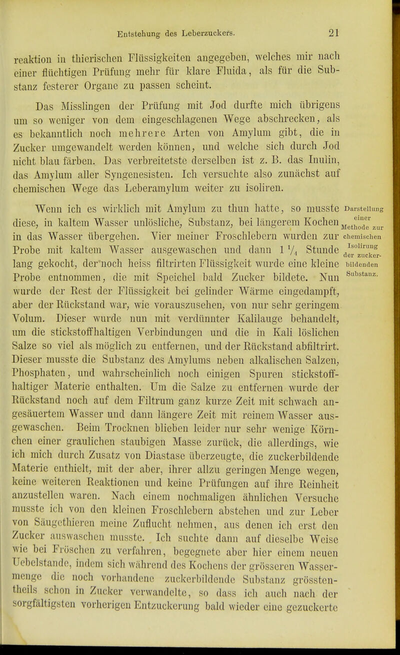 reaktion in tliierischeii Flüssigkeiten angegeben, welches mir nach einer flüchtigen Prüfung mehr für klare Fluida, als für die Sub- stanz festerer Organe zu passen scheint. Das Misslingen der Prüfung mit Jod durfte mich übrigens um so weniger von dem eingeschlagenen Wege abschrecken, als es bekanntlich noch mehrere Arten von Amylum gibt, die in Zucker umgewandelt werden können, und welche sich durch Jod nicht blau färben. Das verbreitetste derselben ist z. B. das Inulin, das Amylum aller Syngenesisten. Ich versuchte also zunächst auf chemischen Wege das Leberamylum weiter zu isoliren. Wenn ich es wirklich mit Amylum zu thun hatte, so musste Darsteiiimf diese, in kaltem Wasser unlösHche, Substanz, bei längerem Kochen ^^^^^1,'^^^^ in das Wasser übergehen. Vier meiner Froschleberu wurden zur chemischen Probe mit kaltem Wasser ausgewaschen und dann 1 'A Stunde ^ ' ' aar zucker- lang gekocht, der noch heiss filtrirtcn Flüssigkeit wurde eine kleine bildenden Probe entnommen, die mit Speichel bald Zucker bildete. Nun wurde der Rest der Flüssigkeit bei gelinder Wärme eingedampft, aber der Rückstand war, wie vorauszusehen, von nur sehr geringem Volum. Dieser wurde nun mit verdünnter Kalilauge behandelt, um die stickstoffhaltigen Verbindungen und die in Kali löslichen Salze so viel als möglich zu entfernen, und der Rückstand abfiltrirt. Dieser musste die Substanz des Amylums neben alkalischen Salzen, Phosphaten, und wahrscheinhch noch einigen Spuren stickstoff- haltiger Materie enthalten. Um die Salze zu entfernen wurde der Rückstand noch auf dem Filtrum ganz kurze Zeit mit schwach an- gesäuertem Wasser und dann längere Zeit mit reinem Wasser aus- gewaschen. Beim Trocknen blieben leider nur sehr wenige Körn- chen einer graulichen staubigen Masse zurück, die allerdings, wie ich mich durch Zusatz von Diastase überzeugte, die zuckerbildende Materie enthielt, mit der aber, ihrer allzu geringen Menge wegen, keine weiteren Reaktionen und keine Prüfungen auf ihre Reinheit anzustellen waren. Nach einem nochmaligen ähnlichen Versuche musste ich von den kleinen Froschlebern abstehen und zur Leber von Säugcthieren meine Zuflucht nehmen, aus denen ich erst den Zucker auswaschen musste. Ich suchte dann auf dieselbe Weise wie bei Fröschen zu verfahren, begegnete aber hier einem neuen Uebelstande, indem sich während des Kochens der grösseren Wasser- menge die noch vorhandene zuckcrbildende Substanz grössten- theils schon in Zucker verwandelte, so dass ich auch nach der sorgfältigsten vorherigen Entzuckerung bald wieder eine gezuckerte