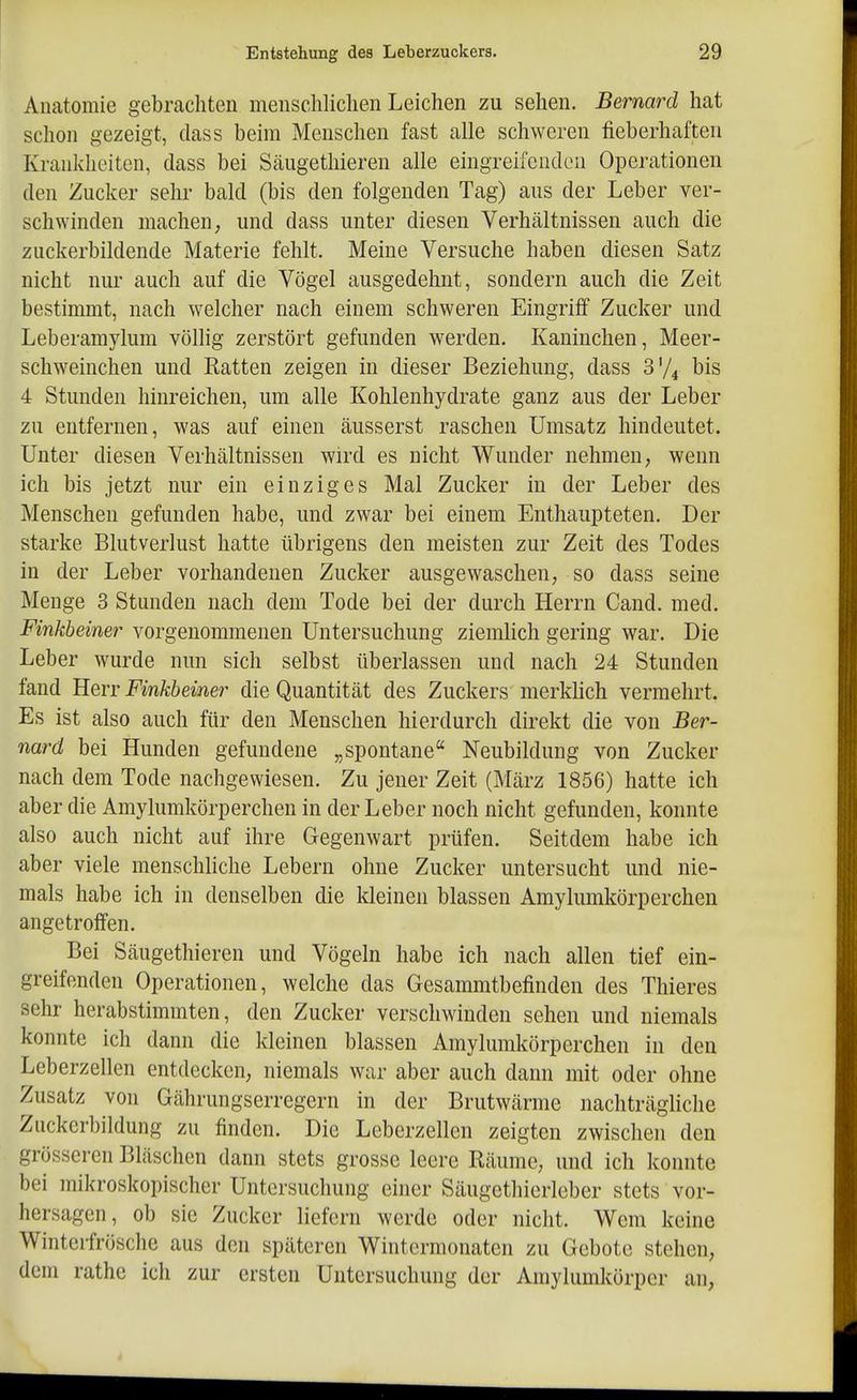 Anatomie gebrachten menschliclien Leichen zu sehen. Bernard hat schon gezeigt, dass beim Menschen fast alle schweren fieberhaften Krankheiten, dass bei Säiigethieren alle eingreifenden Operationen den Zucker sehr bald (bis den folgenden Tag) aus der Leber ver- schwinden machen; und dass unter diesen Verhältnissen auch die znckerbildende Materie fehlt. Meine Versuche haben diesen Satz nicht nur auch auf die Vögel ausgedehnt, sondern auch die Zeit bestimmt, nach welcher nach einem schweren Eingriff Zucker und Leberamylum völhg zerstört gefunden werden. Kaninchen, Meer- schweinchen und Ratten zeigen in dieser Beziehung, dass 3V4 bis 4 Stunden hinreichen, um alle Kohlenhydrate ganz aus der Leber zu entfernen, was auf einen äusserst raschen Umsatz hindeutet. Unter diesen Verhältnissen wird es nicht Wunder nehmen, wenn ich bis jetzt nur ein einziges Mal Zucker in der Leber des Menschen gefunden habe, und zwar bei einem Enthaupteten. Der starke Blutverlust hatte übrigens den meisten zur Zeit des Todes in der Leber vorhandenen Zucker ausgewaschen, so dass seine Menge 3 Stunden nach dem Tode bei der durch Herrn Cand. med. Finkheiner vorgenommenen Untersuchung ziemlich gering war. Die Leber wurde nun sich selbst überlassen und nach 24 Stunden fand Herr Finkheiner die Quantität des Zuckers merklich vermehrt. Es ist also auch für den Menschen hierdurch direkt die von Ber- nard bei Hunden gefundene „spontane Neubildung von Zucker nach dem Tode nachgewiesen. Zu jener Zeit (März 1856) hatte ich aber die Amylumkörperchen in der Leber noch nicht gefunden, konnte also auch nicht auf ihre Gegenwart prüfen. Seitdem habe ich aber viele menschliche Lebern ohne Zucker untersucht und nie- mals habe ich in denselben die kleinen blassen Amylumkörperchen angetroffen. Bei Säugethieren und Vögeln habe ich nach allen tief ein- greifenden Operationen, welche das Gesammtbefinden des Thieres sehr herabstimmten, den Zucker verschwinden sehen und niemals konnte ich dann die kleinen blassen Amylumkörperchen in den Leberzellen entdecken, niemals war aber auch dann mit oder ohne Zusatz von Gährungserregern in der Brutwärme nachträgliche Zuckerl)ildung zu finden. Die Leberzellen zeigten zwischen den grösseren Bläschen dann stets grosse leere Räume, und ich konnte bei mikroskopischer Untersuchung einer Säugethierleber stets vor- hersagen, ob sie Zucker liefern werde oder nicht. Wem keine Winteifrösche aus den späteren Wintermonaten zu Gebote stehen, dem rathe ich zur ersten Untersuchung der Araylumkörper an,