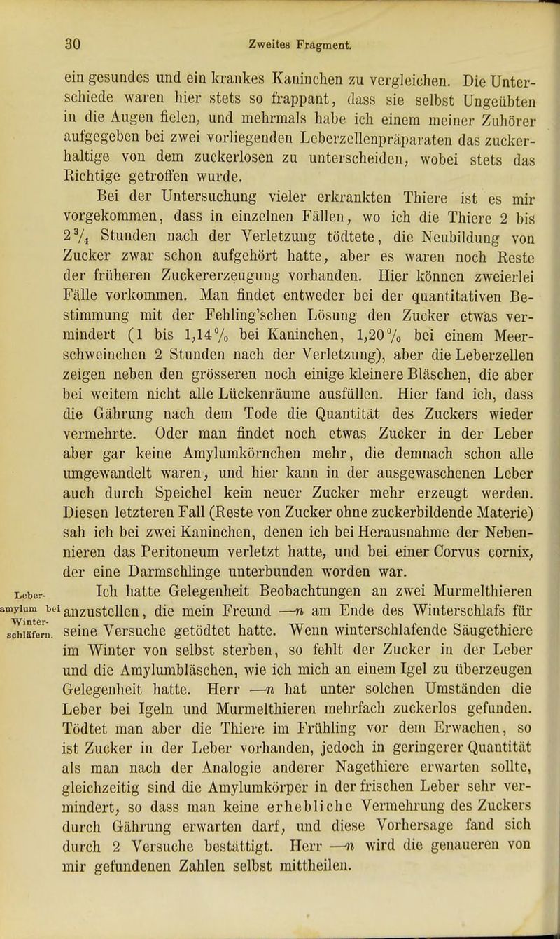 ein gesundes und ein krankes Kaninchen zu vergleichen. Die Unter- schiede waren hier stets so frappant, dass sie selbst Ungeübten in die Augen fielen; und mehrmals habe ich einem meiner Zuhörer aufgegeben bei zwei vorliegenden Leberzellenpräparaten das zucker- haltige von dem zuckerlosen zu unterscheiden, wobei stets das Richtige getroffen wurde. Bei der Untersuchung vieler erkrankten Thiere ist es mir vorgekommen, dass in einzelnen Fällen, wo ich die Thiere 2 bis 2V4 Stunden nach der Verletzung tödtete, die Neubildung von Zucker zwar schon aufgehört hatte, aber es waren noch Reste der früheren Zuckererzeuguug vorhanden. Hier können zweierlei Fälle vorkommen. Man findet entweder bei der quantitativen Be- stimmung mit der Fehling'schen Lösung den Zucker etwas ver- mindert (1 bis 1,147o bei Kaninchen, 1,207o bei einem Meer- schweinchen 2 Stunden nach der Verletzung), aber die Leberzellen zeigen neben den grösseren noch einige kleinere Bläschen, die aber bei weitem nicht alle Lückenräume ausfüllen. Hier fand ich, dass die Gährung nach dem Tode die Quantität des Zuckers wieder vermehrte. Oder man findet noch etwas Zucker in der Leber aber gar keine Amylumkörnchen mehr, die demnach schon alle umgewandelt waren, und hier kann in der ausgewaschenen Leber auch durch Speichel kein neuer Zucker mehr erzeugt werden. Diesen letzteren Fall (Reste von Zucker ohne zuckerbildende Materie) sah ich bei zwei Kaninchen, denen ich bei Herausnahme der Neben- nieren das Peritoneum verletzt hatte, und bei einer Corvus cornix, der eine Darmschlinge unterbunden worden war. Leber- Ich hatte Gelegenheit Beobachtungen an zwei Murmelthieren amyium ^t^i auzustcUen, die mein Freund —n am Ende des Winterschlafs für achiäfern. seiue Versuchc getödtet hatte. Wenn winterschlafende Säugethiere im Winter von selbst sterben, so fehlt der Zucker in der Leber und die Amylumbläschen, wie ich mich an einem Igel zu überzeugen Gelegenheit hatte. Herr —n hat unter solchen Umständen die Leber bei Igeln und Murmelthieren mehrfach zuckerlos gefunden. Tödtet man aber die Thiere im Frühling vor dem Erwachen, so ist Zucker in der Leber vorhanden, jedoch in geringerer Quantität als man nach der Analogie anderer Nagethiere erwarten sollte, gleichzeitig sind die Amylumkörper in der frischen Leber sehr ver- mindert, so dass man keine erhebliche Vermehrung des Zuckers durch Gährung erwarten darf, und diese Vorhersage fand sich durch 2 Versuche bestättigt. Herr wird die genaueren von mir gefundenen Zahlen selbst mittheilen.