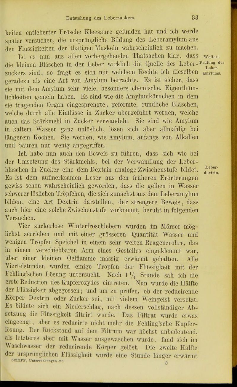 keiteii entleberter Frösche Kleesäiire gefunden hat und ich werde später versuchen, die ursprüngliche Bildung des Leberamylum aus den Flüssigkeiten der tliätigen Muskeln wahrscheinlich zu machen. Ist CS nun aus allen vorhergehenden Thatsachen klar, dass weitere die kleinen Bläschen in der Leber wirklich die Quelle des Leber- ^'^üfung de Zuckers sind, so fragt es sich mit welchem Kechte ich dieselben amyiums. geradezu als eine Art von Amylum betrachte. Es ist sicher, dass sie mit dem Amylum sehr viele, besonders chemische, Eigenthüm- lichkeiten gemein haben. Es sind wie die Amylumkörnchen in dem sie tragenden Organ eingesprengte, geformte, rundliche Bläschen, welche durch alle Einflüsse in Zucker übergeführt werden, welche auch das Stärkmehl in Zucker verwandeln. Sie sind wie Amylum in kaltem Wasser ganz unlöslich, lösen sich aber allmählig bei längerem Kochen. Sie werden, wie Amylum, anfangs von Alkalien und Säuren nur wenig angegriffen. Ich habe nun auch den Beweis zu führen, dass sich wie bei der Umsetzung des Stärkmehls, bei der Verwandlung der Leber- bläschen in Zucker eine dem Dextrin analoge Zwischenstufe bildet. ^^^^^^^ Es ist dem aufmerksamen Leser aus den früheren Erörterungen gewiss schon wahrscheinlich geworden, dass die gelben in Wasser schwerer löslichen Tröpfchen, die sich zunächst aus dem Leberamylum bilden, eine Art Dextrin darstellen, der strengere Beweis, dass auch hier eine solche Zwischenstufe vorkommt, beruht in folgenden Versuchen, Vier zuckerlose Winterfroschlebern wurden im Mörser mög- lichst zerrieben und mit einer grösseren Quantität Wasser und wenigen Tropfen Speichel in einem sehr weiten Reagenzrohre, das in einem verschiebbaren Arm eines Gestelles eingeklemmt war, über einer kleinen Oelflamme mässig erwärmt gehalten. Alle Viertelstunden wurden einige Tropfen der Flüssigkeit mit der FeMing'schen Lösung untersucht. Nach 1 Stunde sah ich die erste Reduction des Kupferoxydes eintreten. Nun wurde die Hälfte der Flüssigkeit abgegossen; und um zu prüfen, ob der reducirende Körper Dextrin oder Zucker sei, mit vielem Weingeist versetzt. Es bildete sich ein Niederschlag, nach dessen vollständiger Ab- setzung die Flüssigkeit filtrirt wurde. Das Filtrat wurde etwas eingeengt, aber es reducirte nicht mehr die Fehling'sche Kupfer- lösung. Der Rückstand auf dem Filtrum war höchst unbedeutend, als letzteres aber mit Wasser ausgewaschen wurde, fand sich im Waschwasser der reducirende Körper gelöst. Die zweite Hälfte der ursprüngliclien Flüssigkeit wurde eine Stunde länger erwärmt SCHIFF, Untersucliungcn eto. o