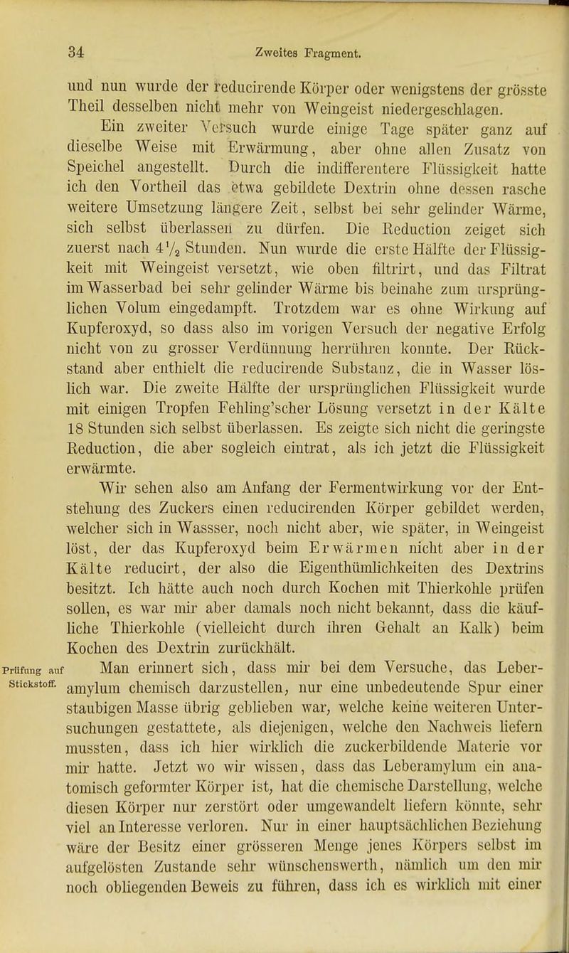 und nun wurde der rediicirende Körper oder wenigstens der grösste Theil desselben nicht mehr von Weingeist niedergeschlagen. Ein zweiter Versuch wurde einige Tage spcäter ganz auf dieselbe Weise mit Erwärmung, aber ohne allen Zusatz von Speichel angestellt. Durch die indifferentere Flüssigkeit hatte ich den Vortheil das etwa gebildete Dextrin ohne dessen rasche weitere Umsetzung längere Zeit, selbst bei sehr gelinder Wärme, sich selbst überlassen zu dürfen. Die Reduction zeiget sich zuerst nach 4 V2 Stunden. Nun wurde die erste Hälfte der Flüssig- keit mit Weingeist versetzt, wie oben filtrirt, und das Filtrat im Wasserbad bei sehr gelinder Wärme bis beinahe zum ursprüng- lichen Volum eingedampft. Trotzdem war es ohne Wirkung auf Kupferoxyd, so dass also im vorigen Versuch der negative Erfolg nicht von zu grosser Verdünnung herrühren konnte. Der Rück- stand aber enthielt die reducirende Substanz, die in Wasser lös- lich war. Die zweite Hälfte der ursprünglichen Flüssigkeit wurde mit einigen Tropfen Fehling'scher Lösung versetzt in der Kälte 18 Stunden sich selbst überlassen. Es zeigte sich nicht die geringste Reduction, die aber sogleich eintrat, als ich jetzt die Flüssigkeit erwärmte. Wir sehen also am Anfang der Fermentwirkung vor der Ent- stehung des Zuckers einen reducirenden Körper gebildet werden, welcher sich in Wassser, noch nicht aber, wie später, in Weingeist löst, der das Kupferoxyd beim Erwärmen nicht aber in der Kälte reducirt, der also die Eigenthümlichkeiten des Dextrins besitzt. Ich hätte auch noch durch Kochen mit Thierkohle prüfen sollen, es war mir aber damals noch nicht bekannt, dass die käuf- liche Thierkohle (vielleicht durch ihren Gehalt an Kalk) beim Kochen des Dextrin zurückhält. Prüfung auf Man erinnert sich, dass mir bei dem Versuche, das Leber- stickstoff, amylum chemisch darzustellen, nur eine unbedeutende Spur einer staubigen Masse übrig geblieben war, welche keine weiteren Unter- suchungen gestattete, als diejenigen, welche den Nachweis liefern mussten, dass ich hier wirklich die zuckerbildende Materie vor mir hatte. Jetzt wo wir wissen, dass das Leberamylum ein ana- tomisch geformter Körper ist, hat die chemische Darstellung, welche diesen Körper nur zerstört oder umgewandelt liefern könnte, sehr viel an Interesse verloren. Nur in einer hauptsächlichen Beziehung wäre der Besitz einer grösseren Menge jenes Körpers selbst im aufgelösten Zustande sehr wünschenswerth, nämlich um den mii- noch obliegenden Beweis zu führen, dass ich es wirklich mit einer