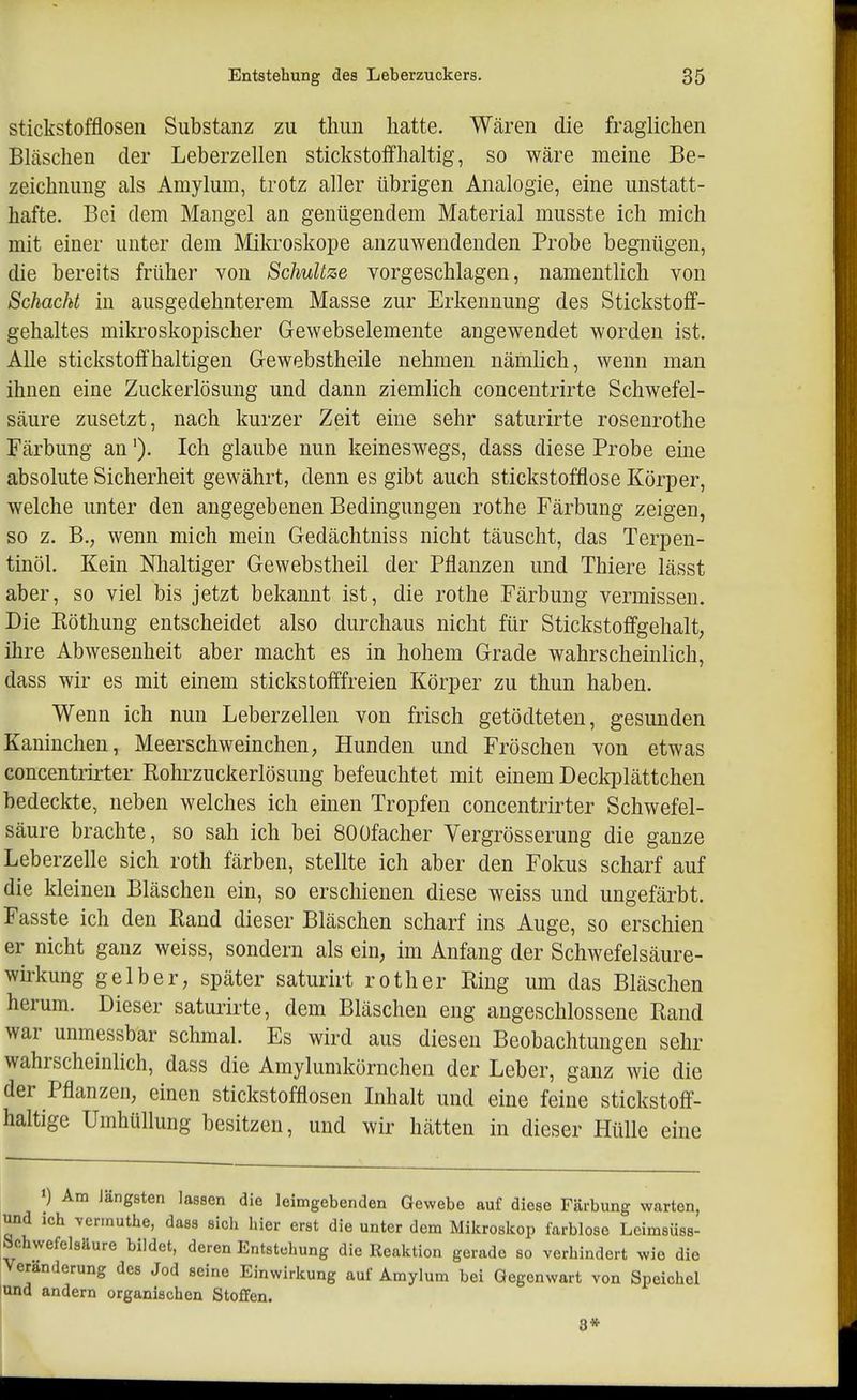 stickstofflosen Substanz zu tliun hatte. Wären die fraglichen Bläschen der Leberzellen stickstoffhaltig, so wäre meine Be- zeichnung als Amylum, trotz aller übrigen Analogie, eine unstatt- hafte. Bei dem Mangel an genügendem Material musste ich mich mit einer unter dem Mikroskope anzuwendenden Probe begnügen, die bereits früher von SchuUze vorgeschlagen, namentlich von Schacht in ausgedehnterem Masse zur Erkennung des Stickstoff- gehaltes mikroskopischer Gewebselemente angewendet worden ist. Alle stickstoffhaltigen Gewebstheile nehmen nämlich, wenn man ihnen eine Zuckerlösung und dann ziemlich concentrirte Schwefel- säure zusetzt, nach kurzer Zeit eine sehr saturirte rosenrothe Färbung an'). Ich glaube nun keineswegs, dass diese Probe eme absolute Sicherheit gewährt, denn es gibt auch stickstofflose Körper, welche unter den angegebenen Bedingungen rothe Färbung zeigen, so z. B,, wenn mich mein Gedächtniss nicht täuscht, das Terpen- tinöl. Kein Nhaltiger Gewebstheil der Pflanzen und Thiere lässt aber, so viel bis jetzt bekannt ist, die rothe Färbung vermissen. Die Röthung entscheidet also durchaus nicht für Stickstoffgehalt, ihre Abwesenheit aber macht es in hohem Grade wahrscheinhch, dass wir es mit einem stickstofffreien Körper zu thun haben. Wenn ich nun Leberzellen von frisch getödteten, gesunden Kaninchen, Meerschweinchen, Hunden und Fröschen von etwas concentiirter Rohrzuckerlösung befeuchtet mit einem Deckplättchen bedeckte, neben welches ich einen Tropfen concentrirter Schwefel- säure brachte, so sah ich bei 80üfacher Vergrösserung die ganze Leberzelle sich roth färben, stellte ich aber den Fokus scharf auf die kleinen Bläschen ein, so erschienen diese weiss und ungefärbt. Fasste ich den Rand dieser Bläschen scharf ins Auge, so erschien er nicht ganz weiss, sondern als ein, im Anfang der Schwefelsäure- wirkung gelber, später saturirt roth er Ring um das Bläschen herum. Dieser saturirte, dem Bläschen eng angeschlossene Rand war unmessbar schmal. Es wird aus diesen Beobachtungen sehr wahrscheinlich, dass die Amylumkörnchen der Leber, ganz wie die der Pflanzen, einen stickstofflosen Inhalt und eine feine stickstoff- haltige Umhüllung besitzen, und wir hätten in dieser Hülle eine ') Am Jängsten lassen die leimgebenden Gewebe auf diese Färbung warten, und ich vermuthe, dass sich hier erst die unter dem Mikroskop farblose Leimsüss- iSchwefelsäure bildet, deren Entstehung die Reaktion gerade so verhindert wie die Veränderung des Jod seine Einwirkung auf Amylum bei Gegenwart von Speichel lund andern organischen Stoffen. 8*