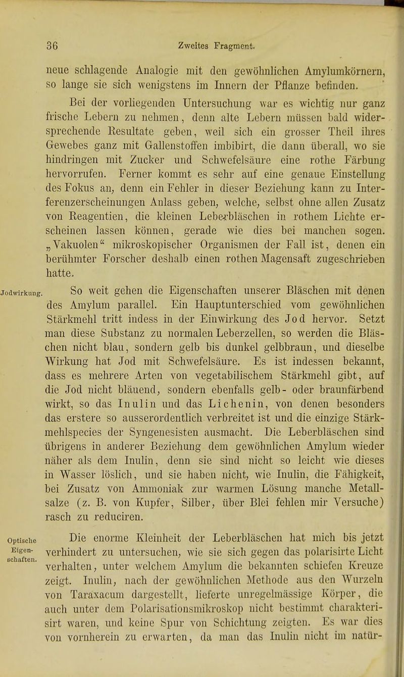 neue sclilageude Analogie mit den gewöhnlichen Amylumkörnern, so lange sie sich wenigstens im Innern der Pflanze befinden. Bei der vorliegenden Untersuchung war es wichtig nur ganz frische Lebern zu nehmen, denn alte Lebern müssen bald wider- sprechende Resultate geben, weil sich ein grosser Theil ihres Gewebes ganz mit Gallenstoffen imbibirt, die dann überall, wo sie hindringen mit Zucker und Schwefelsäure eine rothe Färbung hervorrufen. Ferner kommt es sehr auf eine genaue Einstellung des Fokus aU; denn ein Fehler in dieser Beziehung kann zu Inter- ferenzerscheinungen Anlass geben, welche, selbst ohne allen Zusatz von Reagentien, die kleinen Lebe-rbläschen in rothem Lichte er- scheinen lassen können, gerade wie dies bei manchen sogen. „Vakuolen mikroskopischer Organismen der Fall ist, denen ein berühmter Forscher deshalb einen rothen Magensaft zugeschrieben hatte. Jodwirkung. So weit gchcn die Eigenschaften unserer Bläschen mit denen des Araylum parallel. Ein Hauptunterschied vom gewöhnlichen Stärkmehl tritt indess in der Einwirkung des Jod hervor. Setzt man diese Substanz zu normalen Leberzellen, so werden die Bläs- chen nicht blau, sondern gelb bis dunkel gelbbraun, und dieselbe Wirkung hat Jod mit Schwefelsäure. Es ist indessen bekannt, dass es mehrere Arten von vegetabilischem Stärkmehl gibt, auf die Jod nicht bläuend, sondern ebenfalls gelb- oder braunfärbend wirkt, so das Inulin und das Lichenin, von denen besonders das erstere so ausserordentlich verbreitet ist und die einzige Stärk- mehlspecies der Syngenesisten ausmacht. Die Leberbläschen sind übrigens in anderer Beziehung dem gewöhnlichen Amylum wieder näher als dem Inulin, denn sie sind nicht so leicht wie dieses in Wasser löslich, und sie haben nicht, wie Inulin, die Fähigkeit, bei Zusatz von Ammoniak zur warmen Lösung manche Metall- salze (z. B. von Kupfer, Silber, über Blei fehlen mir Versuche) rasch zu reduciren. Optische Die enorme Kleinheit der Leberbläschen hat mich bis jetzt Eigen- verhindert zu untersuchen, wie sie sich gegen das polarisirte Licht verhalten, unter welchem Amylum die bekannten schiefen Kreuze zeigt. Inulin, nach der gewöhnlichen Methode aus den Wurzeln von Taraxacum dargestellt, lieferte unregelmässige Körper, die auch unter dem Polarisationsmikroskop nicht bestimmt charakteri- sirt waren, und keine Spur von Schichtung zeigten. Es war dies von vornherein zu erwarten, da man das Inulin nicht im natüi'-