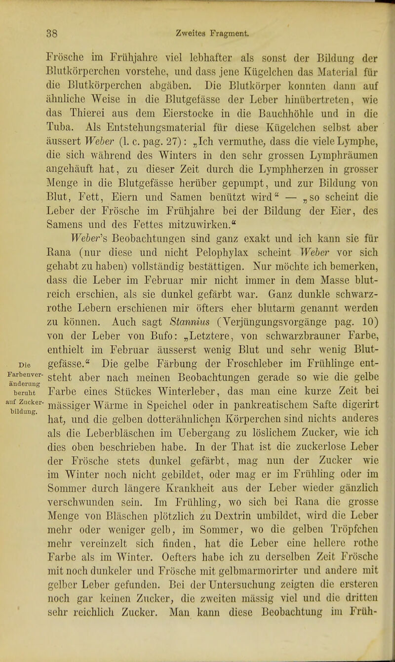 Frösche im Frühjahre viel lebhafter als sonst der Bildung der Bhitkörperclicn vorstehe, und dass jene Kügelchen das Material für die Blutkörperchen abgäben. Die Blutkörper konnten dann auf ähnliche Weise in die Blutgefässe der Leber hinübertreten, wie das Thierei aus dem Eierstocke in die Bauchhöhle und in die Tuba. Als Entstehungsmaterial für diese Kügelchen selbst aber äussert Weber (1. c. pag. 27): „Ich vermuthe, dass die viele Lymphe, die sich während des Winters in den sehr grossen Lymphräumen angehäuft hat, zu dieser Zeit durch die Lymphherzen in grosser Menge in die Blutgefässe herüber gepumpt, und zur Bildung von Blut, Fett, Eiern und Samen benützt wird — „so scheint die Leber der Frösche im Frühjahre bei der Bildung der Eier, des Samens und des Fettes mitzuwirken. Weheres Beobachtungen sind ganz exakt und ich kann sie für Rana (nur diese und nicht Pelophylax scheint Weber vor sich gehabt zu haben) vollständig bestättigen. Nur möchte ich bemerken, dass die Leber im Februar mir nicht immer in dem Masse blut- reich erschien, als sie dunkel gefärbt war. Ganz dunkle schwarz- rothe Lebern erschienen mir öfters eher blutarm genannt werden zu können. Auch sagt Stannius (Verjüngungsvorgänge pag. 10) von der Leber von Bufo: „Letztere, von schwarzbrauner Farbe, enthielt im Februar äusserst wenig Blut und sehr wenig Blut- Die gefässe. Die gelbe Färbung der Froschleber im Frühlinge ent- Farbenver- qIq]^^^ qJoqy nach meiueu Beobachtungen gerade so wie die gelbe änderung ^ beruht Farbe eines Stückes Winterleber, das man eine kurze Zeit bei *biidung ii^ässiger Wärme in Speichel oder in pankreatischem Safte digerirt hat, und die gelben dotterähnlichen Körperchen sind nichts anderes als die Leberbläschen im Uebergang zu löslichem Zucker, wie ich dies oben beschrieben habe. Li der That ist die zuckerlose Leber der Frösche stets dunkel gefärbt, mag nun der Zucker wie im Winter noch nicht gebildet, oder mag er im Frühling oder im Sommer durch längere Krankheit aus der Leber wieder gänzlich verschwunden sein. Ln Frühling, wo sich bei Rana die grosse Menge von Bläschen plötzlich zu Dextrin umbildet, wird die Leber mehr oder weniger gelb, im Sommer, wo die gelben Tröpfchen mehr vereinzelt sich finden, hat die Leber eine hellere rothe Farbe als im Winter, Oefters habe ich zu derselben Zeit Frösche mit noch dunkeler und Frösche mit gelbmarmorirter und andere mit gelber Leber gefunden. Bei der Untersuchung zeigten die ersteren noch gar keinen Zucker, die zweiten mässig viel und die dritten sehr reichUch Zucker. Man kann diese Beobachtung im Früh- I