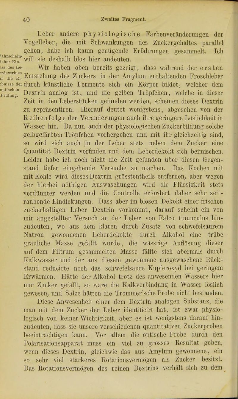 lieber andere physiologische Farbenveränderuiigen der Vogelleber, die mit Schwankungen des Zuckergehaltes parallel gehen, habe ich kaum genügende Erfahrungen gesammelt. Ich ichorEii'^^^11 sie deshalb blos hier andeuten. ISS desLe- Wir liabeu oben bereits gezeigt, dass während der ersten ^'/afe^Er-Entstehung des Zuckers in der Amylum enthaltenden Froschleber 3bnisse der durch künstHche Fermente sich ein Körper bildet, welcher dem p^rüfung Dextrin analog ist, und die gelben Tröpfchen, 'svelche in dieser Zeit in den Leberstücken gefunden werden, scheinen dieses Dextrin zu repräsentiren. Hierauf deutet wenigstens, abgesehen von der Reihenfolge der Veränderungen auch ihre geringere LösHchkeit in Wasser hin. Da nun auch der physiologischen Zuckerbildung solche gelbgefärbten Tröpfchen vorhergehen und mit ihr gleichzeitig sind, so wird sich auch in der Leber stets neben dem Zucker eine Quantität Dextrin vorfinden und dem Leberdekokt sich beimischen. Leider habe ich noch nicht die Zeit gefunden über diesen Gegen- stand tiefer eingehende Versuche zu machen. Das Kochen mit mit Kohle wird dieses Dextrin grösstentheils entfernen, aber wegen der hierbei nöthigen Auswaschungen wird die Flüssigkeit stets verdünnter werden und die Controlle erfordert daher sehr zeit- raubende Eindickungen. Dass aber im blosen Dekokt einer frischen zuckerhaltigen Leber Dextrin vorkommt, darauf scheint ein von mir angestellter Versuch an der Leber von Falco tinunculus hin- zudeuten, wo aus dem klaren durch Zusatz von schwefelsaurem Natron gewonnenen Leberdekokte durch Allcohol eine trübe grauliche Masse gefällt wurde, die wässrige Auflösung dieser auf dem Filtrum gesammelten Masse fällte sich abermals durch Kalkwasser und der aus diesem gewonnene ausgewaschene Rück- stand reducirte noch das schwefelsaure Kupferoxyd bei geringem Erwärmen. Hätte der Alkohol trotz des anwesenden Wassers hier nur Zucker gefällt, so wäre die Kalkverbindung in Wasser löslich gewesen, und Salze hätten die Trommer'sche Probe nicht bestanden. Diese Anwesenheit einer dem Dextrin analogen Substanz, die man mit dem Zucker der Leber identificirt hat, ist zwar physio- logisch von keiner Wichtigkeit, aber es ist wenigstens darauf hin- zudeuten, dass sie imsere verschiedenen quantitativen Zuckerproben beeinträchtigen kann. Vor allem die optische Probe durch den Polarisationsapparat muss ein viel zu grosses Resultat geben, wenn dieses Dextrin, gleichwie das aus Amylum gewonnene, ein so sehr viel stärkeres Rotationsvermögen als Zucker besitzt. Das Rotationsvermögen des reinen Dextrins verhält sidi zu dem_