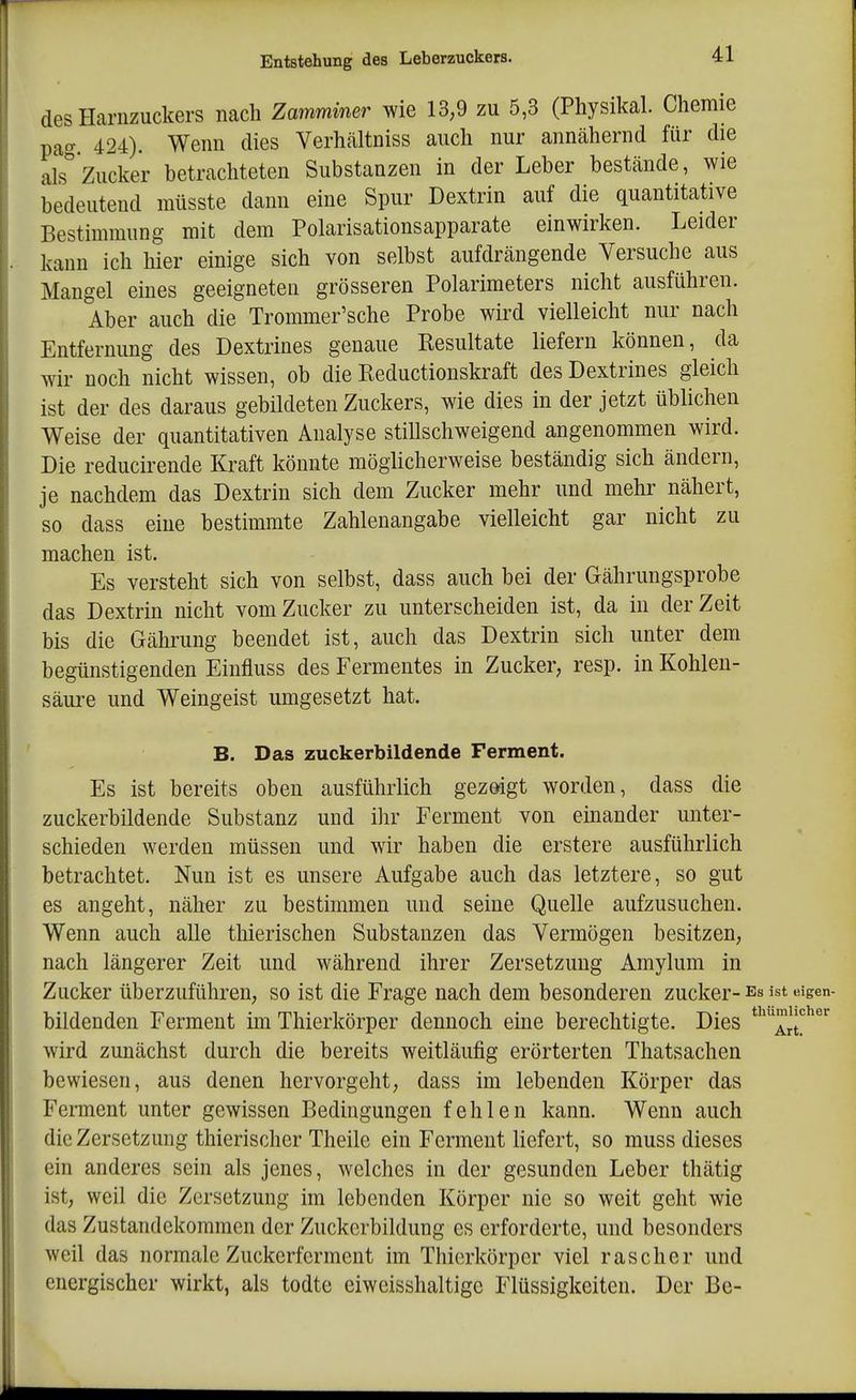 des Hariizuckers nach Zamminer wie 13,9 zu 5,3 (Pliysikal. Chemie pag 424). Wenn dies Verhältniss auch nur annähernd für die als Zucker betrachteten Substanzen in der Leber bestände, wie bedeutend müsste dann eine Spur Dextrin auf die quantitative Bestimmung mit dem Polarisationsapparate einwirken. Leider kann ich hier einige sich von selbst aufdrängende Versuche aus Mangel eines geeigneten grösseren Polarimeters nicht ausführen. Aber auch die Trommer'sche Probe wird vielleicht nur nach Entfernung des Dextrines genaue Eesultate liefern können, da wir noch nicht wissen, ob die Reductionskraft des Dextrines gleich ist der des daraus gebildeten Zuckers, wie dies in der jetzt üblichen Weise der quantitativen Analyse stillschweigend angenommen wird. Die reducirende Kraft könnte möglicherweise beständig sich ändern, je nachdem das Dextrin sich dem Zucker mehr und mehr nähert, so dass eine bestimmte Zahlenangabe vielleicht gar nicht zu machen ist. Es versteht sich von selbst, dass auch bei der Gährungsprobe das Dextrin nicht vom Zucker zu unterscheiden ist, da in der Zeit bis die Gälirung beendet ist, auch das Dextrin sich unter dem begünstigenden Einfluss des Fermentes in Zucker, resp. in Kohlen- säure und Weingeist umgesetzt hat. B. Das zuckerbildende Ferment. Es ist bereits oben ausführlich gezeigt worden, dass die zuckerbildende Substanz und ihr Ferment von einander unter- schieden werden müssen und wir haben die erstere ausführlich betrachtet. Nun ist es unsere Aufgabe auch das letztere, so gut es angeht, näher zu bestimmen und seine Quelle aufzusuchen. Wenn auch alle thierischen Substanzen das Vermögen besitzen, nach längerer Zeit und während ihrer Zersetzung Amylum in Zucker überzuführen, so ist die Frage nach dem besonderen zucker- es ist dgen- bildenden Ferment im Thierkörper dennoch eine berechtigte. Dies '^^J^''^' wird zunächst durch die bereits weitläufig erörterten Thatsachen bewiesen, aus denen hervorgeht, dass im lebenden Körper das Ferment unter gewissen Bedingungen fehlen kann. Wenn auch die Zersetzung thierischer Theile ein Ferment liefert, so muss dieses ein anderes sein als jenes, welches in der gesunden Leber thätig ist, weil die Zersetzung im lebenden Körper nie so weit geht wie das Zustandekommen der Zuckcrbildung es erforderte, und besonders weil das normale Zuckerferment im Thierkörper viel rascher und energischer wirkt, als todte eiweisshaltige Flüssigkeiten. Der Be-