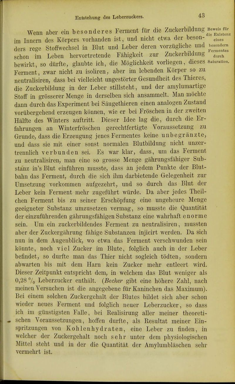 Wenn aber ein besonderes Ferment für die Zuckerbildung Bewei^^^^^^^ im Innern des Körpers vorhanden ist, und nicht etwa der beson- 3.^,3 ders rege Stoffwechsel in Bhit und Leber deren vorzügliche und i,esondcm schon im Leben hervortretende Fähigkeit zur Ziickerbildung ^^^^^ bewirkt, so düi-fte, glaubte ich, die Möglichkeit vorliegen, dieses Saturation. Ferment, zwar nicht zu isoliren, aber im lebenden Körper so zu neutralisiren, dass bei vielleicht ungestörter Gesundheit des Thieres, die Zuckerbildung in der Leber stillsteht, und der amylumartige Stoff in grösserer Menge in derselben sich ansammelt. Man möchte dann durch das Experiment bei Säugethieren einen analogen Zustand vorübergehend erzeugen können, wie er bei Fröschen in der zweiten Hälfte des Winters auftritt. Dieser Idee lag die, durch die Er- fahrungen an Winterfröschen gerechtfertigte Voraussetzung zu Grunde, dass die Erzeugung jenes Fermentes keine unbegränzte, und dass sie mit einer sonst normalen Blutbildung nicht unzer- trennlich verbunden sei. Es war klar, dass, um das Ferment zu neutralisiren, man eine so grosse Menge gährungsfähiger Sub- stanz in's Blut einführen musste, dass an jedem Punkte der Blut- bahn das Ferment, durch die sich ihm darbietende Gelegenheit zur Umsetzung vorkommen aufgezehrt, und so durch das Blut der Leber kein Ferment mehr zugeführt würde. Da aber jedes Theil- chen Ferment bis zu seiner Erschöpfung eine ungeheure Menge geeigneter Substanz umzusetzen vermag, so musste die Quantität der einzuführenden gähruugsfähigen Substanz eine wahrhaft enorme sein. Um ein zuckerbildendes Ferment zu neutralisiren, mussten aber der Zuckergährung fähige Substanzen injicirt werden. Da sich nun in dem Augenblick, w^o etwa das Ferment verschwunden sein könnte, noch viel Zucker im Blute, folglich auch in der Leber befindet, so durfte man das Thier nicht sogleich tödten, sondern abwarten bis mit dem Harn kein Zucker mehr entleert wird. Dieser Zeitpunkt entspricht dem, in welchem das Blut weniger als 0,28 7o Leberzucker enthält. {Becker gibt eine höhere Zahl, nach meinen Versuchen ist die angegebene für Kaninchen das Maximum). Bei einem solchen Zuckergehalt der Blutes bildet sich aber schon wieder neues Ferment und folglich neuer Leberzucker, so dass ich im günstigsten Falle, bei Realisirung aller meiner theoreti- schen Voraussetzungen, hoffen durfte, als Resultat meiner Ein- spritzungen von Kohlenhydraten, eine Leber zu finden, in welcher der Zuckergehalt noch sehr unter dem physiologischen Mittel steht und in der die Quantität der Amylumbiäschen sehr vermehrt ist.