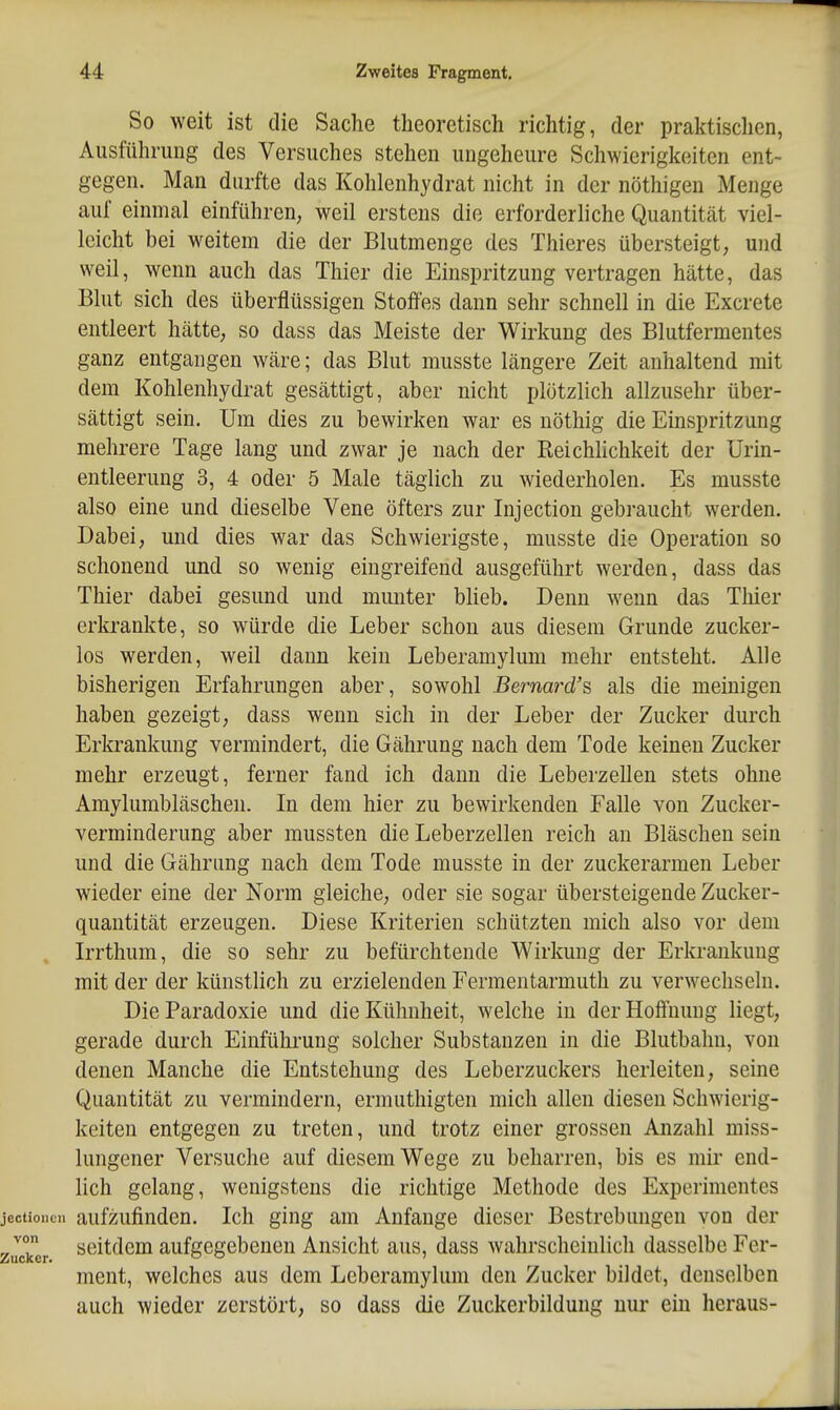 So weit ist die Sache theoretisch richtig, der praktischen, Ausführung des Versuches stehen ungeheure Schwierigkeiten ent- gegen. Man durfte das Kohlenhydrat nicht in der nöthigen Menge auf einmal einführen, weil erstens die erforderliche Quantität viel- leicht bei weitem die der Blutmenge des Thieres übersteigt, und weil, wenn auch das Thier die Einspritzung vertragen hätte, das Blut sich des überflüssigen Stoffes dann sehr schnell in die Excrete entleert hätte, so dass das Meiste der Wirkung des Blutfermentes ganz entgangen wäre; das Blut musste längere Zeit anhaltend mit dem Kohlenhydrat gesättigt, aber nicht plötzlich allzusehr über- sättigt sein. Um dies zu bewirken war es nöthig die Einspritzung mehrere Tage lang und zwar je nach der Reichlichkeit der Urin- entleerung 3, 4 oder 5 Male täglich zu wiederholen. Es musste also eine und dieselbe Vene öfters zur Injection gebraucht werden. Dabei, und dies war das Schwierigste, musste die Operation so schonend und so wenig eingreifend ausgeführt werden, dass das Thier dabei gesund und munter blieb. Denn wenn das Thier erkrankte, so würde die Leber schon aus diesem Grunde zucker- los werden, weil dann kein Leberamylum mehr entsteht. Alle bisherigen Erfahrungen aber, sowohl Bernard's, als die meinigen haben gezeigt, dass wenn sich in der Leber der Zucker durch Erkrankung vermindert, die Gährung nach dem Tode keinen Zucker mehr erzeugt, ferner fand ich dann die Leberzellen stets ohne Amylumbläschen. In dem hier zu bewirkenden Falle von Zucker- verminderung aber mussten die Leberzellen reich au Bläschen sein und die Gährung nach dem Tode musste in der zuckerarmen Leber wieder eine der Norm gleiche, oder sie sogar übersteigende Zucker- quantität erzeugen. Diese Kriterien schützten mich also vor dem LTthum, die so sehr zu befürchtende Wirkung der Erkrankung mit der der künstlich zu erzielenden Fermentarmuth zu verwechseln. DieParadoxie und die Kühnheit, welche iu der Hoffnung liegt, gerade durch Einführung solcher Substanzen in die Blutbahn, von denen Manche die Entstehung des Leberzuckers herleiten, seine Quantität zu vermindern, ermuthigten mich allen diesen Schwierig- keiten entgegen zu treten, und trotz einer grossen Anzahl miss- lungener Versuche auf diesem Wege zu beharren, bis es mir end- lich gelang, wenigstens die richtige Methode des Experimentes aufzufinden. Ich ging am Anfange dieser Bestrebungen von der seitdem aufgegebenen Ansicht aus, dass wahrscheinlich dasselbe Fer- ment, welches aus dem Leberamylum den Zucker bildet, denselben auch wieder zerstört, so dass die Zuckerbildung uui* ein heraus-