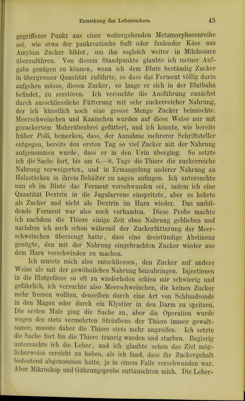 gegriffener Punkt aus einer weitergehenden Metamorphosenreihe sei, wie etwa der pankreatische Saft oder faulender Käse aus Amyhnn Zucker bildet, um ihn sogleich weiter in Milchsäure überzuführen. Von diesem Standpunkte glaubte ich meiner Auf- gabe genügen zu können, wenn ich dem Blute beständig Zucker in übergrosser Quantität zuführte, so dass das Ferment völlig darin aufgehen müsse, diesen Zucker, so lange er sich in der Blutbahn befindet, zu zerstören. Ich versuchte die Ausführung zunächst durch ausschliessliche Fütterung mit sehr zuckerreicher Nahrung, der ich künstlich noch eine grosse Menge Zucker beimischte. Meerschweinchen und Kaninchen wurden auf diese Weise nur mit gezuckertem Mohrrübenbrei gefüttert, und ich konnte, wie bereits früher Polli, bemerken, dass, der Annahme mehrerer Schriftsteller entgegen, bereits den ersten Tag so viel Zucker mit der Nahrung aufgenommen wurde, dass er in den Urin überging. So setzte ich die Sache fort, bis am 6.—8. Tage die Thiere die zuckerreiche Nahrung verweigerten, und in Ermangelung anderer Nahrung an Holzstücken in ihrem Behälter zu nagen anfingen. Ich untersuchte nun ob im Blute das Ferment verschwunden sei, indem ich eine Quantität Dextrin in die Jugularvene einspritzte, aber es kehrte als Zucker und nicht als Dextrin im Harn wieder. Das umbil- dende Ferment war also noch vorhanden. Diese Probe machte ich nachdem die Thiere einige Zeit ohne Nahrung geblieben und nachdem ich auch schon während der Zuckerfütterung der Meer- schweinchen überzeugt hatte, dass eine dreistündige Abstinenz genügte, den mit der Nahrung eingebrachten Zucker wieder aus dem Harn verschwinden zu machen. Ich musste mich also entschliessen, den Zucker auf andere Weise als mit der gewöhnlichen Nahrung beizubringen. Injectionen in die Blutgefässe so oft zu wiederholen schien mir schwierig und gefährlich, ich versuchte also Meerschweinchen, die keinen Zucker mehr fressen wollten, denselben durch eine Art von Schlundsonde in den Magen oder durch ein Klystier in den Darm zu spritzen. Die ersten Male ging die Sache an, aber die Operation wurde wegen des stets vermehrten Sträubens der Thiere immer gewalt- samer, musste daher die Thiere stets mehr angreifen. Ich setzte die Sache fort bis die Thiere traurig wurden und starben. Begierig untersuchte ich die Leber, und ich glaubte schon das Ziel mög- licherweise erreicht zu haben, als ich fand, dass ihr Zuckergehalt bedeutend abgenommen hatte, ja in einem Falle verschwunden war. Aber Mikroskop und Gährungsprobe enttäuschten mich. Die Leber-