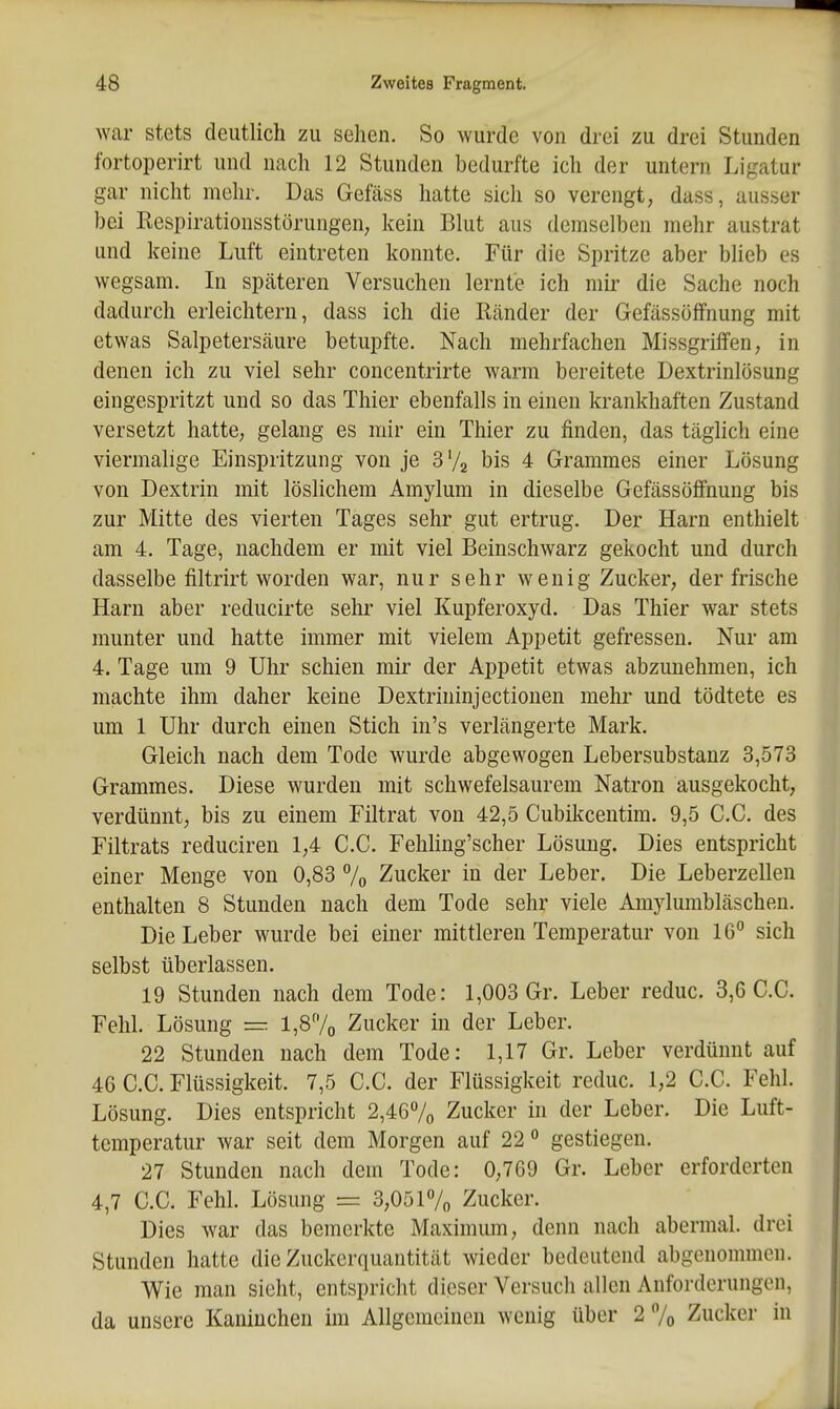 war stets deutlich zu sehen. So wurde von drei zu drei Stunden fortoperirt und nach 12 Stunden bedurfte ich der untern Ligatur gar nicht mehr. Das Gefäss hatte sich so verengt, dass, ausser bei Respirationsstörungen; kein Blut aus demselben mehr austrat und keine Luft eintreten konnte. Für die Spritze aber blieb es wegsam. In späteren Versuchen lernte ich mii- die Sache noch dadurch erleichtern, dass ich die Ränder der GefässöfFnung mit etwas Salpetersäure betupfte. Nach mehrfachen Missgriffen, in denen ich zu viel sehr concentrirte warm bereitete Dextrinlösung eingespritzt und so das Thier ebenfalls in einen krankhaften Zustand versetzt hatte, gelang es mir ein Thier zu finden, das täglich eine viermalige Einspritzung von je S'/a bis 4 Grammes einer Lösung von Dextrin mit löslichem Amylum in dieselbe GefässöfFnung bis zur Mitte des vierten Tages sehr gut ertrug. Der Harn enthielt am 4. Tage, nachdem er mit viel Beinschwarz gekocht und durch dasselbe filtrirt worden war, nur sehr wenig Zucker, der frische Harn aber reducirte selu' viel Kupferoxyd. Das Thier war stets munter und hatte immer mit vielem Appetit gefressen. Nur am 4. Tage um 9 Uhr schien mir der Appetit etwas abzunehmen, ich machte ihm daher keine Dextrininjectionen mehr und tödtete es um 1 Uhr durch einen Stich in's verlängerte Mark. Gleich nach dem Tode wurde abgewogen Lebersubstanz 3,573 Grammes. Diese wurden mit schwefelsaurem Natron ausgekocht, verdünnt, bis zu einem Filtrat von 42,5 Cubikcentim. 9,5 C.C. des Filtrats reduciren 1,4 C.C. Fehling'scher Lösung. Dies entspricht einer Menge von 0,83 % Zucker in der Leber. Die Leberzellen enthalten 8 Stunden nach dem Tode sehr viele Amylumbläschen. Die Leber wurde bei einer mittleren Temperatur von 16 sich selbst überlassen. 19 Stunden nach dem Tode: 1,003 Gr. Leber reduc. 3,6 C.C. Fehl. Lösung l,87o Zucker in der Leber. 22 Stunden nach dem Tode: 1,17 Gr. Leber verdünnt auf 46 C.C. Flüssigkeit. 7,5 C.C. der Flüssigkeit reduc. 1,2 C.C. Fehl. Lösung. Dies entspricht 2,467o Zucker in der Leber. Die Luft- temperatur war seit dem Morgen auf 22 ° gestiegen. 27 Stunden nach dem Tode: 0,769 Gr. Leber erforderten 4,7 C.C. Fehl. Lösung =z 3,051% Zucker. Dies war das bemerkte Maximum, denn nach abermal. drei Stunden hatte die Zuckerquantität wieder bedeutend abgenommen. Wie man sieht, entspricht dieser Versuch allen Anforderungen, da unsere Kaninchen im Allgemeinen wenig über 2% Zucker in