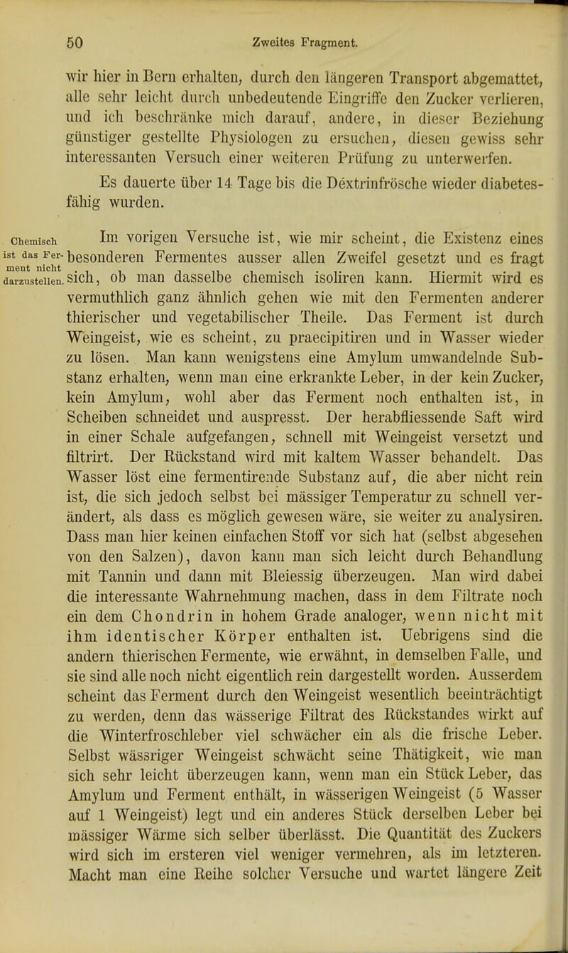 wir hier in Bern erhalten; durch den längeren Transport abgemattet, alle sehr leicht durch unbedeutende Eingriffe den Zucker verlieren, und ich beschränke mich darauf, andere, in dieser Beziehung günstiger gestellte Physiologen zu ersuchen, diesen gewiss sehr interessanten Versuch einer weiteren Prüfung zu unterwerfen. Es dauerte über 14 Tage bis die Dextrinfrösche wieder diabetes- fähig wurden. Chemisch Ini vorigen Versuche ist, wie mir scheint, die Existenz eines mV' ^ht ^^^^^d^^'ß^ Fermentes ausser allen Zweifel gesetzt und es fragt darzustellen, sich, ob mau dassclbc chemisch isohren kann. Hiermit wird es vermuthlich ganz ähnlich gehen wie mit den Fermenten anderer thierischer und vegetabihscher Theile. Das Ferment ist durch Weingeist, wie es scheint, zu praecipitiren und in Wasser wieder zu lösen. Man kann wenigstens eine Amylum umwandelnde Sub- stanz erhalten, wenn man eine erkrankte Leber, in der kein Zucker, kein Amylum, wohl aber das Ferment noch enthalten ist, in Scheiben schneidet und auspresst. Der herabfliessende Saft wird in einer Schale aufgefangen, schnell mit Weingeist versetzt und filtrirt. Der Rückstand wird mit kaltem Wasser behandelt. Das Wasser löst eine fermentirende Substanz auf, die aber nicht rein ist, die sich jedoch selbst bei massiger Temperatur zu schnell ver- ändert, als dass es möglich gewesen wäre, sie weiter zu analysiren. Dass man hier keinen einfachen Stoff vor sich hat (selbst abgesehen von den Salzen), davon kann man sich leicht durch Behandlung mit Tannin und dann mit Bleiessig überzeugen. Man wird dabei die interessante Wahrnehmung machen, dass in dem Filtrate noch ein dem Chondrin in hohem Grade analoger, wenn nicht mit ihm identischer Körper enthalten ist. Uebrigens sind die andern thierischen Fermente, wie erwähnt, in demselben Falle, und sie sind alle noch nicht eigenthch rein dargestellt worden. Ausserdem scheint das Ferment durch den Weingeist wesentlich beeinträchtigt zu werden, denn das wässerige Filtrat des Rückstandes wirkt auf die Winterfroschleber viel schwächer ein als die frische Leber. Selbst wässriger Weingeist schwächt seine Thätigkeit, wie man sich sehr leicht überzeugen kann, wenn man ein Stück Leber, das Amylum und Ferment enthält, in wässerigen Weingeist (5 Wasser auf 1 Weingeist) legt und ein anderes Stück derselben Leber bei mässiger Wärme sich selber überlässt. Die Quantität des Zuckers wird sich im ersteren viel weniger vermehren, als im letzteren. Macht man eine Reihe solcher Versuche und wartet längere Zeit