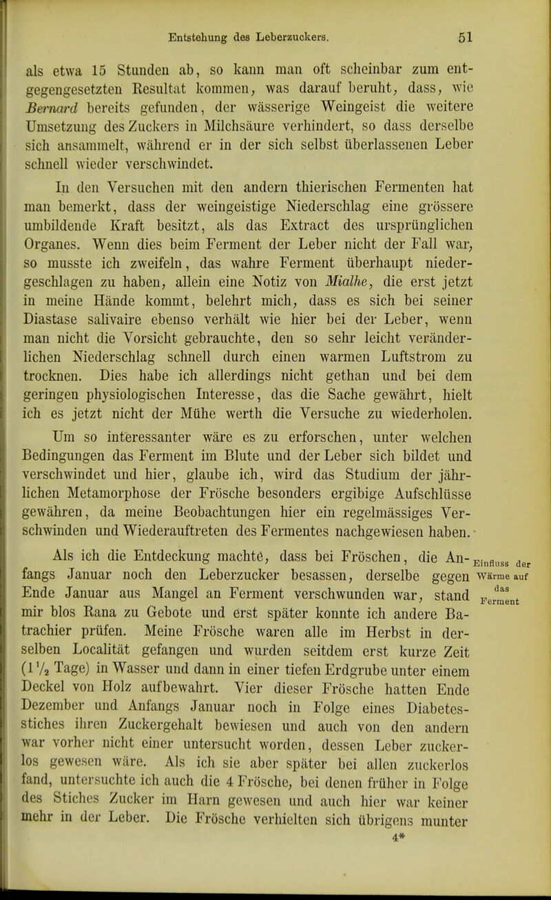 als etwa 15 Stunden ab, so kann man oft scheinbar zum ent- gegengesetzten Resultat kommen, was darauf beruht; dass, wie Bemard bereits gefunden, der wässerige Weingeist die weitere Umsetzung des Zuckers in Milchsäure verhindert, so dass derselbe sich ansammelt, während er in der sich selbst überlassenen Leber schnell wieder verschwindet. In den Versuchen mit den andern thierischen Fermenten hat man bemerkt, dass der weingeistige Niederschlag eine grössere umbildende Kraft besitzt, als das Extract des ursprünglichen Organes. Wenn dies beim Ferment der Leber nicht der Fall war, so musste ich zweifeln, das wahre Ferment überhaupt nieder- geschlagen zu haben, allein eine Notiz von Mialhe, die erst jetzt in meine Hände kommt, belehrt mich, dass es sich bei seiner Diastase salivaire ebenso verhält wie hier bei der Leber, wenn man nicht die Vorsicht gebrauchte, den so sehr leicht veränder- lichen Niederschlag schnell durch einen warmen Luftstrom zu trocknen. Dies habe ich allerdings nicht gethan und bei dem geringen physiologischen Interesse, das die Sache gewährt, hielt ich es jetzt nicht der Mühe werth die Versuche zu wiederholen. Um so interessanter wäre es zu erforschen, unter welchen Bedingungen das Ferment im Blute und der Leber sich bildet und verschwindet und hier, glaube ich, wird das Studium der jähr- Hchen Metamorphose der Frösche besonders ergibige Aufschlüsse gewähren, da meine Beobachtungen hier ein regelmässiges Ver- schwinden und Wiederauftreten des Fermentes nachgewiesen haben. ■ Als ich die Entdeckung machte, dass bei Fröschen, die An-j;i„fl^,s3 der fangs Januar noch den Leberzucker besassen, derselbe gegen warme auf Ende Januar aus Mangel an Ferment verschwunden war, stand Ferment mir blos Rana zu Gebote und erst später konnte ich andere Ba- trachier prüfen. Meine Frösche waren alle im Herbst in der- selben Localität gefangen und wurden seitdem erst kurze Zeit (1 Va Tage) in Wasser und dann in einer tiefen Erdgrube unter einem Deckel von Holz aufbewahrt. Vier dieser Frösche hatten Ende Dezember und Anfangs Januar noch in Folge eines Diabetes- stiches ihren Zuckergehalt bewiesen und auch von den andern war vorher nicht einer untersucht worden, dessen Leber zucker- los gewesen wäre. Als ich sie aber später bei allen zuckcrlos fand, untersuchte ich auch die 4 Frösche, bei denen früher in Folge des Stiches Zucker im Harn gewesen und auch hier war keiner mehr in der Leber. Die Frösche verhielten sich übrigens munter 4*