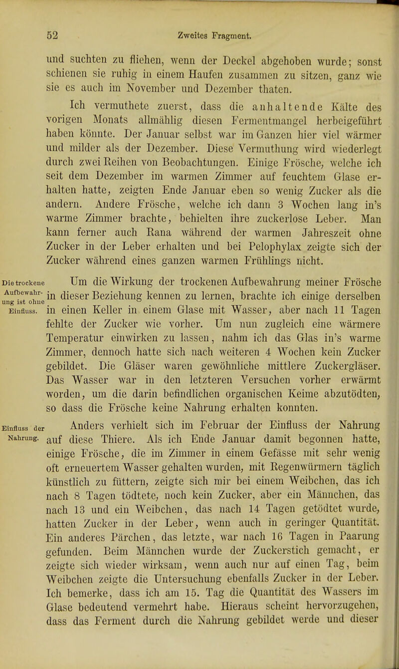 und suchten zu fliehen, wenn der Deckel abgehoben wurde; sonst schienen sie ruhig in einem Haufen zusammen zu sitzen, ganz wie sie es auch im November und Dezember thaten. Ich vermuthete zuerst, dass die anhaltende Kälte des vorigen Monats allmählig diesen Fermentmangel herbeigeführt haben könnte. Der Januar selbst war im Ganzen hier viel wärmer und milder als der Dezember. Diese Vermuthung Avird wiederlegt durch zwei Reihen von Beobachtungen. Einige Frösche, welche ich seit dem Dezember im warmen Zimmer auf feuchtem Glase er- halten hatte, zeigten Ende Januar eben so wenig Zucker als die andern. Andere Frösche, welche ich dann 3 Wochen laug in's warme Zimmer brachte, behielten ihre zuckerlose Leber. Man kann ferner auch Rana während der warmen Jahreszeit ohne Zucker in der Leber erhalten und bei Pelophylax zeigte sich der Zucker wälu-end eines ganzen warmen Frühlings nicht. Die trockene Um die Wirkung der trockenen Aufbewahrung meiner Frösche Aufbewabr- -j^ (j|gggj, Beziehuug kennen zu lernen, brachte ich einige derselben ung ist ohne  ' ^ Einfluss. in einen Keller in einem Glase mit Wasser, aber nach 11 Tagen fehlte der Zucker wie vorher. Um nun zugleich eine wärmere Temperatur einwirken zu lassen, nahm ich das Glas in's warme Zimmer, dennoch hatte sich nach weiteren 4 Wochen kein Zucker gebildet. Die Gläser waren gewöhnliche mittlere Zuckergläser. Das Wasser war in den letzteren Versuchen vorher erwärmt worden, um die darin befindlichen organischen Keime abzutödten, so dass die Frösche keine Nahrung erhalten konnten. Einfluss der Andcrs verhielt sich im Februar der Einfluss der Nahrung Nahrung. diGSQ Thicrc. Als ich Ende Januar damit begonnen hatte, einige Frösche, die im Zimmer in einem Gefässe mit sehr wenig oft erneuertem Wasser gehalten wurden, mit Regenwürmern täglich künstlich zu füttern, zeigte sich mir bei einem Weibchen, das ich nach 8 Tagen tödtete, noch kein Zucker, aber ein Männchen, das nach 13 und ein Weibchen, das nach 14 Tagen getödtet wurde, hatten Zucker in der Leber, wenn auch in geringer Quantität. Ein anderes Pärchen, das letzte, war nach 16 Tagen in Paarung gefunden. Beim Männchen wurde der Zuckerstich gemacht, er zeigte sich wieder wirksam, wenn auch nur auf einen Tag, beim Weibchen zeigte die Untersuchung ebenfalls Zucker in der Leber. Ich bemerke, dass ich am 15. Tag die Quantität des Wassers im Glase bedeutend vermehrt habe. Hieraus scheint hervorzugehen, dass das Ferment durch die Nahrung gebildet werde und dieser
