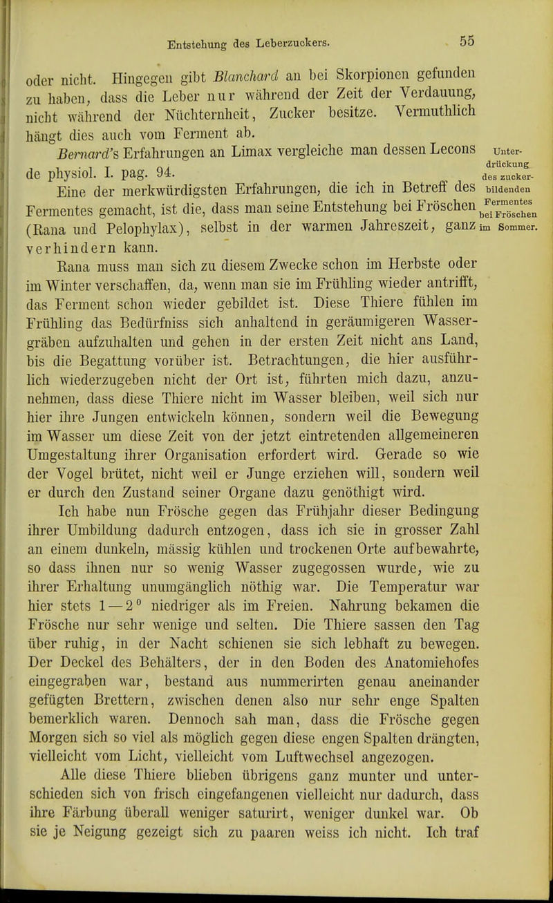 oder niclit. Hingegen gibt Blanchard an bei Skorpionen gefunden zu haben, dass die Leber nur während der Zeit der Verdauung, nicht während der Nüchternheit, Zucker besitze. Vermuthlich hängt dies auch vom Ferment ab. Bemard's, Erfahrungen an Limax vergleiche man dessen Lecons unter- - , • 1 T nA diückung de pliysioi. i. pag. y*. des zucker- Eine der merkwürdigsten Erfahrungen, die ich in Betreff des bildenden Fermentes gemacht, ist die, dass mau seine Entstehung bei Fröschen J™*^^^^^ (Rana und Pelophylax), selbst in der warmen Jahreszeit, ganz im sommer. verhindern kann. Rana muss man sich zu diesem Zwecke schon im Herbste oder im Winter verschaffen, da, wenn man sie im Frühling wieder antrifft, das Ferment schon wieder gebildet ist. Diese Thiere fühlen im Frühling das Bedürfniss sich anhaltend in geräumigeren Wasser- gräben aufzuhalten und gehen in der ersten Zeit nicht ans Land, bis die Begattung vorüber ist. Betrachtungen, die hier ausführ- lich wiederzugeben nicht der Ort ist, führten mich dazu, anzu- nehmen, dass diese Thiere nicht im Wasser bleiben, weil sich nur hier ihre Jungen entwickeln können, sondern weil die Bewegung im Wasser um diese Zeit von der jetzt eintretenden allgemeineren Umgestaltung ihrer Organisation erfordert wird. Gerade so wie der Vogel brütet, nicht weil er Junge erziehen will, sondern weil er durch den Zustand seiner Organe dazu genöthigt wird. Ich habe nun Frösche gegen das Frühjahr dieser Bedingung ihrer Umbildung dadurch entzogen, dass ich sie in grosser Zahl an einem dunkeln, mässig kühlen und trockenen Orte aufbewahrte, so dass ihnen nur so wenig Wasser zugegossen wurde, wie zu ihrer Erhaltung unumgänglich nöthig war. Die Temperatur war hier stets 1 — 2° niedriger als im Freien. Nahrung bekamen die Frösche nur sehr wenige und selten. Die Thiere sassen den Tag über ruhig, in der Nacht schienen sie sich lebhaft zu bewegen. Der Deckel des Behälters, der in den Boden des Anatomiehofes eingegraben war, bestand aus nummerirten genau aneinander gefügten Brettern, zwischen denen also nur sehr enge Spalten bemerklich waren. Dennoch sah man, dass die Frösche gegen Morgen sich so viel als möglich gegen diese engen Spalten drängten, vielleicht vom Licht, vielleicht vom Luftwechsel angezogen. Alle diese Thiere blieben übrigens ganz munter und unter- schieden sich von frisch eingefangenen vielleicht nur dadurch, dass ihre Färbung überall weniger saturirt, weniger dunkel war. Ob sie je Neigung gezeigt sich zu paaren weiss ich nicht. Ich traf