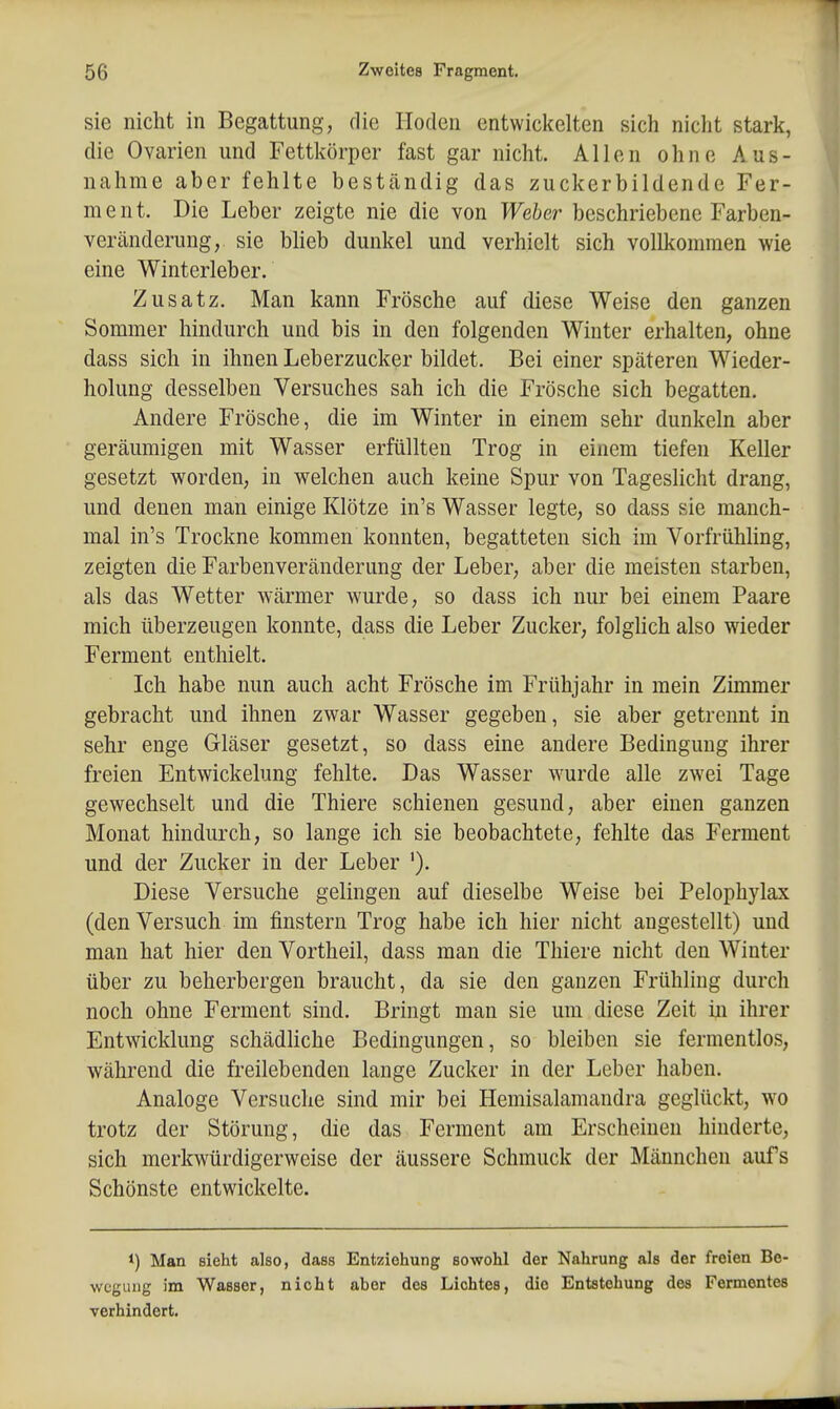 sie nicht in Begattung, die Hoden entwickelten sich nicht stark, die Ovarien und Fettkörper fast gar nicht. Allen ohne Aus- nahme aber fehlte beständig das zuckerbildende Fer- ment. Die Leber zeigte nie die von Weber beschriebene Farben- Veränderung, sie bheb dunkel und verhielt sich vollkommen wie eine Winterleber. Zusatz. Man kann Frösche auf diese Weise den ganzen Sommer hindurch und bis in den folgenden Winter erhalten, ohne dass sich in ihnen Leberzucker bildet. Bei einer späteren Wieder- holung desselben Versuches sah ich die Frösche sich begatten. Andere Frösche, die im Winter in einem sehr dunkeln aber geräumigen mit Wasser erfüllten Trog in einem tiefen Keller gesetzt worden, in welchen auch keine Spur von Tageslicht drang, und denen man einige Klötze in's Wasser legte, so dass sie manch- mal in's Trockne kommen konnten, begatteten sich im Vorfrühling, zeigten die Farbenveränderung der Leber, aber die meisten starben, als das Wetter wärmer wurde, so dass ich nur bei einem Paare mich überzeugen konnte, dass die Leber Zucker, folghch also wieder Ferment enthielt. Ich habe nun auch acht Frösche im Frühjahr in mein Zimmer gebracht und ihnen zwar Wasser gegeben, sie aber getrennt in sehr enge Gläser gesetzt, so dass eine andere Bedingung ihrer freien Entwickelung fehlte. Das Wasser wurde alle zwei Tage gewechselt und die Thiere schienen gesund, aber einen ganzen Monat hindurch, so lange ich sie beobachtete, fehlte das Ferment und der Zucker in der Leber '). Diese Versuche gelingen auf dieselbe Weise bei Pelophylax (den Versuch im finstern Trog habe ich hier nicht angestellt) und man hat hier den Vortheil, dass man die Thiere nicht den Winter über zu beherbergen braucht, da sie den ganzen Frühling durch noch ohne Ferment sind. Bringt man sie um diese Zeit in ihrer Entwicklung schädliche Bedingungen, so bleiben sie fermentlos, während die freilebenden lange Zucker in der Leber haben. Analoge Versuche sind mir bei Hemisalamandra geglückt, wo trotz der Störung, die das Ferment am Erscheinen hinderte, sich merkwürdigerweise der äussere Schmuck der Männchen aufs Schönste entwickelte. *) Man sieht also, dass Entziehung sowohl der Nahrung als der freien Be- wegung im Wasser, nicht aber des Lichtes, die Entstehung des Fermentes verhindert.