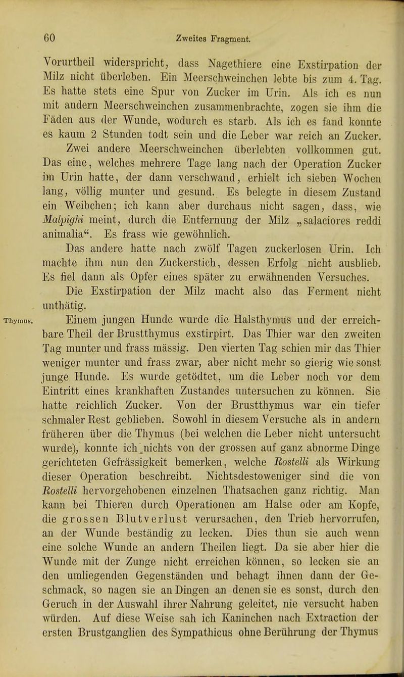 Vorurtheil widerspricht, dass Nagethiere eine Exstirpation der Milz nicht überleben. Ein Meerschweinchen lebte bis zum 4. Tag. Es hatte stets eine Spur von Zucker im Urin. Als ich es nun mit andern Meerschweinchen zusammenbrachte, zogen sie ihm die Fäden aus der Wunde, wodurch es starb. Als ich es fand konnte es kaum 2 Stunden todt sein und die Leber war reich an Zucker. Zwei andere Meerschweinchen überlebten vollkommen gut. Das eine, welches mehrere Tage lang nach der Operation Zucker im Urin hatte, der dann verschwand, erhielt ich sieben Wochen lang, völlig munter und gesund. Es belegte in diesem Zustand ein Weibchen; ich kann aber durchaus nicht sagen, dass, wie MalpigM meint, durch die Entfernung der Milz „salaciores reddi animalia. Es frass wie gewöhnlich. Das andere hatte nach zwölf Tagen zuckerlosen Urin. Ich machte ihm nun den Zuckerstich, dessen Erfolg nicht ausblieb. Es fiel dann als Opfer eines später zu erwähnenden Versuches. Die Exstirpation der Milz macht also das Ferment nicht unthätig. Einem jungen Hunde wurde die Halsthymus und der erreich- bare Theil der Brustthymus exstirpirt. Das Thier war den zweiten Tag munter und frass mässig. Den vierten Tag schien mir das Thier weniger munter und frass zwar, aber nicht mehr so gierig wie sonst junge Hunde. Es wurde getödtet, um die Leber noch vor dem Eintritt eines krankhaften Zustandes untersuchen zu können. Sie hatte reichhch Zucker. Von der Brustthymus war ein tiefer schmaler Rest geblieben. Sowohl in diesem Versuche als in andern früheren über die Thymus (bei welchen die Leber nicht untersucht wurde), konnte ich ^nichts von der grossen auf ganz abnorme Dinge gerichteten Gefrässigkeit bemerken, welche RostelU als Wü'kung dieser Operation beschreibt. Nichtsdestoweniger sind die von RostelU hervorgehobenen einzelnen Thatsachen ganz richtig. Man kann bei Thieren durch Operationen am Halse oder am Kopfe, die grossen Blutverlust verursachen, den Trieb hervorrufen, an der Wunde beständig zu lecken. Dies thun sie auch wenn eine solche Wunde an andern Theilen liegt. Da sie aber hier die Wunde mit der Zunge nicht erreichen können, so lecken sie an den umliegenden Gegenständen und behagt ihnen dann der Ge- schmack, so nagen sie an Dingen an denen sie es sonst, durch den Geruch in der Auswahl ihrer Nahrung geleitet, nie versucht haben würden. Auf diese Weise sah ich Kaninchen nach Extraction der ersten Brustganglien des Sympathicus ohne Berührung der Thymus