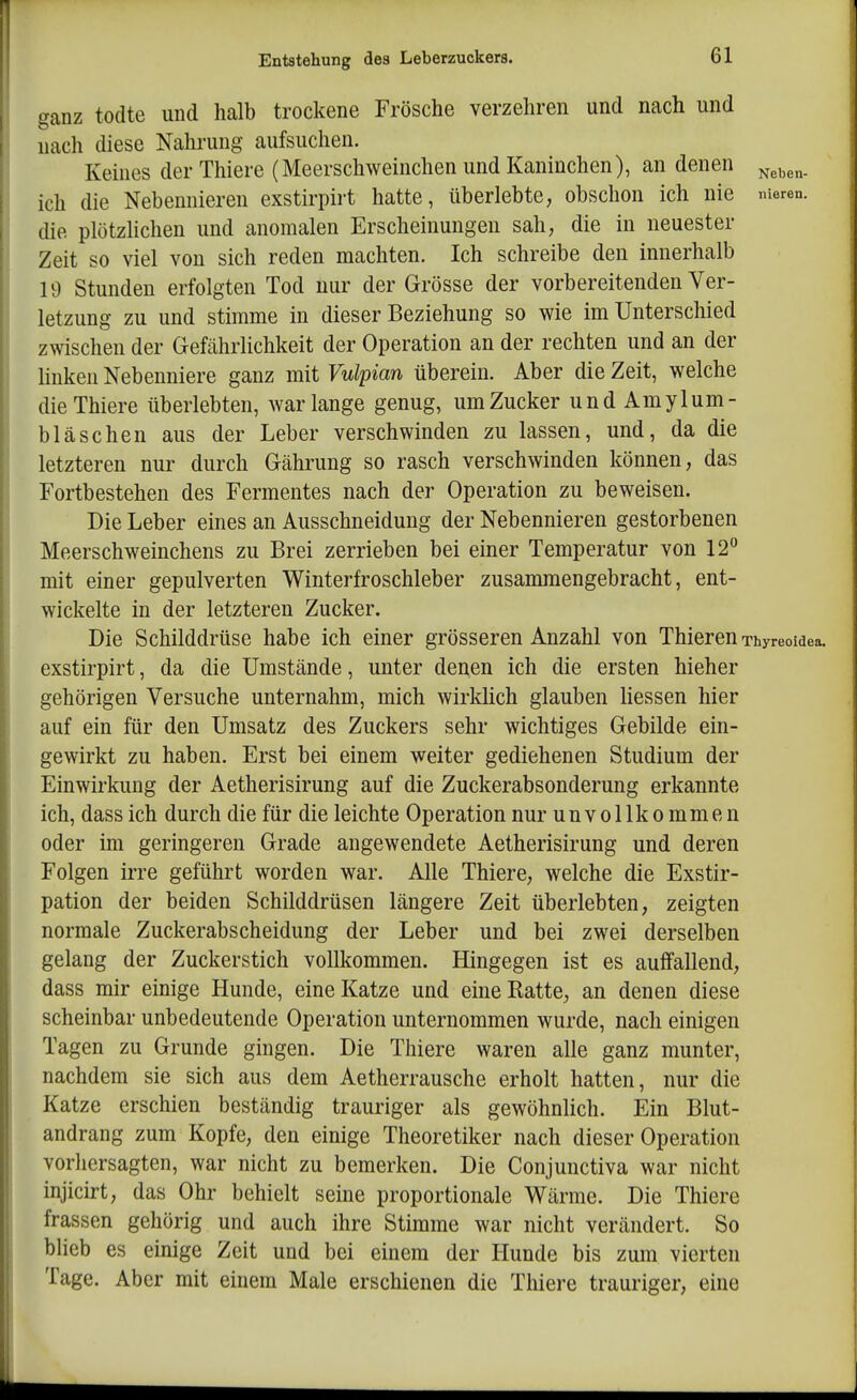 ganz todte und halb trockene Frösche verzehren und nach und nach diese Nalu-ung aufsuchen. Keines der Thiere (Meerschweinchen und Kaninchen), an denen ich die Nebennieren exstirpirt hatte, überlebte, obschon ich nie meren. die plötzlichen und anomalen Erscheinungen sah, die in neuester Zeit so viel von sich reden machten. Ich schreibe den innerhalb 19 Stunden erfolgten Tod nur der Grösse der vorbereitenden Ver- letzung zu und stimme in dieser Beziehung so wie im Unterschied zwischen der Gefährlichkeit der Operation an der rechten und an der hnken Nebenniere ganz mit Vulpian überein. Aber die Zeit, welche die Thiere überlebten, war lange genug, um Zucker und Amylum- bläsehen aus der Leber verschwinden zu lassen, und, da die letzteren nur durch Gährung so rasch verschwinden können, das Fortbestehen des Fermentes nach der Operation zu beweisen. Die Leber eines an Ausschneidung der Nebennieren gestorbenen Meerschweinchens zu Brei zerrieben bei einer Temperatur von 12° mit einer gepulverten Winterfroschleber zusammengebracht, ent- wickelte in der letzteren Zucker. Die Schilddrüse habe ich einer grösseren Anzahl von Thieren Thyreoidea, exstirpirt, da die Umstände, unter denen ich die ersten hieher gehörigen Versuche unternahm, mich wirklich glauben Hessen hier auf ein für den Umsatz des Zuckers sehr wichtiges Gebilde ein- gewirkt zu haben. Erst bei einem weiter gediehenen Studium der Einwirkung der Aetherisirung auf die Zuckerabsonderung erkannte ich, dassich durch die für die leichte Operation nur unvollkommen oder im geringeren Grade angewendete Aetherisirung und deren Folgen irre geführt worden war. Alle Thiere, welche die Exstir- pation der beiden Schilddrüsen längere Zeit überlebten, zeigten normale Zuckerabscheidung der Leber und bei zwei derselben gelang der Zuckerstich vollkommen. Hingegen ist es auffallend, dass mir einige Hunde, eine Katze und eine Ratte, an denen diese scheinbar unbedeutende Operation unternommen wurde, nach einigen Tagen zu Grunde gingen. Die Thiere waren alle ganz munter, nachdem sie sich aus dem Aetherrausche erholt hatten, nur die Katze erschien beständig trauriger als gewöhnlich. Ein Blut- andrang zum Kopfe, den einige Theoretiker nach dieser Operation vorhersagten, war nicht zu bemerken. Die Conjunctiva war nicht injicirt, das Ohr behielt seine proportionale Wärme. Die Thiere frassen gehörig und auch ihre Stimme war nicht verändert. So blieb es einige Zeit und bei einem der Hunde bis zum vierten Tage. Aber mit einem Male erschienen die Thiere trauriger, eine