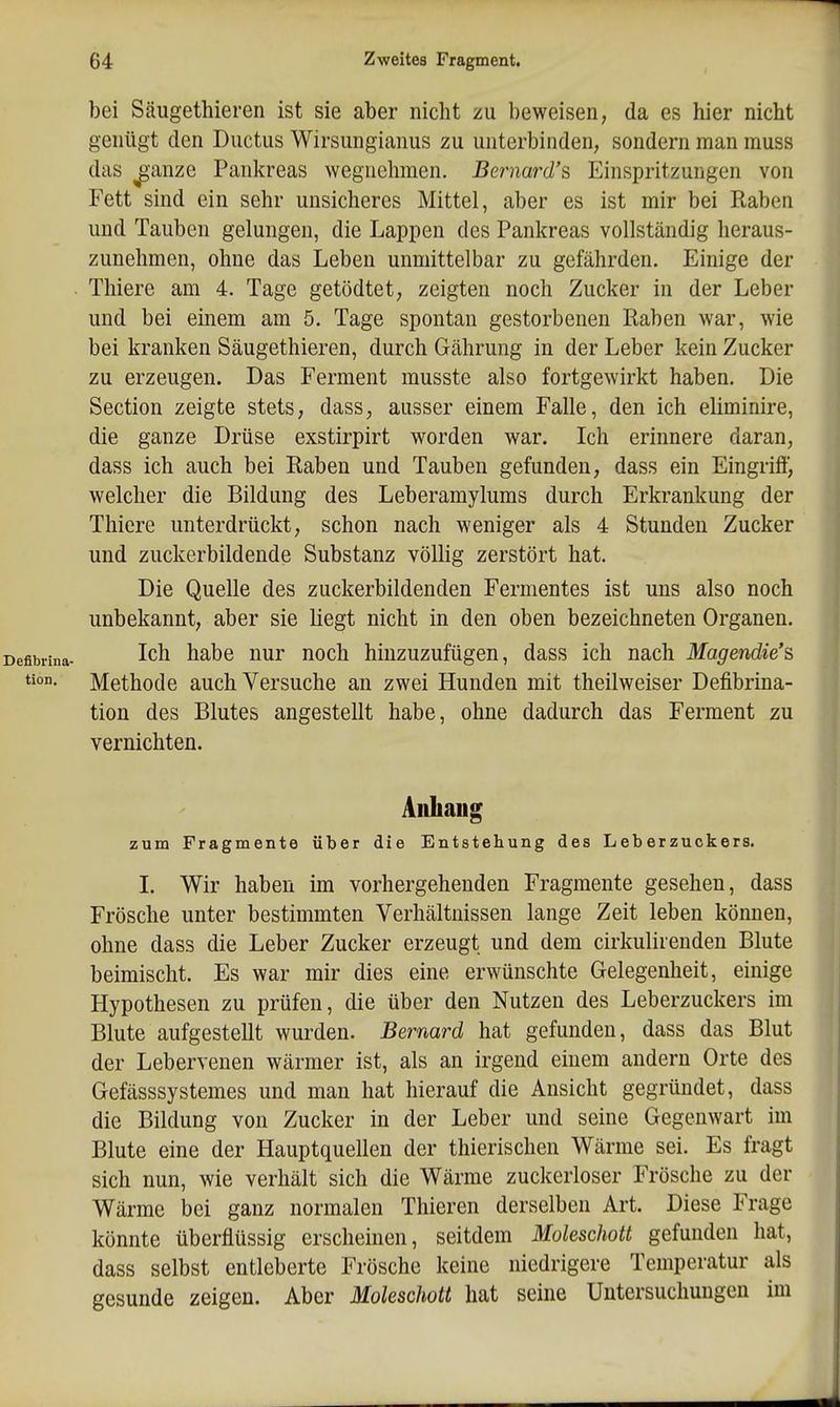 bei Säugethieren ist sie aber nicht zu beweisen, da es hier nicht genügt den Ductus Wirsungianus zu unterbinden, sondern man muss das ^anze Pankreas wegnehmen. Bernard's Einspritzungen von Fett sind ein sehr unsicheres Mittel, aber es ist mir bei Raben und Tauben gelungen, die Lappen des Pankreas vollständig heraus- zunehmen, ohne das Leben unmittelbar zu gefährden. Einige der Tliiere am 4. Tage getödtet, zeigten noch Zucker in der Leber und bei einem am 5. Tage spontan gestorbenen Raben war, wie bei kranken Säugethieren, durch Gährung in der Leber kein Zucker zu erzeugen. Das Ferment musste also fortgewirkt haben. Die Section zeigte stets, dass, ausser einem Falle, den ich eliminire, die ganze Drüse exstirpirt worden war. Ich erinnere daran, dass ich auch bei Raben und Tauben gefunden, dass ein Eingriff, welcher die Bildung des Leberamylums durch Erkrankung der Thiere unterdrückt, schon nach weniger als 4 Stunden Zucker und zuckerbildende Substanz völlig zerstört hat. Die Quelle des zuckerbildenden Fermentes ist uns also noch unbekannt, aber sie liegt nicht in den oben bezeichneten Organen. Ich habe nur noch hinzuzufügen, dass ich nach Magendie's Methode auch Versuche an zwei Hunden mit theilweiser Defibrina- tion des Blutes angestellt habe, ohne dadurch das Ferment zu vernichten. Aiiliaug zum Fragmente über die Entstehung des Leberzuckers. I. Wir haben im vorhergehenden Fragmente gesehen, dass Frösche unter bestimmten Verhältnissen lange Zeit leben können, ohne dass die Leber Zucker erzeugt und dem cirkulirenden Blute beimischt. Es war mir dies eine erwünschte Gelegenheit, einige Hypothesen zu prüfen, die über den Nutzen des Leberzuckers im Blute aufgestellt wurden. Bernard hat gefunden, dass das Blut der Lebervenen wärmer ist, als an irgend einem andern Orte des Gefässsystemes und man hat hierauf die Ansicht gegründet, dass die Bildung von Zucker in der Leber und seine Gegenwart im Blute eine der Hauptquellen der thierischen Wärme sei. Es fragt sich nun, wie verhält sich die Wärme zuckerloser Frösche zu der Wärme bei ganz normalen Thieren derselben Art. Diese Frage könnte überflüssig erscheinen, seitdem Moleschott gefunden hat, dass selbst entleberte Frösche keine niedrigere Temperatur als gesunde zeigen. Aber Moleschott hat seine Untersuchungen im