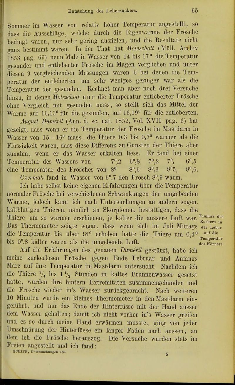 ' g Sommer im Wasser von relativ hoher Temperatur angestellt, so dass die Ausschläge; welche durch die Eigenwärrae der Frösche bedingt waren, nur sehr gering ausfielen, und die Kesultate nicht anz bestimmt waren. In der That hat Molescholt (Müll. Archiv 1853 pag. 69) neun Male in Wasser von 14 bis 17 die Temperatur gesunder und entleberter Frösche im Magen verglichen und unter diesen 9 vergleichenden Messungen waren 6 bei denen die Tem- peratur der eutleberten um sehr weniges geringer war als die Temperatur der gesunden. Eechnet man aber noch drei Versuche hinzu, in denen Moleschott n u r die Temperatiu' entleberter Frösche ohne Vergleich mit gesunden mass, so stellt sich das Mittel der Wärrae auf 16,13 für die gesunden, auf 16,19'' für die entleberten. August Dumeril (Ann. d. sc. nat. 1852, Vol. XVII. pag. 6) hat gezeigt, dass wenn er die Temperatur der Frösche im Mastdarm in Wasser von 15—16° mass, die Thiere 0,3 bis 0,7° wärmer als die Flüssigkeit waren, dass diese Differenz zu Gunsten der Thiere aber zunahm, wenn er das Wasser erkalten Hess. Er fand bei einer Temperatur des Wassers von 7,2 6°,8 7,2 7°, 6°,5 eine Temperatur des Frosches von 8 8,6 8°,3 8°5, 8°,6. Czermak fand in Wasser von 6*',7 den Frosch 8°,9 warm. Ich habe selbst keine eigenen Erfahrungen über die Temperatur normaler Frösche bei verschiedenen Schwankungen der umgebenden Wärme, jedoch kann ich nach Untersuchungen an andern sogen, kaltblütigen Thieren, nämlich an Skorpionen, bestättigen, dass die Thiere um so wärmer erschienen, ie kälter die äussere Luft war. ^'^^ Zuckers in Das Thermometer zeigte sogar, dass wenn sich im Juli Mittags der Leber die Temperatur bis über 18° erhoben hatte die Thiere um 0,4 ''^'^^^ bis 0°,8 kälter waren als die umgebende Luft. d^s'xörpMs. Auf die Erfahrungen des genauen Dumeril gestützt, habe ich meine zuckerlosen Frösche gegen Ende Februar und Anfangs März auf ihre Temperatur im Mastdarm untersucht. Nachdem ich die Thiere V4 bis 1 72 Stunden in kaltes Brunnenwasser gesetzt hatte, wurden ihre hintern Extremitäten zusararaengebunden und die Frösche wieder in's Wasser zurückgebracht. Nach weiteren 10 Minuten wurde ein kleines Therraoraeter in den Mastdarm ein- geführt, und nur das Ende der Hinterfüsse mit der Hand ausser dem Wasser gehalten; damit ich nicht vorher in's Wasser greifen und es so durch meine Hand erwärmen musste, ging von jeder Umschnürung der Hinterfüsse ein langer Faden nach aussen, an dem ich die Frösche herauszog. Die Versuche wurden stets im Freien angestellt und ich fand: 8CIUFF, Untcrnuchaiigcn etc. ,