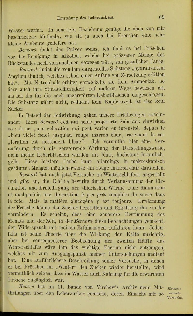 Wasser werfen. In sonstiger Beziehung genügt die oben von mir beschriebene Methode, wie sie ja auch bei Fröschen eine sehr kleine Ausbeute geliefert hat. Bemard findet das Pulver weiss, ich fand es bei Fröschen vor der Eeinigung in Alkohol, welche bei grösserer Menge des Kückstaudes noch vorzunehmen gewesen wäre, von graulicher Farbe- Bernard findet die von ihm dargestellte Substanz „hydralisirtem Amylum cähnlich, welches schon einen Anfang von Zersetzung erlitten hat. Mit Natronkalk erhitzt entwickelte sie kein Ammoniak, so dass auch ihre Stickstofflosigkeit auf anderm Wege bewiesen ist, als ich ihn für die noch unzerstörten Leberbläschen eingeschlagen. Die Substanz gährt nicht, reducirt kein Kupferoxyd, ist also kein Zucker. In BetreiT der Jodwirkung gehen unsere Erfahrungen ausein- ander. Liess Bernard Jod auf seine präparirte Substanz einwirken so sah er „une coloration qui peut varier en intensite, depuis le „bleu violet fonce jusqu'au rouge marron clair, rarement la co- „loration est nettement bleue. Ich vermuthe hier eine Ver- änderung durch die zerstörende Wirkung der Darstellungsweise, denn meine Leberbläschen wurden nie blau, höchstens bräunlich- gelb. Diese letztere Farbe kann allerdings in makroskopisch gehäuften Mengen möghcherweise ein rouge marron clair darstellen. Bernard hat auch jetzt Versuche an Winterschläfern angestellt und gibt an, die Kälte bewirke durch Verlangsamung der Cir- culation und Erniedrigung der thierischen Wärme „une diminution et quelquefois une disparition ä peu pres complete du sucre dans le foie. Mais la matiere glucogene y est toujours. Erwärmung der Frösche könne den Zucker herstellen und Erkältung ihn wieder vermindern. Es scheint, dass eine genauere Bestimmung des Monats und der Zeit, in der Bernard diese Beobachtungen gemacht, den Widerspruch mit meinen Erfahrungen aufklären kann. Jeden- falls ist seine Theorie über die Wirkung der Kälte unrichtig; aber bei consequenterer Beobachtung der zweiten Hälfte des Winterschlafes wäre ihm das wichtige Factum nicht entgangen, welches mir zum Ausgangspunkt meiner Untersuchungen gedient hat. Eine ausführlichere Beschreibung seiner Versuche, in denen er bei Fröschen im „Winter den Zucker wieder herstellte, wird vermuthlich zeigen, dass im Wasser auch Nahrung für die erwärmten Frösche zugänglich war. Hensen hat hn 11. Bande von Virchow's Archiv neue Mit- mmen^s theilungen über den Leberzucker gemacht, deren Einsicht mir so neueste Versuche.