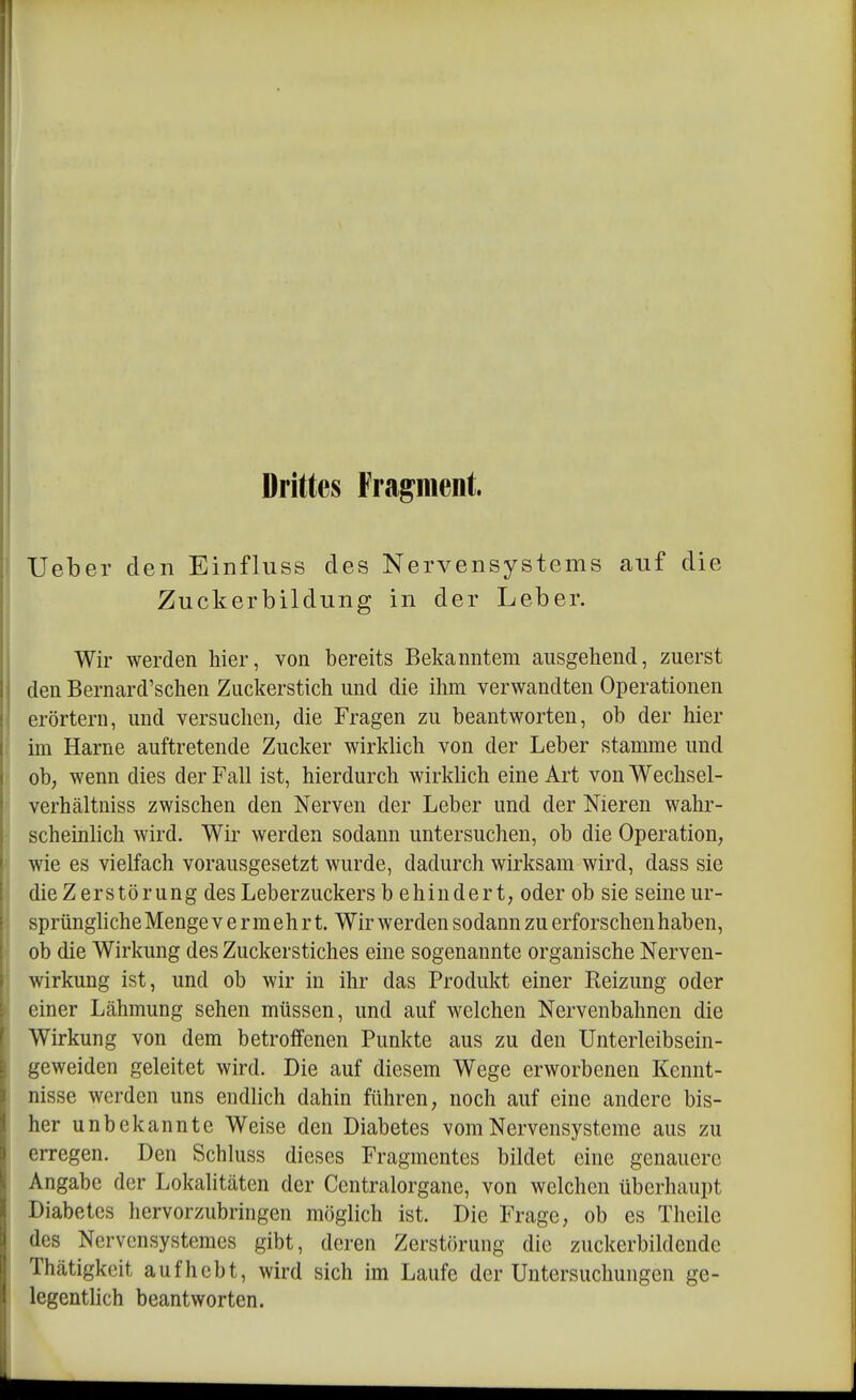 Drittes Fragment. lieber den Einfluss des Nervensystems auf die Zuckerbildung in der Leber. Wir werden hier, von bereits Bekanntem ausgehend, zuerst den Bernard'schen Zuckerstich und die ihm verwandten Operationen erörtern, und versuchen, die Fragen zu beantworten, ob der hier im Harne auftretende Zucker wirklich von der Leber stamme und ob, wenn dies der Fall ist, hierdurch wirklich eine Art von Wechsel- verhältniss zwischen den Nerven der Leber und der Nieren wahr- scheinlich wird. Wir werden sodann untersuchen, ob die Operation, wie es vielfach vorausgesetzt wurde, dadurch wirksam wird, dass sie die Zerstörung des Leberzuckers b ehindert, oder ob sie seine ur- sprüngliche Menge vermehrt. Wir werden sodann zu erforschen haben, ob die Wirkung des Zuckerstiches eine sogenannte organische Nerven- wirkung ist, und ob wir in ihr das Produkt einer Reizung oder einer Lcähmung sehen müssen, und auf welchen Nervenbahnen die Wirkung von dem betroffenen Punkte aus zu den Unterleibsein- geweidcn geleitet wird. Die auf diesem Wege erworbenen Kennt- nisse werden uns endlich dahin führen, noch auf eine andere bis- her unbekannte Weise den Diabetes vom Nervensysteme aus zu erregen. Den Schluss dieses Fragmentes bildet eine genauere Angabe der Lokalitäten der Centraiorgane, von welchen überhaupt Diabetes hervorzubringen möglich ist. Die Frage, ob es Theile des Nervcnsystemes gibt, deren Zerstörung die zuckerbildcndc Thcätigkeit aufhebt, wird sich im Laufe der Untersuchungen ge- legenthch beantworten.
