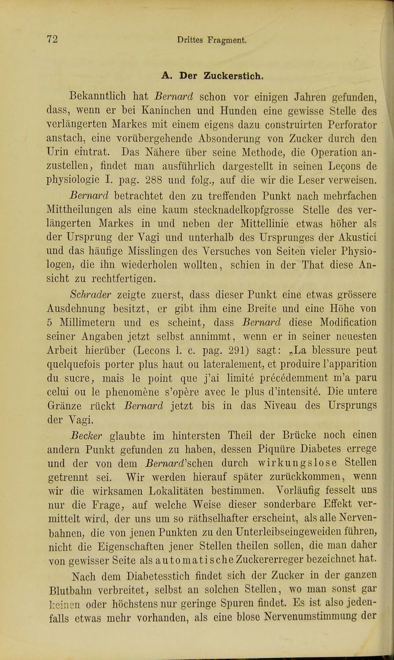 A. Der Zuckerstich. Bekanntlich hat Bernard schon vor einigen Jahren gefunden, dass, wenn er bei Kaninchen und Hunden eine gewisse Stelle des verlcängerten Markes mit einem eigens dazu construirten Perforator anstach, eine vorübergehende Absonderung von Zucker durch den Urin eintrat. Das Nähere über seine Methode, die Operation an- zustellen, findet man ausführlich dargestellt in seinen Legons de Physiologie I. pag. 288 und folg., auf die wir die Leser verweisen. Bernard betrachtet den zu treffenden Punkt nach mehrfachen Mittheilungen als eine kaum stecknadelkopfgrosse Stelle des ver- längerten Markes in und neben der Mittellinie etwas höher als der Ursprung der Vagi und unterhalb des Ursprunges der Akustici und das häufige Misslingen des Versuches von Seiten vieler Physio- logen, die ihn wiederholen wollten, schien in der That diese An- sicht zu rechtfertigen. Schräder zeigte zuerst, dass dieser Punkt eine etwas grössere Ausdehnung besitzt, er gibt ihm eine Breite und eine Höhe von 5 Millimetern und es scheint, dass Bernard diese Modification seiner Angaben jetzt selbst annimmt, wenn er in seiner neuesten Arbeit hierüber (Lecons 1. c. pag. 291) sagt: „La blessure peut quelquefois porter plus haut ou lateralement, et produire l'apparition du Sucre, mais le point que j'ai limite precMemment m'a paru celui ou le phenomene s'opere avec le plus d'intensit^. Die untere Gränze rückt Bernard jetzt bis in das Niveau des Ursprungs der Vagi. Becker glaubte im hintersten Theil der Brücke noch einen andern Punkt gefunden zu haben, dessen Piquüre Diabetes errege und der von dem Bernard'schen durch wirkungslose Stellen getrennt sei. Wir werden hierauf später zurückkommen, wenn wir die wirksamen Lokalitäten bestimmen. Vorläufig fesselt uns nur die Frage, auf welche Weise dieser sonderbare Effekt ver- mittelt wird, der uns um so räthselhafter erscheint, als alle Nerven- bahnen, die von jenen Punkten zu den Unterleibseingeweiden führen, nicht die Eigenschaften jener Stellen theilen sollen, die man daher von gewisser Seite als automatische Zuckererreger bezeichnet hat. Nach dem Diabetesstich findet sich der Zucker in der ganzen Blutbahn verbreitet, selbst an solchen Stellen, wo man sonst gar liciiien oder höchstens nur geringe Spuren findet. Es ist also jeden- falls etwas mehr vorhanden, als eine blose Nervenumstiuunuug der